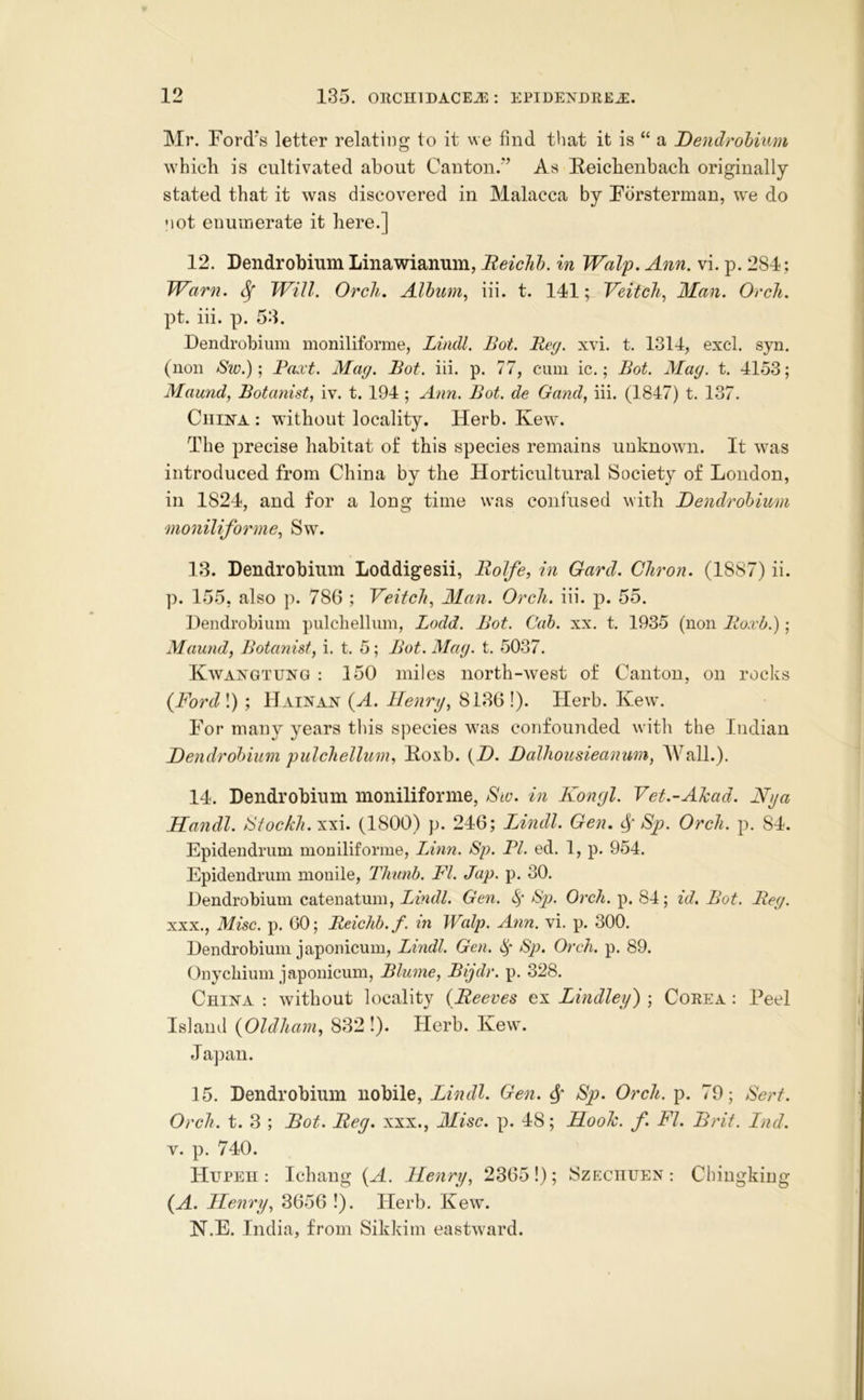 Mr. Ford’s letter relating to it we find that it is “ a Dendrobium which is cultivated about Canton.'*’ As Heichenbach originally stated that it was discovered in Malacca by Forsterman, w*e do not enumerate it here.] 12. Dendrobium Linawianum, Beiclih. in Walp. Ann. vi. p. 284; Warn. ^ Will. Orcli. Alhum^ iii. t. 141; Veitch^ Man. Orch. pt. iii. p. 53. Dendrobium moniliforme, Lindl. Bot. Bey. xvi. t. 1314, excl. syn. (non /Sze.); Paxt. May. Bot. iii. p. 77, cum ic.; Bot. May. t. 4153; Maund, Botanist, iv. t. 194 ; Ann. Bot. de Gand, iii. (1847) t. 137. China : without locality. Herb. Kew. The precise habitat of this species remains unknown. It was introduced from China by the Horticultural Society of London, in 1824, and for a long time was confused with Dendrobium moniliforme, Sw\ 13. Dendrobium Loddigesii, Rolfe, in Gard. Cliron. (1887) ii. p. 155, also p. 786 ; Veitcli, Man. Orch. iii. p. 55. Dendrobium pulchellum, Lodd. Bot. Cab. xx. t. 1935 (non Roxb.); Maund, Botanist, i. t. 5; Bot. May. t. 5037. Kwangtung : 150 miles north-west of Canton, on rocks {Ford\) ; Hainan {A. Henry, 8136!). Herb. Kew. For many years this species was confounded with the Indian Dendrobium pulchellum, Eoxb. {D. Dalhousieanum, AValL). 14. Dendrobium moniliforme, Sw. in Konyl. Vet.-Ahad. Nya Handl. Btockh.xxi. (1800) p. 246; Lindl. Gen, Sp). Orch. p. 84. Epidendrum moniliforme, Linn. Sp. PI. ed. 1, p. 954. Epidendrum mouile, Thimb. FI. Jap. p. 30. Dendrobium catenatum, Lindl. Gen. Sp). Orch. p. 84; id, Bot. Bey. XXX., Misc. p. 60; Beiclih. f. in Walp. Ann. vi. p. 300. Dendrobium japonicum, Lindl. Gen. ^P> Orch. p. 89. Onychium japonicum, Blume, Bijdr. p. 328. China : without locality {Beeves ex Lindley') ; Corea : Peel Island {Oldham, 832 !). Herb. Kew. Japan. 15. Dendrobium nobile, Lindl. Gen. ^ Sp. Orch. p. 79; Serf. Orch. t. 3 ; Bot. Bey, xxx., Misc. p. 48; Hooh. f. FI. Brit. Lnd. V. p. 740. FHtpeh : Ichang {A. Henry, 23651); Szechuen : Chiugking {A. Henry, 3656 !). Herb. Kew. N.E. India, from Sikkim eastward.