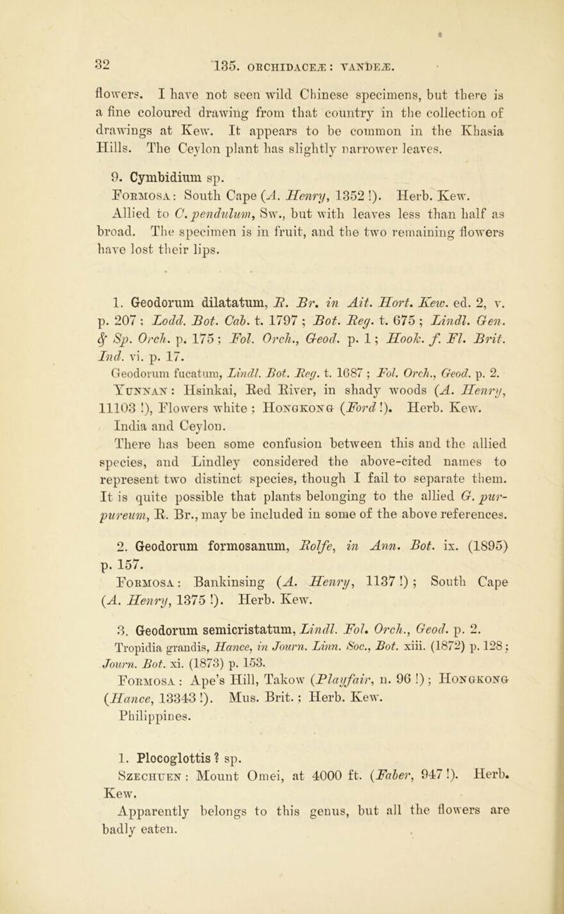 flowers. I have not seen Avilcl Chinese specimens, but there is a fine coloured drawing from that country in the collection of drawings at Kew. It appears to be common in the Khasia Hills. The Ceylon plant has slightly narrower leaves. 9. Cymbidiiim sp. PoRMOSA: South Cape (A. Henry^ 1352 !). Herb. Kew. Allied to C. pendulim, Sw., but with leaves less than half as broad. The specimen is in fruit, and the two remaining flowers have lost their lips. • « 1. Geodoriim dilatatiini, i?. Br, in Ait. Hort. Keiv. ed. 2, v. p. 207 ; Lodd. Bot. Cah. t. 1797 ; Bot. Beg. t. 675 ; Lindl. Gen. ^ Sp. Orch. p. 175 ; Fol. Oreli., Geod. p. 1; Hook. f. FI. Brit. Ind. vi. p. 17. Geodorum fiicatiim, Lindl. Bot. Beg. t. 1687 ; Fol. Orch., Geod. p. 2. Yhxnax: Hsinkai, Bed Biver, in shady woods {A. Hemp, 11103 1), Blowers white; HoxGKOis^a (^Ford\). Herb. Kew. India and Ceylon. There lias been some confusion between this and the allied species, and Bindley considered the above-cited names to represent two distinct species, though I fail to separate them. It is quite possible that plants belonging to the allied G. pur- pureum, B. Br., may be included in some of the above references. 2. Geodorum formosanum, Bolfe, in Ann. Bot. ix. (1895) p. 157. Bormosa : Bankinsing {A. Henry, 1137!) ; South Cape (A. Henry, 1375 !). Herb. Kew. 3. Geodorum semicristatum, Lindl. Fol. Orch., Geod. p. 2. Tropidia grandis, Hance, in Journ. Linn. Soc., Bot. xiii. (1872) p. 128; Journ. Bot. xi. (1873) p. 153. Bormosa : Ape’s Hill, Takow {Flayfair, n. 96 !) ; Hongkong {Hance, 13343 !). Mus. Brit.; Herb. Kew. Philippines. 1. Plocoglottis ? sp. SzECHUEN : Mount Omei, at 4000 ft. {Faher, 947!). Herb. Kew. Apparently belongs to this genus, but all the flowers are badly eaten.