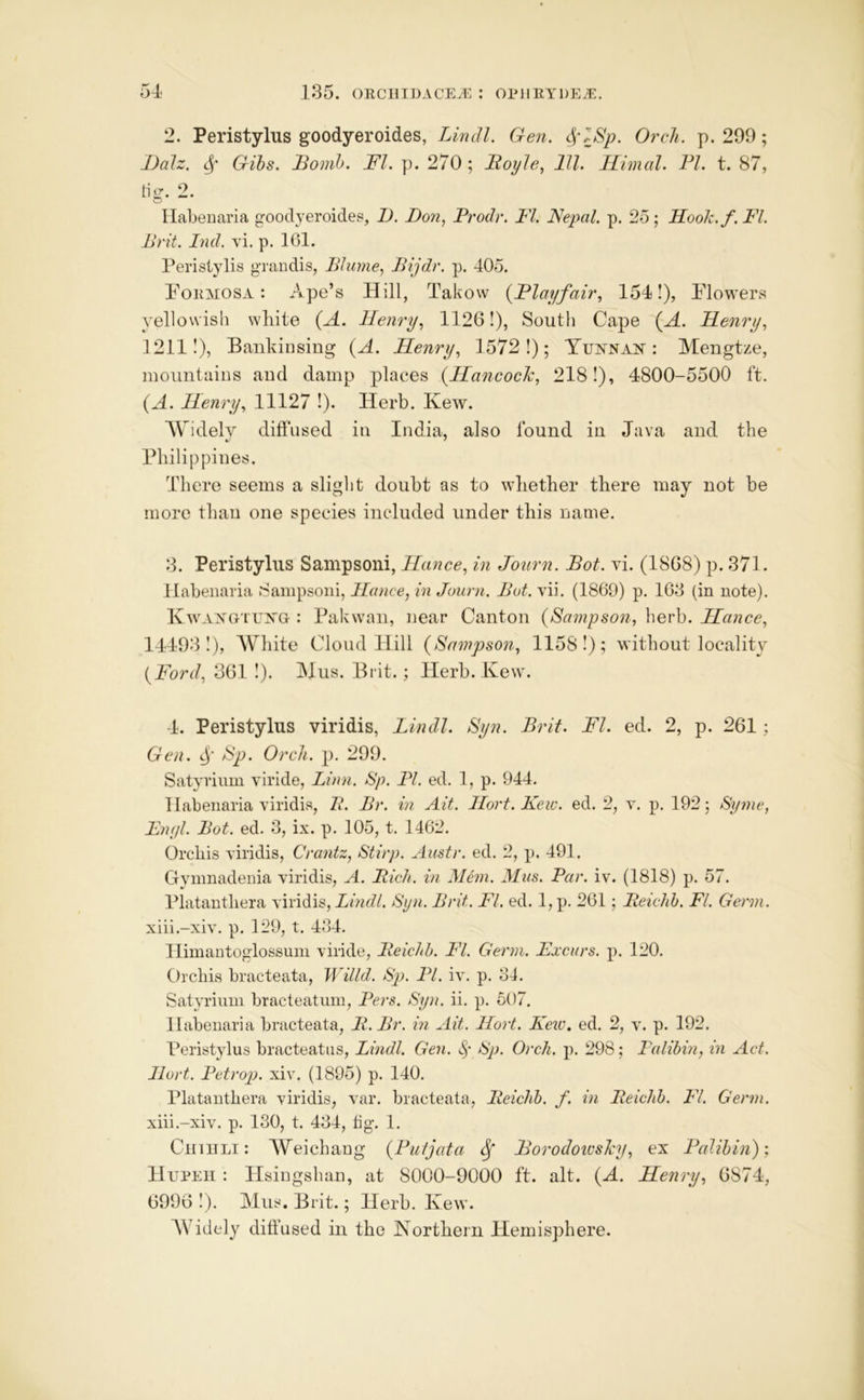 2. Peristylus goodyeroides, Lindl. Gen. 4'lSp. OrcJi. p. 299; JMz. Gihs. Bomb. FI. p. 270; Boyle, 111. Himal. PI. t. 87, tig. 2. ^ ^ Ilabenaria goodyeroides, Z). Don, Prodr. FI. Nepal, p. 25; Hoolz.f. I'l. Brit. Did. vi. p. 101. Peristylis grandis, Plume, Bijdr. p. 405. P'ORMOSA: Ape’s Hill, Takovv {Playfair, 1541), Plowers yellowish wliite {A. Henry, 1126!), South Cape {A. Henry, 12111), Bankiiising (A. Henry, 1572!); Yuin^nan : Mengtze, mountains and damp places {Hancoclc, 2181), 4800-5500 ft. {A. Henry, 11127 !). Herb. Ivew. AYidelv diffused in India, also found in Java and the Philippines. There seems a slight doubt as to whether there may not be more than one species included under this name. 3. Peristylus Sampsoni, Hance, in Journ. Bot. vi. (1808) p. 371. Habenaria Sampsoni, Hance, in Journ. Bot. vii. (1869) p. 163 (in note). KwAXGTExa : Pakwan, near Canton (Sampson, herb. Hance, 144931), AYliite Cloud Hill (Sampson, 11581); without locality (Ford, 361 1). IMus. Brit.; Herb. Kew. 4. Peristylus viridis, Lindl. Syn. Brit. FI. ed. 2, p. 261; Gen. Sp. Or ell. p. 299. Satyrium viride, Linn. Sp. PI. ed. 1, p. 944. Habenaria viridis, P. Br. in Ait. Hort.Kew. ed. 2, y. p. 192; Syme, Enyl. Bot. ed. 3, ix. p. 105, t. 1462. Orchis viridis, Crantz, Stirp. Austr. ed. 2, p. 491. Gvmnadenia viridis, A. Rich, in Mem. Mas. Par. iv. (1818) p. 57. Platanthera viridis, Lindl. Syn. Brit. FI. ed. 1, p. 261; Beiclih. FI. Germ. xiii.-xiv. p. 129, t. 434. Himantoglossimi viride, Beichh. FI. Germ. Lxcurs. p. 120. Orchis bracteata, Willd. Sp. PL iv. p. 34. Satyriuin bracteatum, Pers. Syn. ii. p. 607. Habenaria bracteata, B. Br. in Ait. Hort. Kew. ed. 2, v. p. 192. Peristylus bracteatas, Lindl. Gen. Sp. Orch. p. 298; Palibm, in Act. Hort. Petrop. xiv. (1895) p. 140. Platanthera viridis, var. bracteata, Beichb. f. in Beiclib. FI. Germ. xiii.-xiv. p. 130, t. 434, fig. 1. CiniiLi: Weichang (Putjata ^ Borodowsley, ex Palihin)', Hupeh : Hsingshan, at 8000-9000 ft. alt. (A. Henry, 6874, 6996 1). Mils. Brit.; Herb. Kew. AVidely diffused in the Northern Hemisphere.