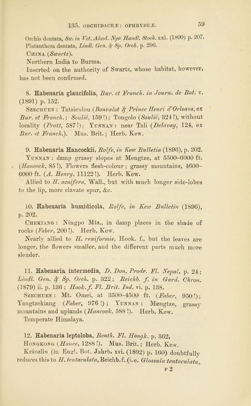 Orchis dentata, Sw.in Vei. Akad. Nya Handl. Stock, xxi. (1800) p. 20/. Platanthera dentata, Lmdl. Gen. Sp. Orch. p. 296. China {Swartz), Northern India to Burma. Inserted on the authority of Swartz, whose habitat, however, has not been confirmed. 8. Habenaria glaucifolia, Bur. et Branch, in Journ, de Bot. v. (1891) p. 152. SzEcnuEN : Tatsieiilou {Bonvalot ^ Prince Henri d‘Orleans^ ex Bur. et Branch.; Soulie, 159 !); Tongolo {Soulie, 321!), without locality {Pratt, 587!); Yunnan : near Tali {Delavay, 124, ex Bur. et Branch.). Mus. Brit. ; Herb. Kew. 9. Habenaria Hancockii, Bolfe, in Kew Bulletin (1896), p. 202. Yunnan : damp grassy slopes at Mengtze, at 5500-6000 ft. {Hancock, 85 !), Blowers flesh-colour; grassy mountains, 4600- 6000 ft. {A. Henry, 11122 !). Herb. Kew. Allied to H. acuifera, Wall., but with much longer side-lobes to the lip, more clavate spur, &c. 10. Habenaria humidicola, Bolfe, in Keio Bulletin (1896), p. 202. Chekiang : Ningpo Mts., in damp places in the shade of rocks {Paher, 200 !). Herb. Kew. Nearly allied to H, reniformis. Hook, f., but the leaves are longer, the fiowers smaller, and the different parts much more slender. 11. Habenaria intermedia, Z>. Don, Prodr. Bl. Nepal, p. 24; Lindl. Gen. ^ Sp. Orch. p. 322 ; Beiclib. f. in Gard. Ghron. (1879) ii. p. 136 ; Hook.f. Bl. Brit. Ind. vi. p. 138. SzECHUEN: Mt. Omei, at 3500-4500 ft. {Baber, 950!); Yangtzekiang {Baber, 976 !) ; Yunnan : Mengtze, grassy mountains and uplands {Hancock, 588 !). Herb. Kew. Temperate Himalaya. 12. Habenaria leptoloba, Benth. Bl. Hongk. p. 362. Hongkong {Hance, 1288 !). Mus. Brit.; Herb. Kew. Kranzlin (in Ens:l. Bot. Jahrb. xvi. (L892) p. 160) doubtfully reduces this to H. tentaculata, Eeichb.f. (i. e. Glossula tentaculata E 2