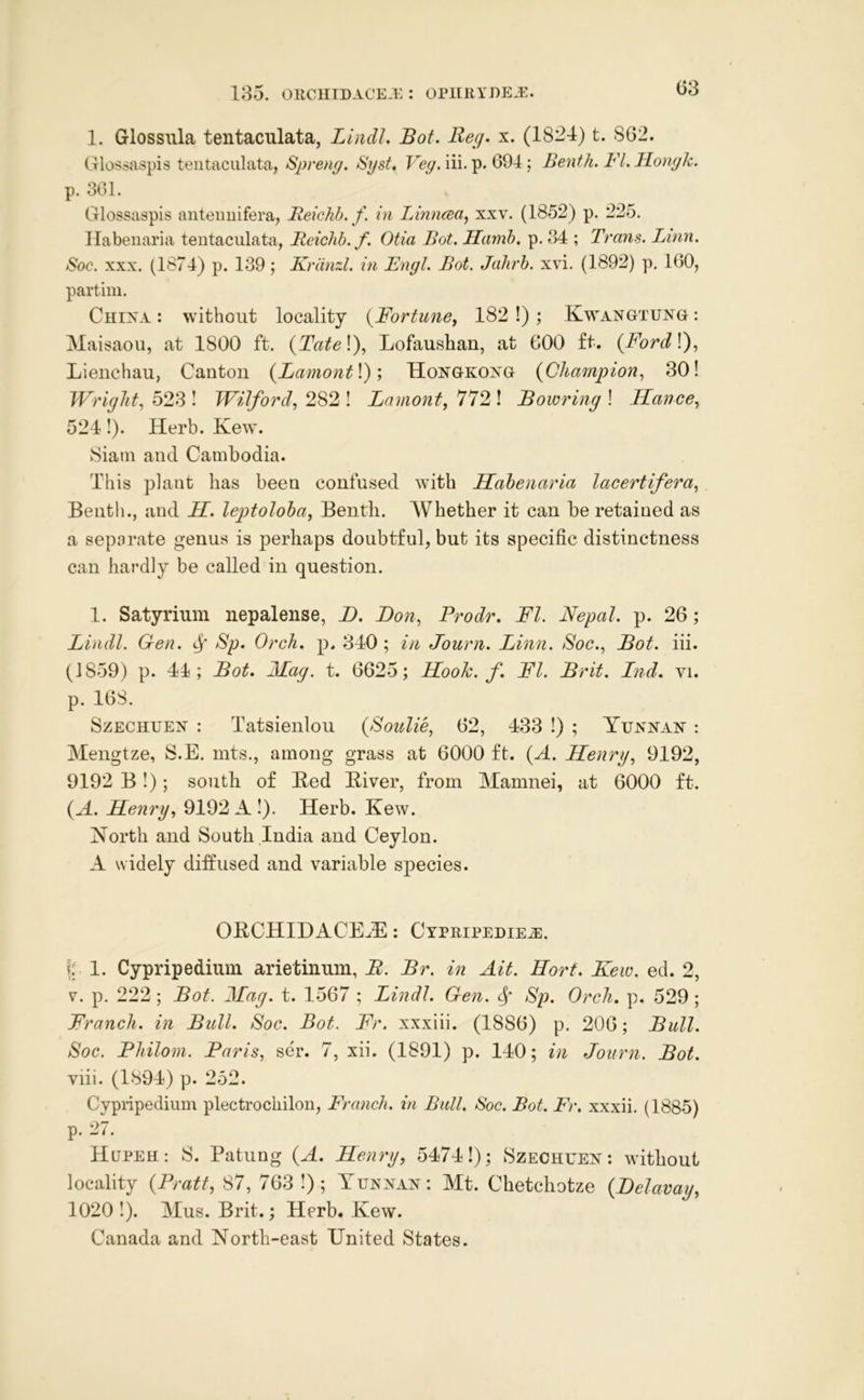 1. Glossiila tentaculata, LindJ. Bof. Beg. x. (1824) t. 862. Glossaspis tentaculata, Spreng. Syst. Veg. iii. p. 694 ; Benth. FI. Hongk. p. 301. Glossaspis aiiteuuifera, Reichb. f. in LinncBa^ xxv. (1852) p. 225. Ilabeiiaria tentaculata, Reichb. f. Otia Bot. Hamb, p. 34 ; Trans. Linn. Soc. XXX. (1874) p. 139; Kriinzl. in Fngl. Bot. Jahrh. xvi. (1892) p. 160, partini. Chixa : without locality {Fortune, 182!); Kwangtujstg: Maisaou, at 1800 ft. {Tate\), Lofaushan, at 600 ft. {FordK), Lieuchau, Canton {Lamont\); Hongkoxg {Champion, 30! Wright, 523 ! Wilford, 282 ! Lamont, 772 ! Bowring ! Hance, 524!). Herb. Kew. Siam and Cambodia. This plant has been confused with Hahenaria lacertifera, Benth., and H. leptoloha, Bentli. AVhether it can be retained as a separate genus is perhaps doubtful, but its specific distinctness can hardly be called in question. 1. Satyrium nepalense, B. Don, Prodr. FI. Nepal, p. 26; Lindl. Gen. ^ Sp. Orch, p. 340 ; in Journ. Linn. Soc., Bot. iii. (1859) p. 44; Bot. 2Iag. t. 6625; Hook. f. FI. Brit. Ind. vi. p. 168. SzECHUEJ^ : Tatsieulou {Soulie, 62, 433 !) ; Yej^nan : Mengtze, S.E. mts., among grass at 6000 ft. (A. Henry, 9192, 9192 B!); south of Bed Biver, from Mamuei, at 6000 ft. {A. Henry, 9192 A !). Herb. Kew. Horth and South India and Ceylon. A widely diffused and variable sp>ecies. OBCHIHACE^E: CxPRiPEDiEiE. I: 1. Cypripedium arietiniim, B. Br. in Ait. Hort. Kew. ed. 2, V. p. 222; Bot. 2Iag. t. 1567 ; Lindl. Gen. Sp. Orch. p. 529; Franch. in Bull. Soc. Bot. Fr. xxxiii. (1886) p. 206; Bull. Soc. Philom. Paris, ser. 7, xii. (1891) p. 140; in Journ. Bot. viii. (1894) p. 252. Cypffpedium plectrocliilon, Franch. in Bull. Soc. Bot. Fr. xxxii. (1885) p. 27. Hupeh : S. Patung {A. Henry, 5474!); Szecheej^ : without locality {Pratt, 87, 763 !) ; Yunnan: Mt. Chetchotze {Delavay, 1020!). Mus. Brit.; Herb. Kew. Canada and North-east United States.