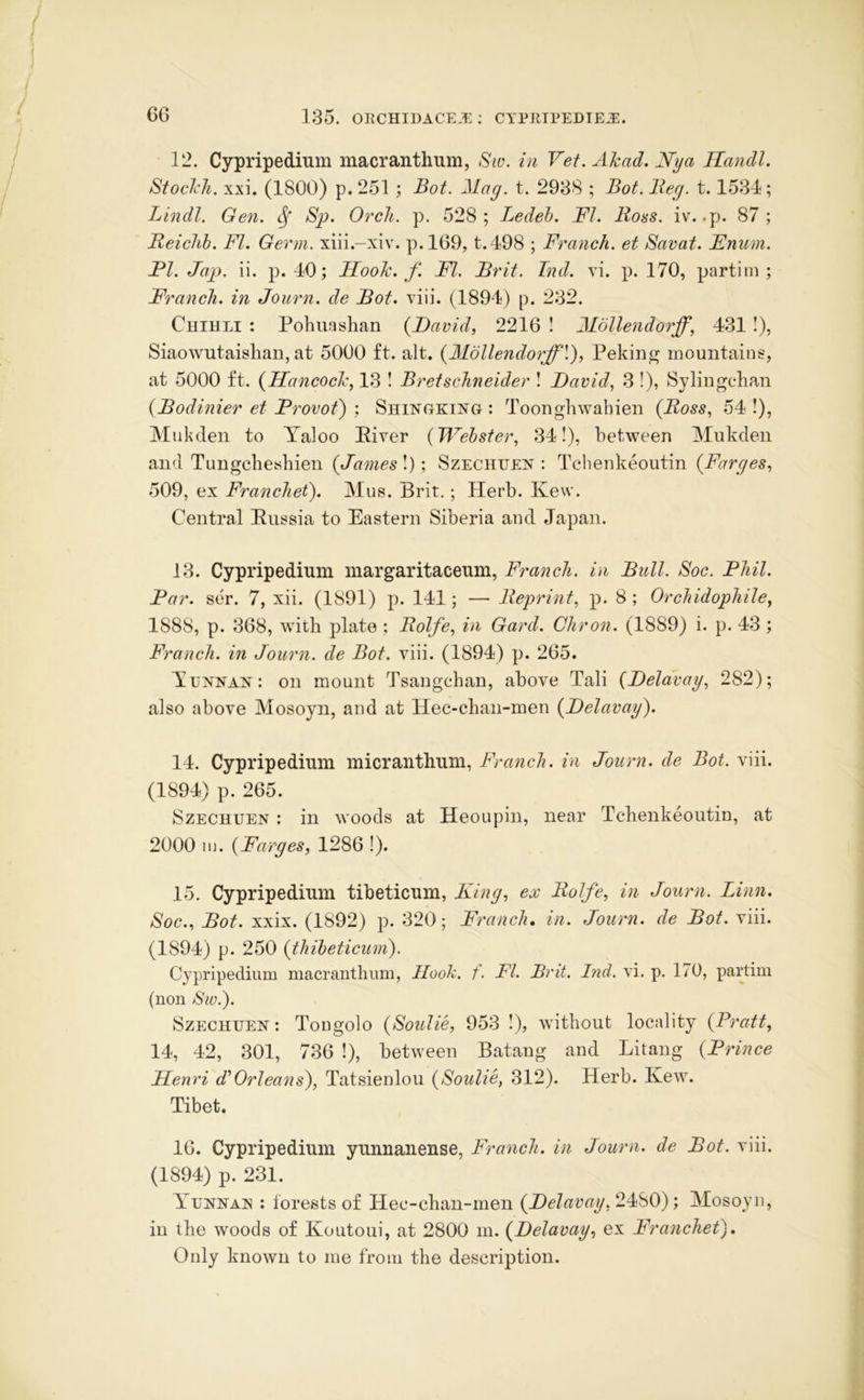 12. Cypripedium macrantlmm, Siv. in Vet.Akad.Nya Ilandl. Stoclch. xxi. (1800) p. 251 ; Bot. Mag. t. 2938 ; Bot. Beg. 1.1534; Lindl. Gen. ^ Sp. Orcli. p. 528; Ledeh. FI. Boss. iv. .p. 87; Beiclih. FI. Germ, xiii.-xiv. p.l69, t.498 ; Franch. et Savat. Enum. FI. Jap. ii. p. 40; Hook. f. FI. Brit. Ind. vi. p. 170, partim ; Franch. in Journ. de Bot. viii. (1894) p. 232. Chihli : Pohuaslian {David, 2216 ! Mollendorff, 431 !), Siaowutaishan, at 5000 ft. alt. {Mdllendorff\'), Peking mountains, at 5000 ft. {Hancock, 13 I Bretsclineider ! David, 3 !), Sylingclian {Bodinier et Frovot') ; ShingkijSTg : Toonghwabien {Boss, 54 !), Mukden to Taloo Piver {TFehster, 34!), between Mukden an<l Tungcbesbien {James I); Szechhen : Tchenkeoutin {Farges, 509, ex Franchet). Mus. Brit.; Herb. Kew. Central Pussia to Eastern Siberia and Japan. 13. Cypripedium margaritaceum, Franch. in Bull. Soc. Fliil. Far. ser. 7, xii. (1891) p. 141; — Beprint, p. 8 ; Orcliidophile, 1888, p. 368, with plate ; Bolfe, in Gard. Cliron. (1889) i. p. 43 ; Franch. in Journ. de Bot. viii. (1894) p. 265. IlUNNAn: on mount Tsangcban, above Tali {Delavay, 282); also above Mosoyn, and at Hec-cban-men {Delavay). 14. Cypripedium micrantbum, Franch. in Journ. de Bot. viii. (1894) p. 265. SzECHUEN ; in woods at Heoupin, near Tchenkeoutin, at 2000 m. {Farges, 1286 !). 15. Cypripedium tibeticum. King, ex Bolfe, in Journ. Linn. Soc., Bot. xxix. (1892) p. 320; Fy'anch, in. Journ. de Bot. viii. (1894) p. 250 {thibeticum). Cypripedium macranthum, Hook. f. FI. Brit. Ind. vi. p. 170, partim (non Sw.). SzECHUEN: Tougolo {Soulie, 953 I), without locality {Pratt, 14, 42, 301, 736 !), between Batang and Litang {Prince Henri ddOrleans), Tatsienlou {Soulie, 312). Herb. Kew. Tibet. 16. Cypripedium yunnanense, Franch. in Journ. de Bot. viii. (1894) p. 231. Ylnnais : forests of Hec-chan-men {Delavay,2.Mi0)', Mosoyn, in the woods of Koutoui, at 2800 m. {Delavay, ex Franchet). Only known to me from the description.