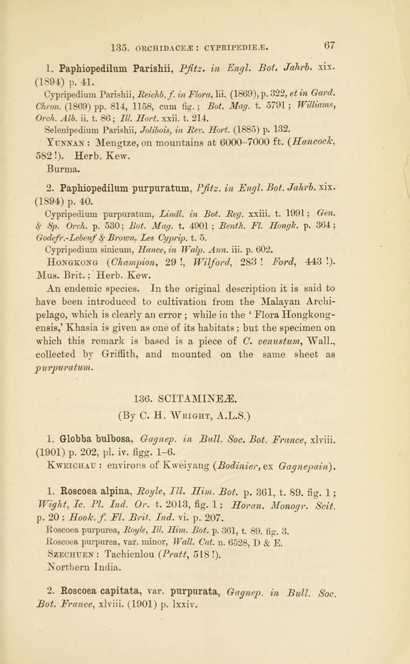 1. Paphiopedilum Parishii, Pjitz. in Engl. Bot. Jahrh. xix. (1894) p. 41. Cypripedium Parishii, Reichb.f. in Flora, lii. (1869),p. 322, et in Gard. Chron. (1809) pp. 814, 1158, cum fig*. ; Bot. Mag. t. 5791 ; Williams, Orch. Alb. ii, t. 86; III. Hort. xxii. t. 214. Selenipediimi Parishii, Jolibois, in Rev. Hort. (1885) p. 132. Yunnan : Mengtze, on mountains at 6000-7000 ft. {Hancoclc, 582!). Herb. Kew. Burma. 2. Paphiopedilum purpiiratum, Pjitz. in Engl. Bot. Jahrh. xix. (1894) p. 40. Cypripedium purpuratum, Lindl. in Bot. Reg. xxiii. t. 1991; Gen. Sp. Orch. p. 530; Bot. Mag. t. 4901 ; Benth. FI. Hongh. p. 364; Godefr.-Lebeiif ^ Brown, Les Cgprip. t. 5. Cypripedium siiiicum, Hance, in Walp. Ann. iii. p, 602. Hongkong {Champion, 29 !, Wilford, 283 ! Ford, 443 !). Mus. Brit.; Herb. Kew. An endemic species. In the original description it is said to have been introduced to cultivation from the Malayan Archi- pelago, which is clearly an error ; while in the ‘ Plora Hongkoug- ensis,’ Khasia is given as one of its habitats; but the specimen on which this remark is based is a piece of C. venusturn. Wall., collected bv Griffith, and mounted on the same sheet as purpuratum. 186. SCITAMmEJE. (By C. H. Weight, A.L.S.) 1. Globba bulbosa, Gagnep. in Bull. Soc. Bot. France, xlviii. (1901) p. 202, pi. iv. figg. 1-6. Kweichau : environs of Kweiyang {Bodinier,^^ Gagnepain). 1. Koscoea alpina, Boyle, III. Him. Bot. p. 861, t. 89. fig. 1; Wight, Ic. PI. Ind. Or. t. 2018, fig. 1; Horan. Monogr. Scit. p. 20; Hook. f. FI. Brit. Ind. vi. p. 207. Roscoea purpurea, Royle, III. Him. Bot. p. 361, t. 89. fig. 3. Roscoea purpurea, var. minor. Wall. Cat. n. 6528, D & E. SzECHUEN : Tachienlou {Pratt, 518 !). Northern India. 2. Roscoea capitata, var. purpurata, Gagnep. in Bull. Soc. Bot. France, xlviii. (1901) p. Ixxiv.