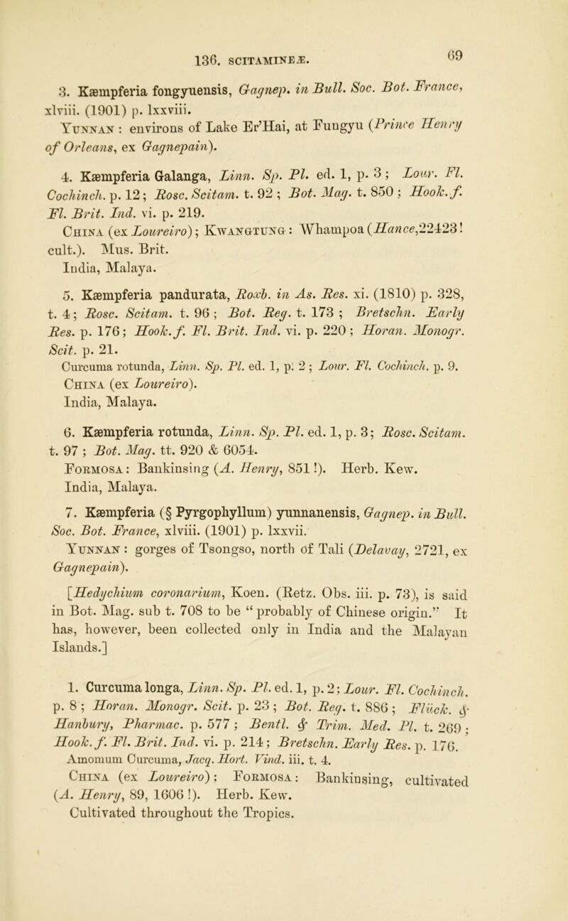 3. KaBmpferia fongyueiisis, Gagnep, in Bull. Soc. Bot. France, xlviii. (1901) p. Ixxviii. Yunnan : environs of Lake Er’Hai, at Fungyu {Prince Henry of Orleans, ex Gagnepain^. 4. Kaempferia Gralanga, Linn. Sp. PI. ed. 1, p. 3; Lour. FI. Cochinch, p. 12; Bose. Scitam. t. 92 ; Bot. Mag. t. 850 ; Hook.f FI. Brit. Ind. vi. p. 219. China (ex Loureiro); Kwangtung : Whampoa {ILance,2'2P2'^! cult.). Mus. Brit. ludia, Malaya. 5. Kaempferia pandurata, Boxh. in As. Bes. xi. (1810) p. 328, t. 4; Bose. Scitam. t. 96 ; Bot. Beg. t. 173 ; Bretschn. Early Bes. p. 176; Hook.f. FI. Brit. Lnd. vi. p. 220; Horan. Monogr. Scit. p. 21. Curcuma rotunda, Linn. Sp. PI. ed. 1, p' 2 ; Lour. FI. Cochinch, p. 9. China (ex Loureiro'). India, Malaya. 6. Kaempferia rotunda, Linn. Sp. PI. ed. 1, p. 3; Bose. Scitam. t. 97 ; Bot. Mag. tt. 920 & 6054. Formosa : Bankinsing {A. Henry, 851!). Herb. Kew. India, Malaya. 7. Kaempferia (§ Pyrgophyllum) yunnanensis, Gagnep. in Bull. Soc. Bot. France, xlviii. (1901) p. Ixxvii. Yunnan : gorges of Tsongso, north of Tali {Delavay, 2721, ex Gagnepain). \Hedychium coronarium, Koen. (Betz. Obs. iii. p. 73), is said in Bot. Mag. sub t. 708 to be “ probably of Chinese origin.’* It has, however, been collected only in India and the Malayan Islands.] 1. Curcumalonga, Linn. Sp. PI. ed. 1, p. 2-, Lour. FI. Cochinch. p. 8 ; Horan. Monogr. Scit. p. 23 ; Bot. Beg. t. 886; Flack. Hanhury, Pharmac. p. 577 ; Bentl. ^ Trim. Med. PL t. 269 • Hook.f. FI. Brit. Lnd. vi. p. 214; Bretschn. Early Bes. p. 176. Amomum Curcuma, Jacq. Hort. Vind. iii. t. 4. China (ex Loureiro): Formosa: Bankiusing, cultivated (A. Henry, 89, 1606 !). Herb. Kew. Cultivated throughout the Tropics.