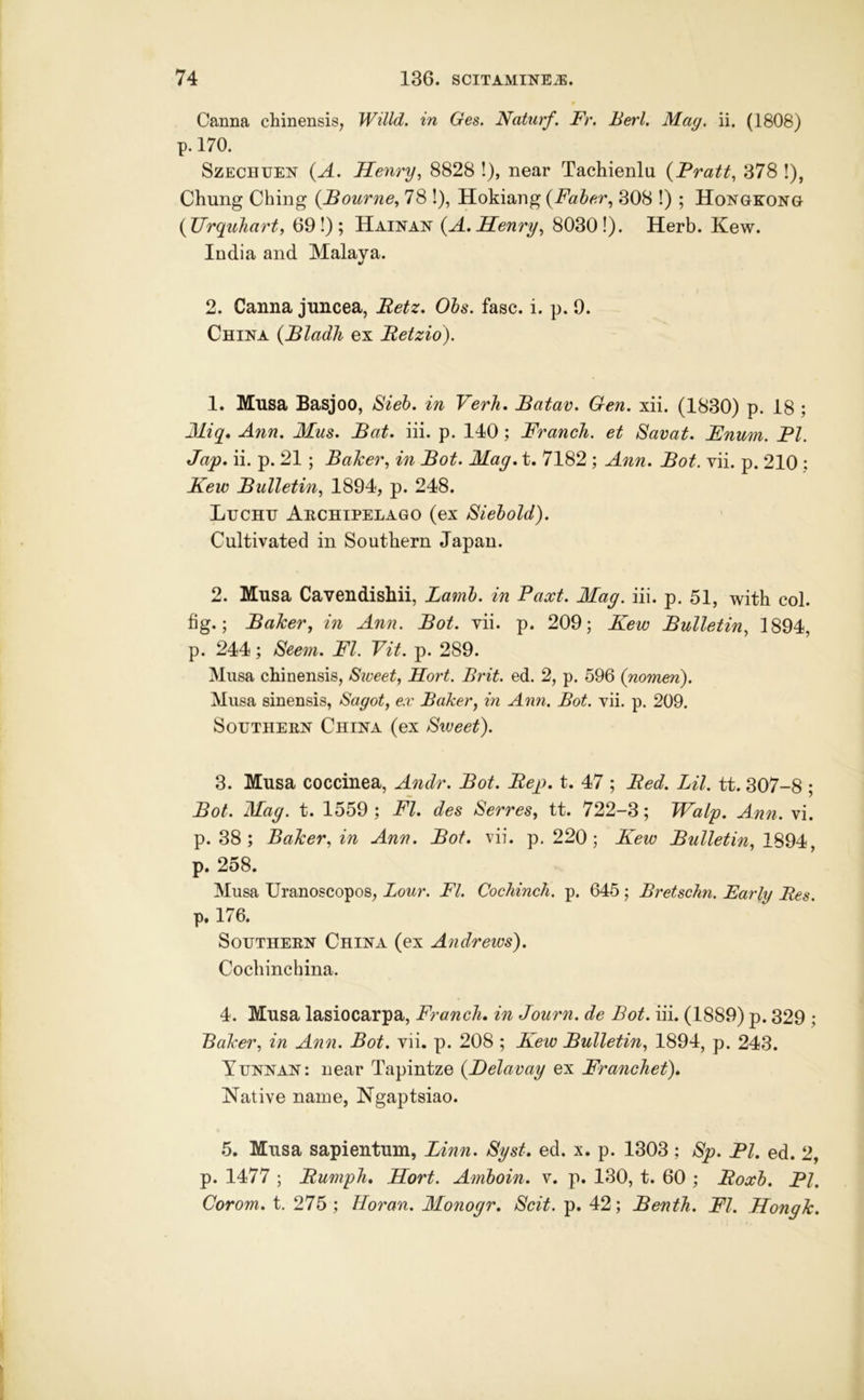 Canna chinensis, Willd. in Ges. Naturf. Fr. Berl. May. ii. (1808) p. 170. SzECHUEN (A. Henry^ 8828 !), near Tachienlu {Fratt, 378 !), Chung Ching {Bourne^ 78 !), Hokiang {Faher., 308 !) ; Hongkong {Urquhart, 69!); Hainan (^A, Henry^ 80301). Herb. Kew. India and Malava. «/ 2. Canna jnncea, Betz, Ohs. fasc. i. p. 0. China {Bladli ex Betzio). 1. Mnsa Basjoo, Bieh. in Verh. Batav. Gen. xii. (1830) p. 18 ; Miq, Ann. Mus. Bat. iii. p. 140; FrancJi. et Savat. Fnum. FI. Jap. ii. p. 21 ; Baker, in Bot. Mag. t. 7182 ; Ann. Bot. vii. p. 210 : Kew Bulletin, 1894, p. 248. Luchh Archipelago (ex Siehold). Cultivated in Southern Japan. 2. Musa Cavendishii, Lamh. in Facet. Mag. iii. p. 51, with col. hg.; Baker, in Ann. Bot. vii. p. 209; Kew Bulletin, 1894, p. 244; Seem. FI. Fit. p. 289. Musa chinensis. Sweet, Hort. Brit. ed. 2, p. 596 (nomen). Musa sinensis, Sagot, ex Baker, in Ann. Bot. vii, p. 209. Southern China (ex Siveet). 3. Musa coccinea, Andr. Bot. Bep. t. 47 ; Bed. Lil. tt. 307-8 ; Bot. Mag. t. 1559 ; FI. des Serres, tt. 722-3; Walp. Ann. vi. p. 38 ; Baker, in Ann. Bot. vii. p. 220 ; Kew Bulletin, 1894 p. 258. Musa Uranoscopos, Lour. FI. Cochinch, p. 645 ; Bretschn. Early Bes. p. 176. Southern China (ex Andrews). Cochinchina. 4. Musa lasiocarpa, Franch. in Journ. de Bot. iii. (1889) p. 329 ; Baker, in Ann. Bot. vii. p. 208 ; Kew Bulletin, 1894, p. 243. Yunnan: near Tapintze (Belavay ex Franchet). Native name, Ngaptsiao. 5. Musa sapientum, Linn. Syst. ed. x. p. 1303 ; Sp. FI. ed. 2, p. 1477 ; Bumph, Hort. Amhoin. v. p. 130, t. 60 ; Boxh. FI. Corom. t. 275 ; Horan. Monogr. Scit. p. 42; Benth. FI. Hongh.