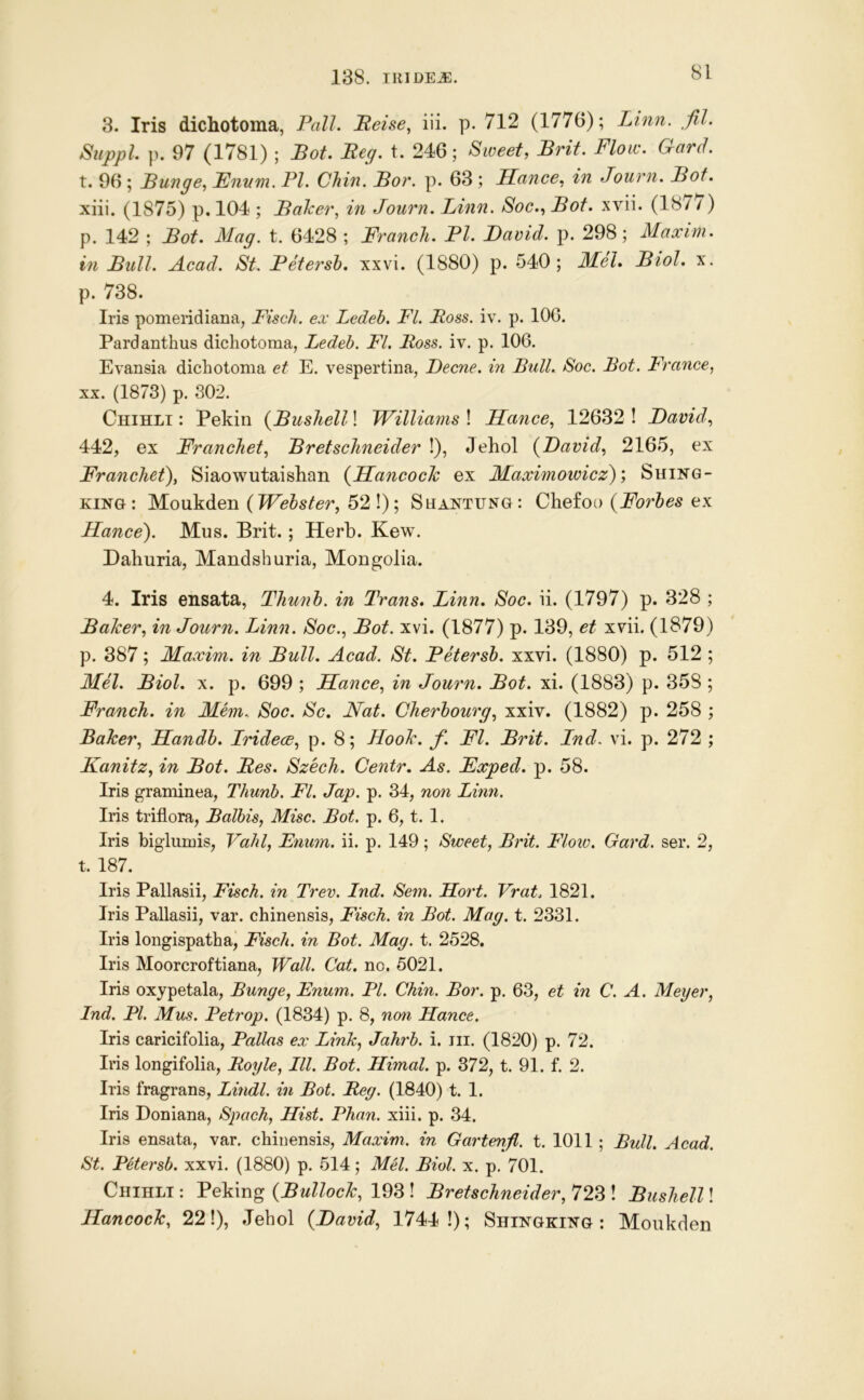 3. Iris dichotoma, Pall. Beise, iii. p. 712 (1776); Linn. fil. Suppl p. 97 (1781) ; Bot. Beg. t. 246; Sweet, Brit. Flow. Gard. X. 96 ; Bunge, Ennm. PI. Chin. Bor. p. 63 ; Kance, in Journ. Bot. xiii. (1875) p, 104 ; Balcer., in Journ. Linn. Soc., Bot. xvii. (187/) p. 142 ; Bot. Mag. t. 6428 ; Franch. PI. David, p. 298; Maxim, in Bull. Acad. St. Petersh. xxvi. (1880) p. 540; MeU Biol. x. p. 738. Iris pomeridiana, Fisch. ex Ledeb. FI. Boss. iv. p. 106. Pardanthus dichotoma, Ledeb. FI. Boss. iv. p. 106. Evansia dichotoma et E. vespertina, Decne. in Bull. Soc. Bot. France, XX. (1873) p. 302. Chihli : Pekin {Busliell! Williams ! Uance, 12632 ! David, 442, ex Franchet, Bretsclineider !), Jehol {David, 2165, ex Franchet), Siaowutaiskan {Hancoch ex Maximotvicz); Shing- KiNG: Moukden {Webster, 52!); Shantung: Chefoo {Forbes ex Uance). Mus. Brit.; Herb. Kew. Dahuria, Mandshuria, Mongolia. 4. Iris ensata, Thunb. in Trails. Linn. Soc. ii. (1797) p. 328 ; Balcer, in Journ. Linn. Soc., Bot. xvi. (1877) p. 139, et xvii. (1879) p. 387; Maxim, in Bull. Acad. St. Petersb. xxvi. (1880) p. 512 ; MH. Biol. X. p. 699 ; Fiance, in Journ. Bot. xi. (1883) p. 358 ; Franch. in Mem.. Soc. Sc. Nat. Cherbourg, xxiv. (1882) p. 258 ; Baker, Handb. Iridece, p. 8; Hook. f. FI. Brit. Ind. vi. p. 272 ; Kanitz, in Bot. Bes. Szech. Centr. As. Fxped. p. 58. Iris graminea, Thunb. FI. Jap. p. 34, non Linn, Iris triflora, Balhis, Misc. Bot. p. 6, t. 1. Iris biglumis, Vahl, Enum. ii. p. 149; Sweet, Brit. Flow. Gard. ser. 2, t. 187. Iris Pallasii, Fisch. in Trev. Ind. Sem. Hort. Vrat. 1821. Iris Pallasii, var. chinensis, Fisch. in Bot. Mag. t. 2331. Iris longispatha, Fisch. in Bot. Mag. t. 2528. Iris Moorcroftiana, Wall. Cat. no. 5021. Iris oxypetala, Bunge, Enum. PI. Chin. Bor. p. 63, et in C. A. Meyer, Ind. PL Mus. Petrop. (1834) p. 8, non Hance. Iris caricifolia, Pallas ex Link, Jahrb. i. iii. (1820) p. 72. Iris longifolia, Boyle, III. Bot. Himal. p. 372, t. 91. f. 2. Iris fragrans, Lindl. in Bot. Beg. (1840) t. 1. Iris Doniana, Spach, Hist. Phan. xiii. p. 34. Iris ensata, var. chinensis, Maxim, in Gartenfl. t. 1011 ; Bull. Acad. St. Petersb. xxvi. (1880) p. 514; Mel. Biol. x. p. 701. Chihli : Peking {Bullock, 193 ! Bretschneider, 723 ! Busliell! Hancock, 22!), Jehol {David, 1744!); Shingking : Monkden