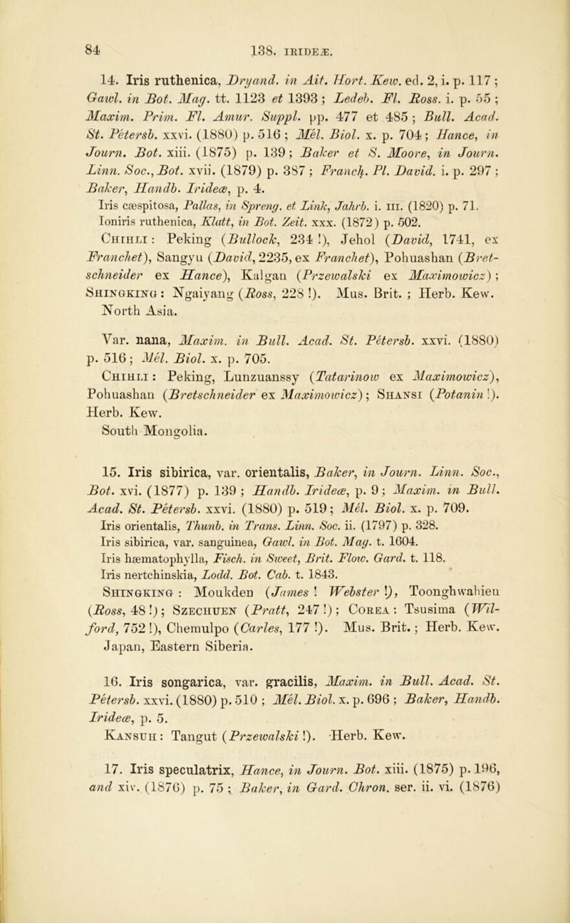 14. Iris ruthenica, Dryand. in Aif. Tfort. Kew. ed. 2, i. p. 117 ; Gaiol. in Bot. Mag. tt. 1123 et 1393 ; Ledeh. FI. Foss. i. p. 5-5 ; Maxim. Prim. FI. Amur. Suppl. pp. 477 et 485 ; Bull. Acad. St. Petersb. xxvi. (1880) p. 516 ; MH. Biol. x. p. 704; Hance, in Journ. Bot. xiii. (1875) p. 139; Balcer et S. Moore, in Journ. Linn. Soc.,Bot. xvii. (1879) p. 387 ; Franck. PI. David, i. p. 297 ; Baker, Handh. Iridece, p. 4. Iris caespitosa, Pallas, in Spreng. et Link, Jahrh. i. in. (1820) p. 71. loniris ruthenica, Klatt, in Bot. Zeit. xxx. (1872) p. 502. Chihli : Peking {Bullock, 234 I), Jehol {David, 1741, ex Franchet), Saugyu {David, 2235, ex Francket), Pohuashan {Bret- schneider ex Ilance), Kalgan {Przewalski ex Maximowicz) ; Shingkino : Ngaiyang {Boss, 228 !). Mus. Brit. ; Herb. Kew. North Asia. A^ar. nana, Maxim, in Bull. Acad. St. Petersb. xxvi. (1880) p. 516; Mel. Biol. x. p. 705. Chihli : Peking, Lunzuanssy {Tatarinow ex Maximowicz), Pohuashan {Bretsckneider ex Maximowicz); Shansi {Potanin !). Herb. Kew. Soutli Mongolia. 15. Iris sibirica, var. orientalis, Baker, in Journ. Linn. Soc., Bot. xvi. (1877) p. 139 ; Dandb. Iridece, p. 9; Maxim, in Bull. Acad. St. Petersb. xxvi. (1880) p. 519; Mel. Biol. x. p. 709. Iris orientalis, Thunb. in Trans. Linn. Soc. ii. (1797) p. 328. Iris sibirica, var. sanguinea, Oawl. in Bot. May. t. 1604. Iris haematophylla, Fisch. in Stveet, Brit. Floiv. Gard. t. 118. Iris nertchinskia, Lodd. Bot. Cab. t. 1843. Shingking : Moukden {James ! Webster \), Toonghwahieu (i?es5, 48!); Szechtjen {Pratt, 247!); Corea: Tsusima {Wil- ford, 752 1), Chemulpo {Carles, 177 !). Mus. Brit.; Herb. Kew. Japan, Eastern Siberia. 16. Iris songarica, var. gracilis, Maxim, in Bull. Acad. St. Petersb. xxvi. (1880) p. 510 ; MM. Biol. x. p. 696 ; Baker, Handb. Iridece, p. 5. Kansuh: TdiXigwk {Przewalski Herb. Kew. 17. Iris speculatrix, Ilance, in Journ. Bot. xiii. (1875) p. 196, and xiv. (1876) p. 75 ; Baker, in Gard. Chron. ser. ii. vi. (1876)