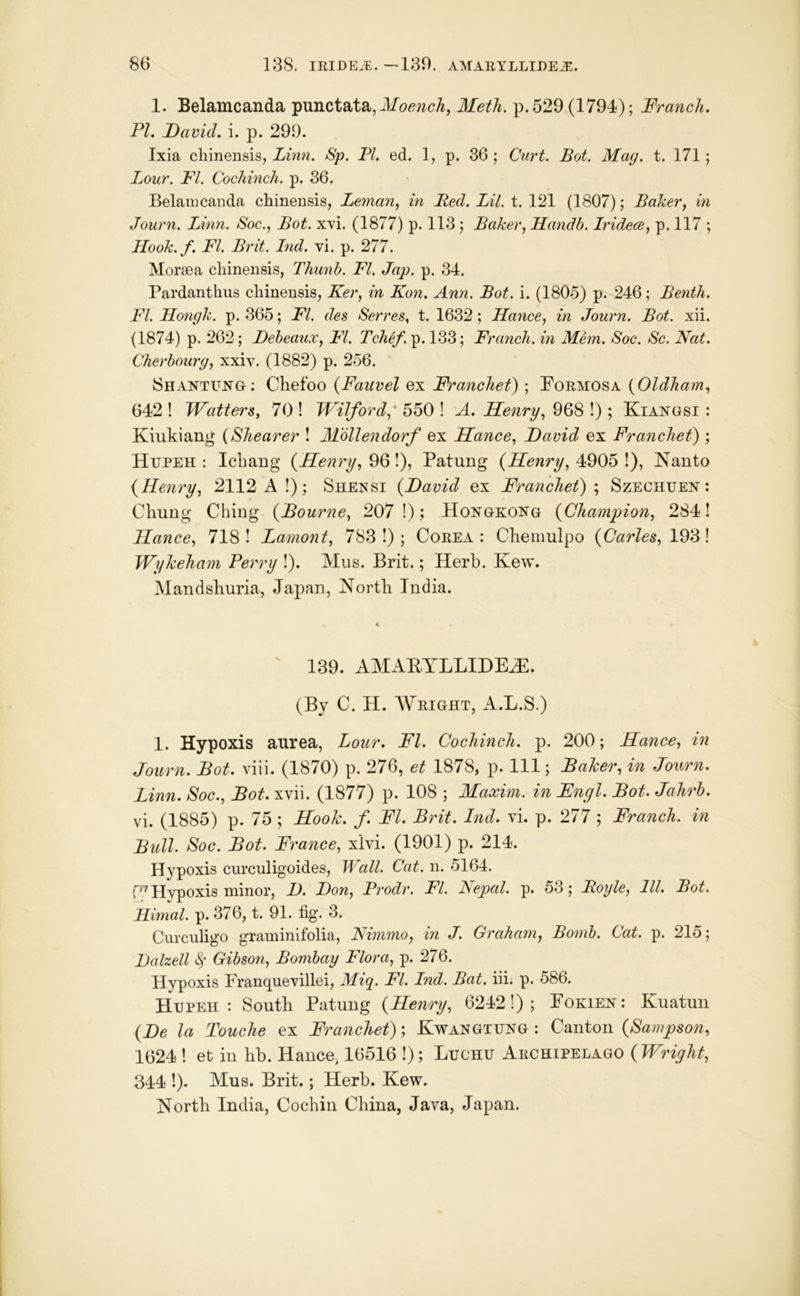 1. Belamcanda punctata, p. 529 (1794); Franch. PL David, i. p. 299. Ixia chinensis, Linn. Sp. PI, ed. 1, p. 36 ; Curt. Bot. Mag. t. 171; Lour. FI. Cochinch, p. 36. Belaiucaiida chinensis, Leman., in Red. Lil. t. 121 (1807); Baker, in Journ. Linn. Soc., Bot. x\’i. (1877) p. 113; Baker, Handb. Iridece, p. 117 ; Ilook.f. FI. Brit. Ind. vi. p. 277. Moraea chinensis, Thunb. FI. Jap. p. 34. Pardanthiis chinensis, Ker, in Kon. Ann. Bot. i. (1805) p. 246; Benth. FI. Hongk. p. 365; FI. des Serres, t. 1632; Hance, in Journ. Bot. xii. (1874) p. 262; Debeaux, FI. Tchef. p. 133; Franch. in Mhn. Soc. Sc. Nat. Cherbourg, xxiv. (1882) p. 256. Shantung; Chefoo {Fauvel ex Franchet) ; Formosa {Oldham, 642 ! WatterSy 70 ! Wilford,' 550 ! A. Henry, 968 !) ; Kiangsi : Kiukiang {Shearer ! Mbllendorf ex Hance, David ex FrancheL) ; Hupeh : Icbang {Henry, ^Q\), Patung {Henry, Nanto {Renry, 2112 A !); Shensi {David ex Franchet)', Szechuen : Chung Ching {Bourne, 207!); Hongkong {Champion, 2841 Hance, 718! Lament, 783!); Corea: Chemulpo {Carles, Wykeham Perry !). Mus. Brit.; Herb. Kew. Mandshuria, Japan, North India. 139. amaeyllideh:. (By C. H. Wright, A.L.S.) 1. Hypoxis aurea. Lour. FI. Cochinch, p. 200; Hance, in Journ. Bot. viii. (1870) p. 276, et 1878, p. Ill; Baker, in Journ. Linn. Soc., Bot. xvii. (1877) p. 108 ; Maxim, in Engl. Bot. Jahrh. vi. (1885) p. 75 ; Hook. f. FI. Brit. Ind. vi. p. 277 ; Franch. in Bull. Soc. Bot. France, xivi. (1901) p. 214. Hypoxis curculigoides. Wall. Cat. n. 5164. W Hypoxis minor, D. Don, Prodr. FI. Nepal, p. 53; Roijle, 111. Bot. Rimal. p. 376, t. 91. fig. 3. Curculigo graminifolia, Nimmo, in J. Graham, Bomb. Cat. p. 215; JJalzell ^ Gibson, Bombay Flora, p. 276. Hypoxis Franquevillei, Miq. FI. Ind. Bat. iii. p. 586. Hupeh: South Patung {Henry, 6242!); Fokien: Kuatun {De la Touche ex Franchet); Kwangtung : Canton {Sampson, 1624 ! et ill hb. HancO; 16516 !); Luchu Archipelago ( Wright, 344 !). Mus. Brit.; Herb. Kew. North India, Cochin China, Java, Japan.