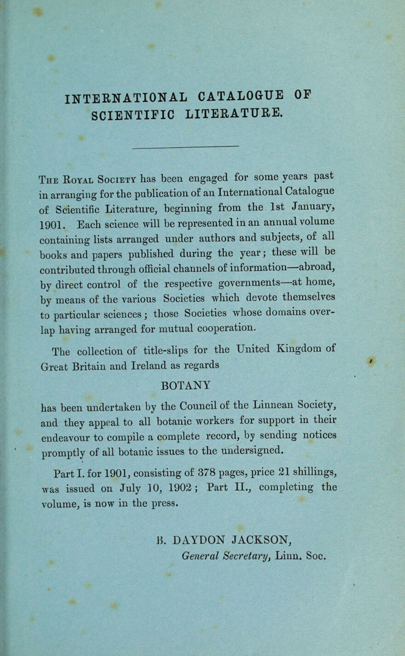 SCIENTIFIC LITERATURE. The Royal Society has been engaged for some years past in arranging for the puhlieation of an International Catalogue of Seientifie Literature, beginning from the 1st January, 1901. Eaeh seienee will be represented in an annual volume containing lists arranged under authors and subjects, of all books and papers published during the year; these will be contributed through official channels of information abroad, by direct control of the respective governments—at home, by means of the various Societies which devote themselves to particular sciences; those Societies whose domains over- lap having arranged for mutual cooperation. The collection of title-slips for the United Kingdom of Great Britain and Ireland as regards BOTANY has been undertaken by the Council of the Linnean Society, and they appeal to all botanic workers for support in their endeavour to compile a complete record, by sending notices promptly of all botanic issues to the undersigned. Part I. for 1901, consisting of 378 pages, price 21 shillings, was issued on July 10, 1902; Part II., completing the volume, is now in the press. B. DAYDON JACKSON,