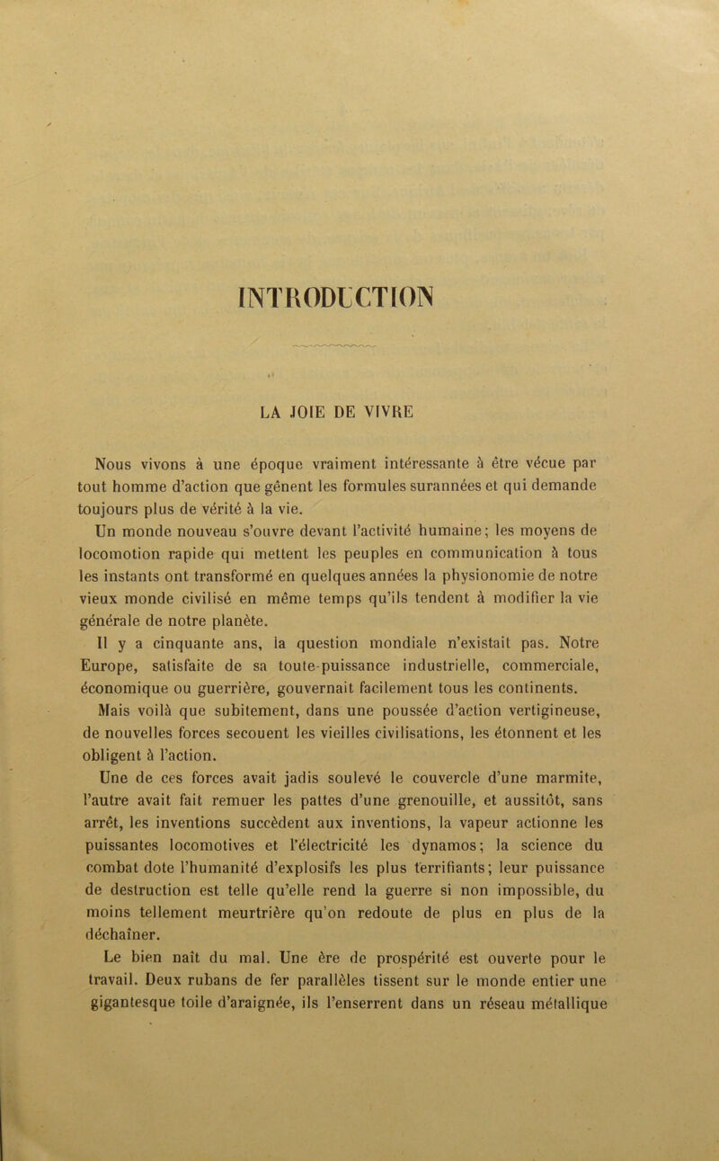 INTRODUCTION LA JOIE DE VIVRE Nous vivons à une époque vraiment intéressante à être vécue par tout homme d’action que gênent les formules surannées et qui demande toujours plus de vérité à la vie. Un monde nouveau s’ouvre devant l’activité humaine; les moyens de locomotion rapide qui mettent les peuples en communication à tous les instants ont transformé en quelques années la physionomie de notre vieux monde civilisé en même temps qu’ils tendent à modifier la vie générale de notre planète. Il y a cinquante ans, la question mondiale n’existait pas. Notre Europe, satisfaite de sa toute-puissance industrielle, commerciale, économique ou guerrière, gouvernait facilement tous les continents. Mais voilà que subitement, dans une poussée d’action vertigineuse, de nouvelles forces secouent les vieilles civilisations, les étonnent et les obligent à l’action. Une de ces forces avait jadis soulevé le couvercle d’une marmite, l’autre avait fait remuer les pattes d’une grenouille, et aussitôt, sans arrêt, les inventions succèdent aux inventions, la vapeur actionne les puissantes locomotives et l’électricité les dynamos; la science du combat dote l’humanité d’explosifs les plus terrifiants; leur puissance de destruction est telle qu’elle rend la guerre si non impossible, du moins tellement meurtrière qu’on redoute de plus en plus de la déchaîner. Le bien naît du mal. Une ère de prospérité est ouverte pour le travail. Deux rubans de fer parallèles tissent sur le monde entier une gigantesque toile d’araignée, ils l’enserrent dans un réseau métallique