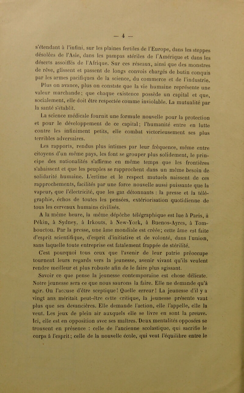 s’étendant à l’infini, sur les plaines fertiles de l’Europe, dans les steppes désolées de l’Asie, dans les pampas stériles de l’Amérique et dans les déserls assoiffés de l’Afrique. Sur ces réseaux, ainsi que des monstres de rêve, glissent et passent de longs convois chargés de butin conquis par les armes pacifiques de la science, du commerce et de l’industrie. I lus on avance, plus on constate que la vie humaine représente une valeui marchande ; que chaque existence possède un capital et que socialement, elle doit être respectée comme inviolable. La mutualité par la santé s’établit. La science médicale fournit une formule nouvelle pour la protection et pour le développement de ce capital; l’humanité entre en lutte contre les infiniment petits, elle combat victorieusement ses plus terribles adversaires. Les rapports, rendus plus intimes par leur fréquence, même entre citoyens d’un même pays, les font se grouper plus solidement, le prin- cipe des nationalités s’affirme en même temps que les frontières s’abaissent et que les peuples se rapprochent dans un même besoin de solidarité humaine. L’estime et le respect mutuels naissent de ces rapprochements, facilités par une force nouvelle aussi puissante que la vapeur, que l’électricitc, que les gaz détonnants : la presse et la télé- graphie, échos de toutes les pensées, extériorisation quotidienne de tous les cerveaux humains civilisés. A la même heure, la même dépêche télégraphique est lue à Paris, à Pékin, à Sydney, à Irkouts, à New-York, à Buenos-Ayres, à Tom- bouctou. Par la presse, une âme mondiale est créée; cette âme est faite d’esprit scientifique, d’esprit d’initiative et de volonté, dans l’union, sans laquelle toute entreprise est fatalement frappée de stérilité. C’est pourquoi tous ceux que l’avenir de leur patrie préoccupe tournent leurs regards vers la jeunesse, avenir vivant qu’ils veulent rendre meilleur et plus robuste afin de le faire plus agissant. Savoir ce que pense la jeunesse contemporaine est chose délicate. Notre jeunesse sera ce que nous saurons la faire. Elle ne demande qu’à agir. On l’accuse d’être sceptique! Quelle erreur! La jeunesse d’il y a vingt ans méritait peut-être cette critique, la jeunesse présente vaut plus que ses devancières. Elle demande l’action, elle l’appelle, elle la veut. Les jeux de plein air auxquels elle se livre en sont la preuve. Ici, elle est en opposition avec ses maîtres. Deux mentalités opposées se trouvent en présence : celle de l’ancienne scolastique, qui sacrifie le corps à l’esprit; celle de la nouvelle école, qui veut l’équilibre entre le