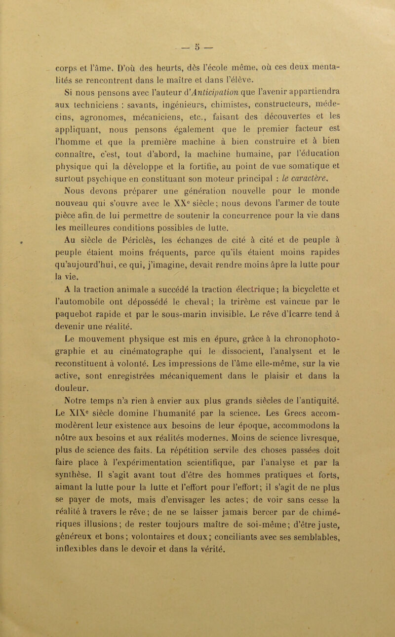 corps et l’âme. D’où des heurts, dès l’école même, où ces deux menta- lités se rencontrent dans le maître et dans l’élève. Si nous pensons avec l’auteur d’Anticipation que l’avenir appartiendra aux techniciens : savants, ingénieurs, chimistes, constructeurs, méde- cins, agronomes, mécaniciens, etc., faisant des découvertes et les appliquant, nous pensons également que le premier facteur est l’homme et que la première machine à bien construire et à bien connaître, c’est, tout d’abord, la machine humaine, par l’éducation physique qui la développe et la fortifie, au point de vue somatique et surtout psychique en constituant son moteur principal : le caractère. Nous devons préparer une génération nouvelle pour le monde nouveau qui s’ouvre avec le XXe siècle; nous devons l’armer de toute pièce afin de lui permettre de soutenir la concurrence pour la vie dans les meilleures conditions possibles de lutte. Au siècle de Périclès, les échanges de cité à cité et de peuple à peuple étaient moins fréquents, parce qu’ils étaient moins rapides qu’aujourd’hui, ce qui, j’imagine, devait rendre moins âpre la lutte pour la vie. A la traction animale a succédé la traction électrique; la bicyclette et l’automobile ont dépossédé le cheval ; la trirème est vaincue par le paquebot rapide et par le sous-marin invisible. Le rêve d’Icarre tend à devenir une réalité. Le mouvement physique est mis en épure, grâce à la chronophoto- graphie et au cinématographe qui le dissocient, l’analysent et le reconstituent à volonté. Les impressions de l’âme elle-même, sur la vie active, sont enregistrées mécaniquement dans le plaisir et dans la douleur. Notre temps n’a rien à envier aux plus grands siècles de l’antiquité. Le XIXe siècle domine l’humanité par la science. Les Grecs accom- modèrent leur existence aux besoins de leur époque, accommodons la nôtre aux besoins et aux réalités modernes. Moins de science livresque, plus de science des faits. La répétition servile des choses passées doit faire place à l’expérimentation scientifique, par l’analyse et par la synthèse. Il s’agit avant tout d’être des hommes pratiques et forts, aimant la lutte pour la lutte et l'effort pour l’efiort; il s’agit de ne plus se payer de mots, mais d’envisager les actes; de voir sans cesse la réalité à travers le rêve; de ne se laisser jamais bercer par de chimé- riques illusions; de rester toujours maître de soi-même; d’être juste, généreux et bons; volontaires et doux; conciliants avec ses semblables, inflexibles dans le devoir et dans la vérité.