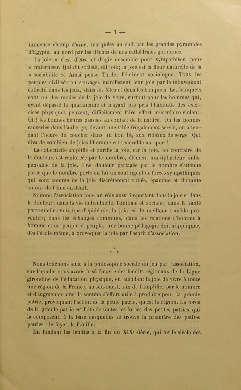 immense champ d’azur, marquées au sud par les grandes pyramides d’Égypte, au nord par les flèches de nos cathédrales gothiques. La joie, « c’est d’être et d’agir ensemble pour sympathiser, pour » fraterniser. Qui dit société, dit joie; la joie est la fleur naturelle de la » sociabilité ». Ainsi pense Tarde, l’éminent sociologue. Tous les peuples civilisés ou sauvages manifestent leur joie par le mouvement collectif dans les jeux, dans les fêtes et dans les banquets. Les banquets sont un des modes de la joie de vivre, surtout pour les hommes qui, ayant dépassé la quarantaine et n’ayant pas pris l’habitude des exer- cices physiques peuvent, difficilement faire effort musculaire violent. Oh! les bonnes heures passées au contact de la nature! Oh les bonnes causeries dans l’auberge, devant une table frugalement servie, en atten- dant l’heure du coucher dans un bon lit, aux rideaux de serge ! Qui dira de combien de joies l’homme est redevable au sport! La collectivité amplifie et purifie la joie, car la joie, au contraire de la douleur, est renforcée par le nombre, élément multiplicateur indis- pensable de la joie. Une douleur partagée par le nombre s’atténue parce que le nombre porte en lui un contingent de forces sympathiques qui sont comme de la joie discrètement voilée, épandue et flottante autour de l’âme en deuil. Si donc l’association joue un rôle aussi important dans la joie et dans la douleur; dans la vie individuelle, familiale et sociale; dans la santé personnelle (en temps d’épidémie, la joie est le meilleur remède pré- ventif); dans les échanges communs, dans les relations d’homme à homme et de peuple à peuple, une bonne pédagogie doit s'appliquer, dès l’école même, à provoquer la joie par l’esprit d’association. ★ ¥ ¥ Nous touchons ainsi à la philosophie sociale du jeu par l’association, sur laquelle nous avons basé l’œuvre des lendits régionaux de la Ligue girondine de l’éducation physique, en étendant la joie de vivre à toute une région de la France, au sud-ouest, afin de l’amplifier par le nombre et d’augmenter ainsi la somme d’effort utile à produire pour la grande patrie, provoquant faction de la petite patrie, qu’est la région. La force de la grande patrie est faite de toutes les forces des petites patries qui la composent, à la base desquelles se trouve la première des petites patries : le foyer, la famille. En fondant les lendits à la fin du XIXe siècle, qui fut le siècle des