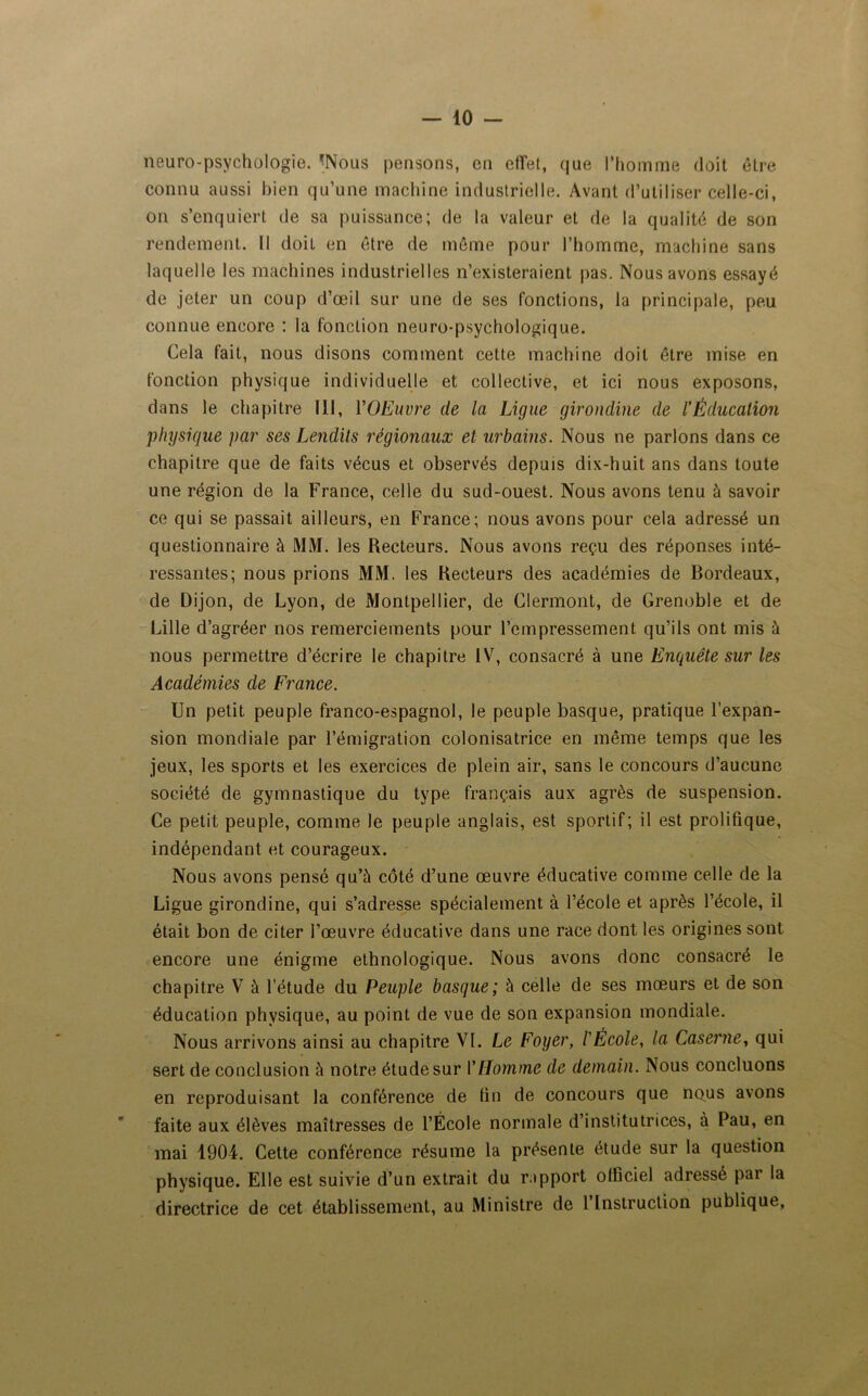neuro-psychologie. *Nous pensons, en effet, que l’homme doit être connu aussi bien qu’une machine industrielle. Avant d’utiliser celle-ci, on s’enquiert de sa puissance; de la valeur et de la qualité de son rendement. Il doit en être de même pour l’homme, machine sans laquelle les machines industrielles n’existeraient pas. Nous avons essayé de jeter un coup d’œil sur une de ses fonctions, la principale, peu connue encore : la fonction neuro-psychologique. Cela fait, nous disons comment cette machine doit être mise en fonction physique individuelle et collective, et ici nous exposons, dans le chapitre 111, YOEuvre de la Ligue girondine de l'Éducation physique par ses Lendits régionaux et urbains. Nous ne parlons dans ce chapitre que de faits vécus et observés depuis dix-huit ans dans toute une région de la France, celle du sud-ouest. Nous avons tenu à savoir ce qui se passait ailleurs, en France; nous avons pour cela adressé un questionnaire à MM. les Recteurs. Nous avons reçu des réponses inté- ressantes; nous prions MM. les Recteurs des académies de Bordeaux, de Dijon, de Lyon, de Montpellier, de Clermont, de Grenoble et de Lille d’agréer nos remerciements pour l’empressement qu’ils ont mis à nous permettre d’écrire le chapitre IV, consacré à une Enquête sur les Académies de France. Un petit peuple franco-espagnol, le peuple basque, pratique l’expan- sion mondiale par l’émigration colonisatrice en même temps que les jeux, les sports et les exercices de plein air, sans le concours d’aucune société de gymnastique du type français aux agrès de suspension. Ce petit peuple, comme le peuple anglais, est sportif; il est prolifique, indépendant et courageux. Nous avons pensé qu’à côté d’une œuvre éducative comme celle de la Ligue girondine, qui s’adresse spécialement à l’école et après l’école, il était bon de citer l’œuvre éducative dans une race dont les origines sont encore une énigme ethnologique. Nous avons donc consacré le chapitre V à l’étude du Peuple basque; à celle de ses mœurs et de son éducation physique, au point de vue de son expansion mondiale. Nous arrivons ainsi au chapitre VL Le Foyer, l'École, la Caserne, qui sert de conclusion à notre étude sur Y Homme de demain. Nous concluons en reproduisant la conférence de fin de concours que nous avons faite aux élèves maîtresses de l’École normale d’institutrices, à Pau, en mai 1904. Cette conférence résume la présente étude sur la question physique. Elle est suivie d’un extrait du rapport oliîciel adressé par la directrice de cet établissement, au Ministre de 1 Instruction publique,