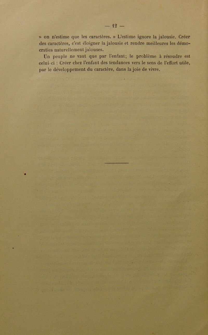 » on n’estime que les caractères. » L’estime ignore la jalousie. Créer des caractères, c’est éloigner la jalousie et rendre meilleures les démo- craties naturellement jalouses. Un peuple ne vaut que par l’enfant; le problème à résoudre est celui-ci : Créer chez l’enfant des tendances vers le sens de l’effort utile, par le développement du caractère, dans la joie de vivre. X 4