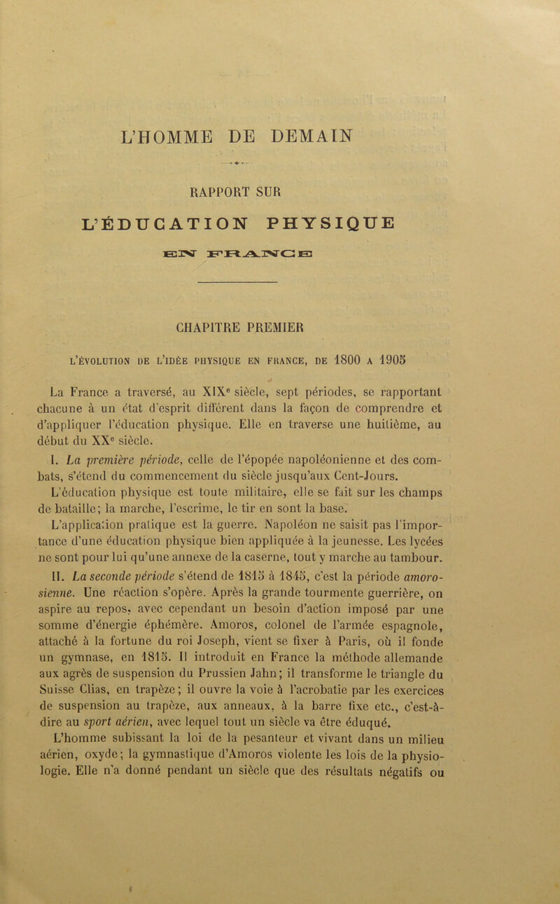 L’HOMME DE DEMAIN ♦ ♦ «— RAPPORT SUR L’ÉDUCATION PHYSIQUE CHAPITRE PREMIER L’ÉVOLUTION DE L’IDÉE PHYSIQUE EN FHANCE, DE 1800 A 1905 La France a traversé, au XIXe siècle, sept périodes, se rapportant chacune à un état d’esprit différent dans la façon de comprendre et d’appliquer l’éducation physique. Elle en traverse une huitième, au début du XXe siècle. I. La première période, celle de l’épopée napoléonienne et des com- bats, s’étend du commencement du siècle jusqu’aux Cent-Jours. L’éducation physique est toute militaire, elle se fait sur les champs de bataille; la marche, l’escrime, le tir en sont la base. L’applica'.ion pratique est la guerre. Napoléon ne saisit pas l’impor- tance d’une éducation physique bien appliquée à la jeunesse. Les lycées ne sont pour lui qu’une annexe de la caserne, tout y marche au tambour. II. La seconde période s’étend de 1815 à 1845, c’est la période amoro- sienne. Une réaction s’opère. Après la grande tourmente guerrière, on aspire au repos, avec cependant un besoin d’action imposé par une somme d’énergie éphémère. Amoros, colonel de l’armée espagnole, attaché à la fortune du roi Joseph, vient se fixer à Paris, où il fonde un gymnase, en 1815. Il introduit en France la méthode allemande aux agrès de suspension du Prussien Jahn; il transforme le triangle du Suisse Clias, en trapèze; il ouvre la voie à l’acrobatie par les exercices de suspension au trapèze, aux anneaux, à la barre fixe etc., c’est-à- dire au sport aérien, avec lequel tout un siècle va être éduqué. L’homme subissant la loi de la pesanteur et vivant dans un milieu aérien, oxyde; la gymnastique d’Amoros violente les lois de la physio- logie. Elle n’a donné pendant un siècle que des résultats négatifs ou