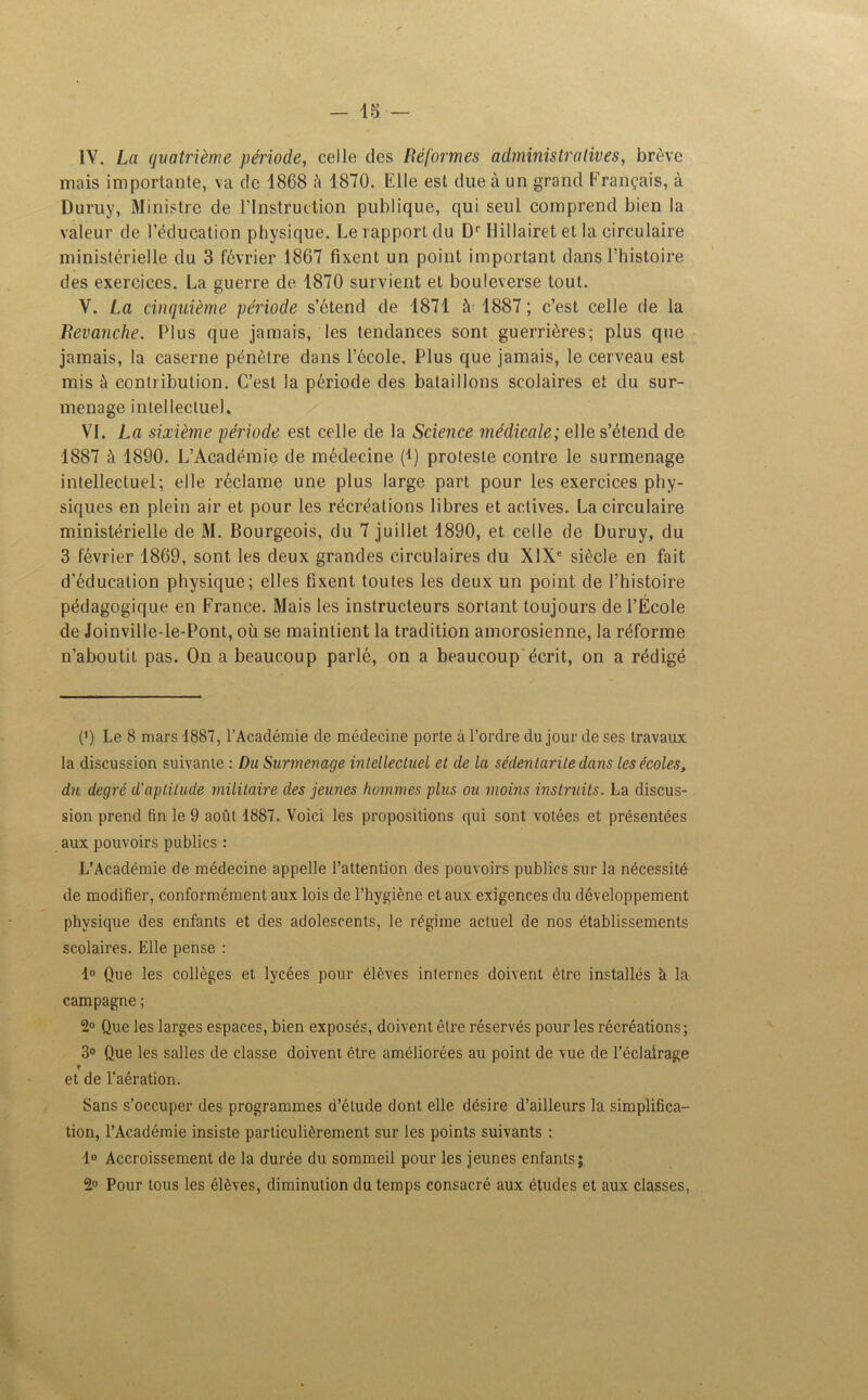 IV. La quatrième période, celle des Réformes administratives, brève mais importante, va de 1868 à 1870. Elle est due à un grand Français, à Duruy, Ministre de l’Instruction publique, qui seul comprend bien la valeur de l’éducation physique. Le rapport du Dr Ilillairet et la circulaire ministérielle du 3 février 1867 fixent un point important dans l’histoire des exercices. La guerre de 1870 survient et bouleverse tout. V. La cinquième période s’étend de 1871 à 1887 ; c’est celle de la Revanche. Plus que jamais, les tendances sont guerrières; plus que jamais, la caserne pénètre dans l’école. Plus que jamais, le cerveau est mis à contribution. C’est la période des bataillons scolaires et du sur- menage intellectuel. VL La sixième période est celle de la Science médicale; elle s’étend de 1887 à 1890. L’Académie de médecine (i) proteste contre le surmenage intellectuel; elle réclame une plus large part pour les exercices phy- siques en plein air et pour les récréations libres et actives. La circulaire ministérielle de M. Bourgeois, du 7 juillet 1890, et celle de Duruy, du 3 février 1869, sont les deux grandes circulaires du XIXe siècle en fait d’éducation physique; elles fixent toutes les deux un point de l’histoire pédagogique en France. Mais les instructeurs sortant toujours de l’École de Joinville-le-Pont, où se maintient la tradition amorosienne, la réforme n’aboutit pas. On a beaucoup parlé, on a beaucoup écrit, on a rédigé (') Le 8 mars 1887, l’Académie de médecine porte à l’ordre du jour de ses travaux la discussion suivante : Du Surmenage intellectuel et de la sédentarité dans les écoles, du degré d'aptitude militaire des jeunes hommes plus ou moins instruits. La discus- sion prend fin le 9 août 1887. Voici les propositions qui sont votées et présentées aux pouvoirs publics : L’Académie de médecine appelle l’attention des pouvoirs publics sur la nécessité de modifier, conformément aux lois de l’hygiène et aux exigences du développement physique des enfants et des adolescents, le régime actuel de nos établissements scolaires. Elle pense : 1° Que les collèges et lycées pour élèves internes doivent être installés à la campagne ; 2° Que les larges espaces, bien exposés, doivent être réservés pour les récréations; 3° Que les salles de classe doivent être améliorées au point de vue de l’éclairage T et de l’aération. Sans s’occuper des programmes d’étude dont elle désire d’ailleurs la simplifica- tion, l’Académie insiste particulièrement sur les points suivants : 1° Accroissement de la durée du sommeil pour les jeunes enfants; 2° Pour tous les élèves, diminution du temps consacré aux études et aux classes,