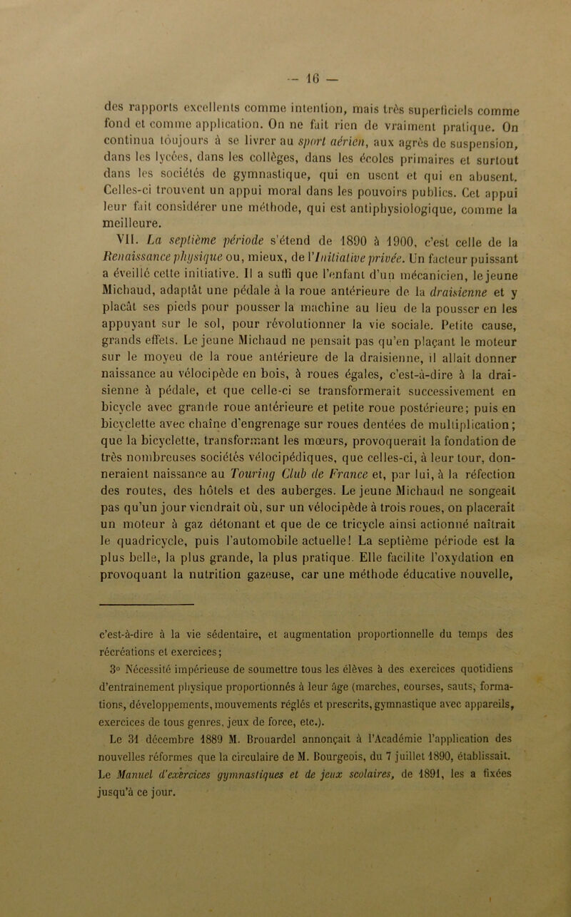 des rapports excellents comme intention, mais très superficiels comme fond et comme application. On ne fait rien de vraiment pratique. On continua toujours à se livrer au sport aérien, aux agrès de suspension, dans les lycées, dans les collèges, dans les écoles primaires et surtout dans les sociétés de gymnastique, qui en usent et qui en abusent. Celles-ci trouvent un appui moral dans les pouvoirs publics. Cet appui leur fait considérer une méthode, qui est antiphysiologique, comme la meilleure. VII. La septième période s’étend de 1890 à 1900, c’est celle de la Renaissance physique ou, mieux, de l’Initiative privée. Un facteur puissant a éveillé cette initiative. Il a suffi que l’enfant d’un mécanicien, lejeune Michaud, adaptât une pédale à la roue antérieure de la draisienne et y plaçât ses pieds pour pousser la machine au lieu de la pousser en les appuyant sur le sol, pour révolutionner la vie sociale. Petite cause, grands effets. Lejeune Michaud ne pensait pas qu’en plaçant le moteur sur le moyeu de la roue antérieure de la draisienne, il allait donner naissance au vélocipède en bois, à roues égales, c’est-à-dire à la drai- sienne à pédale, et que celle-ci se transformerait successivement en bicycle avec grande roue antérieure et petite roue postérieure; puis en bicyclette avec chaîne d'engrenage sur roues dentées de multiplication; que la bicyclette, transformant les mœurs, provoquerait la fondation de très nombreuses sociétés vélocipédiques, que celles-ci, à leur tour, don- neraient naissance au Tourinçj Club de France et, par lui, à la réfection des routes, des hôtels et des auberges. Lejeune Michaud ne songeait pas qu’un jour viendrait où, sur un vélocipède à trois roues, on placerait un moteur à gaz détonant et que de ce tricycle ainsi actionné naîtrait le quadricycle, puis l’automobile actuelle! La septième période est la plus belle, la plus grande, la plus pratique. Elle facilite l’oxydation en provoquant la nutrition gazeuse, car une méthode éducative nouvelle, c’est-à-dire à la vie sédentaire, et augmentation proportionnelle du temps des récréations et exercices; 3° Nécessité impérieuse de soumettre tous les élèves à des exercices quotidiens d’entrainement physique proportionnés à leur âge (marches, courses, sauts, forma- tions, développements, mouvements réglés et prescrits, gymnastique avec appareils, exercices de tous genres, jeux de force, etc.). Le 31 décembre 1889 M. Brouardel annonçait à l’Académie l’application des nouvelles réformes que la circulaire de M. Bourgeois, du 7 juillet 1890, établissait. Le Manuel d’exercices gymnastiques et de jeux scolaires, de 1891, les a fixées jusqu’à ce jour. t