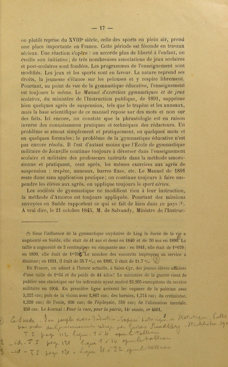 ou plutôt reprise du XVIIIe siècle, celle des sports en plein air, prend une place importante en France. Cette période est féconde en travaux sérieux. Une réaction s’opère : on accorde plus de liberté à l’enfant, on éveille son initiative; de très nombreuses associations de jeux scolaires et post-scolaires sont fondées. Les programmes de l’enseignement sont modifiés. Les jeux et les sports sont en faveur. La nature reprend ses droits, la jeunesse s’élance sur les pelouses et y respire librement. Pourtant, au point de vue de la gymnastique éducative, l’enseignement est toujours le même. Le Manuel d'exercices gymnastiques et de jeux scolaires, du ministère de l’Instruction publique, de 1891, supprime bien quelques agrès de suspension, tels que le trapèze et les anneaux, mais la base scientifique de ce manuel repose sur des mots et non sur des faits. Ici encore, on constate que la phraséologie est en raison inverse des connaissances pratiques et techniques des rédacteurs. Un problème se résout simplement et pratiquement, en quelques mots et en quelques formules; le problème de la ^gymnastique éducative n’est pas encore résolu. 11 l’est d’autant moins que l’École de gymnastique militaire de Joinville continue toujours à déverser dans l’enseignement scolaire et militaire des professeurs instruits dans la méthode amoro- sienne et pratiquant, cent après, les mêmes exercices aux agrès de suspension : trapèze, anneaux, barres fixes, etc.-Le Manuel de 1891 reste donc sans application pratique; on continue toujours à faire sus- pendre les élèves aux agrès, on applique, toujours le sport aérien. Les sociétés de gymnastique ne modifient rien à leur instruction, la méthode d’Amoros est toujours appliquée. Pourtant des missions envoyées en Suède rapportent ce qui se fait de bien dans ce pays (i). A vrai dire, le 21 octobre 1845, M. de Salvandy, Ministre dej’lnstruc- (9 Sous l’intluence de la gymnastique oxydative de Ling la durée de la vie a augmenté en Suède, elle était de 41 ans et demi en 1840 et de 50 ans en 18907 La taille a augmenté de 3 centimètres en cinquante ans : en 1841, elle était de lm670; en 1890, elle était de lm70£ Le nombre des conscrits impropres au service a diminué; en 1831, il était de 35.7 °/0; en 1895, il était de 21.7 %. En France, on admet à l’heure actuelle, à Saint-Cyr, des jeunes élèves officiers d’une taille de lm54 et du poids de 44 kilos ! Le ministère de la guerre vient de publier une statistique sur les infirmités ayant motivé 23,205 exemptions du service militaire en 1904. En première ligne arrivent les organes de la poitrine avec 3,222 cas; puis de la vision avec 2,867 cas; des hernies, 1,574 cas; du crétinisme, 1,320 cas; de l’ouïe, 936 cas; de l’épilepsie, 576 cas; de l’aliénation mentale, 250 cas. Le Journal : Pour la race, pour la patrie, 14e année, n° 4601. D i S \ajUjl - '!) ov. j i^uVhtA. _ féi/v/U*1 \ ^ ^ ^ \ l L - 1 * U t ^ c cÉ - J .-F i ■ -w» -1 r. ^ iJL h m tf-j-