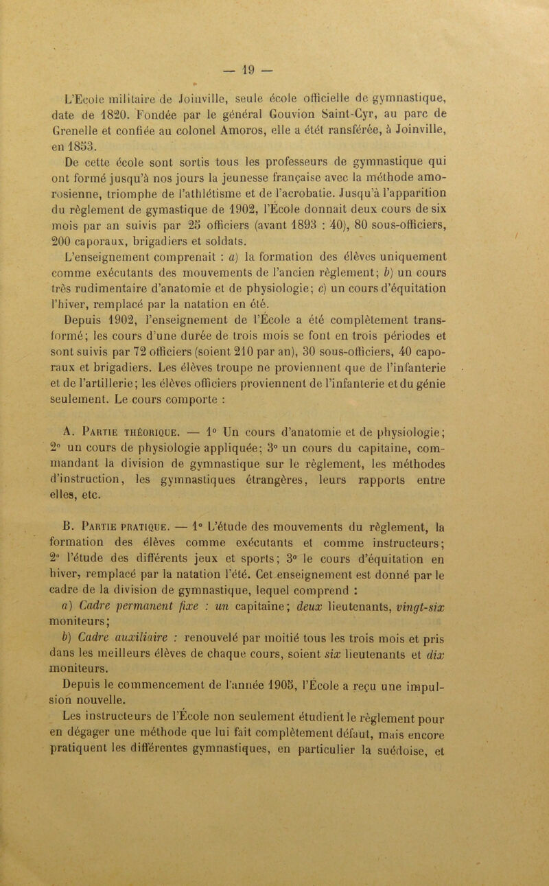 L’Ecole militaire de Joinville, seule école officielle de gymnastique, date de 1820. Fondée par le général Gouvion Saint-Cyr, au parc de Grenelle et confiée au colonel Amoros, elle a étét ransférée, à Joinville, en 1853. De cette école sont sortis tous les professeurs de gymnastique qui ont formé jusqu’à nos jours la jeunesse française avec la méthode amo- rosienne, triomphe de l’athlétisme et de l’acrobatie. Jusqu’à l’apparition du règlement de gymastique de 1902, l’École donnait deux cours de six mois par an suivis par 25 officiers (avant 1893 : 40), 80 sous-officiers, 200 caporaux, brigadiers et soldats. L’enseignement comprenait : a) la formation des élèves uniquement comme exécutants des mouvements de l’ancien règlement; b) un cours très rudimentaire d’anatomie et de physiologie; c) un cours d’équitation l’hiver, remplacé par la natation en été. Depuis 1902, l’enseignement de l’École a été complètement trans- formé; les cours d’une durée de trois mois se font en trois périodes et sont suivis par 72 officiers (soient 210 par an), 30 sous-officiers, 40 capo- raux et brigadiers. Les élèves troupe ne proviennent que de l’infanterie et de l’artillerie ; les élèves officiers proviennent de l’infanterie et du génie seulement. Le cours comporte : A. Partie théorique. — 1° Un cours d’anatomie et de physiologie; 2° un cours de physiologie appliquée; 3° un cours du capitaine, com- mandant la division de gymnastique sur le règlement, les méthodes d’instruction, les gymnastiques étrangères, leurs rapports entre elles, etc. B. Partie pratique. — 1° L’étude des mouvements du règlement, la formation des élèves comme exécutants et comme instructeurs; 2° l’étude des différents jeux et sports; 3° le cours d’équitation en hiver, remplacé par la natation l’été. Cet enseignement est donné par le cadre de la division de gymnastique, lequel comprend : a) Cadre permanent fixe : un capitaine; deux lieutenants, vingt-six moniteurs; b) Cadre auxiliaire : renouvelé par moitié tous les trois mois et pris dans les meilleurs élèves de chaque cours, soient six lieutenants et dix moniteurs. Depuis le commencement de l’année 1905, l’École a reçu une impul- sion nouvelle. r Les instructeurs de l’Ecole non seulement étudient le règlement pour en dégager une méthode que lui fait complètement défaut, mais encore pratiquent les différentes gymnastiques, en particulier la suédoise, et
