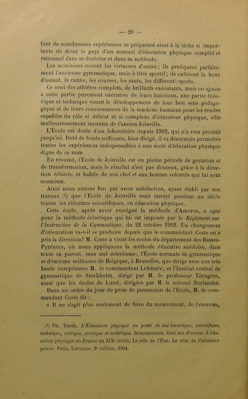 font de nombreuses expériences se préparant ainsi à la tâche si impor- tante de doter le pays d’un manuel d’éducation physique complet et rationnel dans sa doctrine et dans sa méthode. Les moniteurs restent les virtuoses d’antan ; ils pratiquent parfaite- ment l’ancienne gymnastique, mais à titre sportif; ils cultivent la boxe d’assaut, la canne, les courses, les sauts, les différents sports. Ce sont des athlètes complets, de brillants exécutants, maison ajoute à cette partie purement exécutive de leurs fonctions, une partie théo- rique et technique visant le développement de leur bon sens pédago- gique et de leurs connaissances de la machine humaine pour les rendre capables du rôle si délicat et si complexe d’éducateur physique, rôle malheureusement inconnu de l’ancien Joinville. L’École est dotée d’un laboratoire depuis 1902, qui n’a rien produit jusqu’ici. Doté de fonds suffisants, bien dirigé, il va désormais permettre toutes les expériences indispensables à une école d’éducation physique digne de ce nom. En résumé, l’Ecole de Joinville est en pleine période de gestation et de transformation, mais le résultat n’est pas douteux, grâce à la direc- tion éclairée et habile de son chef et aux bonnes volontés qui lui sont soumises. Ainsi nous aurons fini par avoir satisfaction, ayant établi par nos travaux (*) que l’École de Joinville avait enrayé pendant un siècle toutes les réformes scientifiques, en éducation physique. Cette école, après avoir enseigné la méthode d’Amoros, a opté pour la méthode éclectique qui lui est imposée par le Règlement sur l'Instruction de la Gymnastique, du 22 octobre 1902. Un changement d’orientation va-t-il se produire depuis que le commandant Coste en a pris la direction? M. Coste a visité les écoles du département des Basses- Pyrénées, où nous appliquons la méthode éducative suédoise, dans toute sa pureté, sans nul éclectisme; l’École normale de gymnastique et d’escrime militaires de Belgique, à Bruxelles, que dirige avec une très haute compétence M. le commandant Lefebure; et l’Institut central de gymnastique de Stockholm, dirigé par M. le professeur Tôrngren, ainsi que les écoles de Lund, dirigées par M. le colonel Norlander. Dans un ordre du jour de prise de possession de l’Ecole, M. le com- mandant Coste dit : « Il ne s’agit plus seulement de faire du mouvement, de l’exercice, P) Ph. Tissié, L'Éducation physique au point de vue historique, scientifique, technique, critique, pratique et esthétique. Introduction, Cent ans d’erreur. L’édu- cation physique en France au XIXe siècle. Le rôle de l’État. Le rôle de l’initiative privée. Paris, Larousse, 2e édition, 1904.