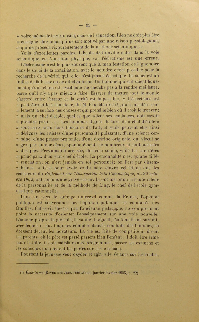 » voire même de la virtuosité, mais de l’éducation. Bien ne doit plus être » enseigné chez nous qui ne soit motivé par une raison physiologique, » qui ne procède rigoureusement de la méthode scientifique. » Voilà d’excellentes paroles. L’École de Joinville entre dans la voie scientifique en éducation physique, car l’éclectisme est une erreur. L’éclectisme n’est le plus souvent que la manifestation de l’ignorance dans le souci de la conciliation, avec le moindre effort possible pour la recherche de la vérité, qui, elle, n’est jamais éclectique. Ce souci est un indice de faiblesse ou de dillettantisme. Un homme qui sait scientifique- ment qu’une chose est excellente ne cherche pas à la rendre meilleure, parce qu’il n’y a pas mieux à faire. Essayer de mettre tout le monde d’accord entre l’erreur et la vérité est impossible. « L’éclectisme est » peut-être utile à l’amateur, dit M. Paul Maufret (l), qui considère seu- » lement la surface des choses et qui prend le bien où il croit le trouver; » mais un chef d’école, quelles que soient ses tendances, doit savoir » prendre parti .... Les hommes dignes du titre de « chef d’école » » sont assez rares dans l’histoire de l’art, et seuls peuvent être ainsi » désignés les artistes d’une personnalité puissante, d’une science cer- » taine, d’une pensée profonde, d’une doctrine originale, qui virent se » grouper autour d’eux, spontanément, de nombreux et enthousiastes w disciples. Personnalité accusée, doctrine solide, voilà les caractères » principaux d’un vrai chef d’école. La personnalité n'est qu’une diffé- » renciation; on n’est jamais en soi personnel; on l’est par dissem- » blance. « C’est pour avoir voulu faire œuvre éclectique que les rédacteurs du Règlement sur /’Instruction de la Gymnastique, du 22 octo- bre 1902, ont commis une grave erreur. Ils onl méconnu la haute valeur de la personnalité et de la méthode de Ling, le chef de l’école gym- nastique rationnelle. Dans un pays de suffrage universel comme la France, l’opinion publique est souveraine; or, l’opinion publique est composée des familles. Celles-ci, élevées par l’ancienne pédagogie, ne comprennent point la nécessité d’orienter l’enseignement sur une voie nouvelle. L’amour-propre, la gloriole, la vanité, l’orgueil, l’automatisme surtout, avec lequel il faut toujours compter dans la conduite dès hommes, se dressent devant les novateurs. La vie est faite de compétition, disent les parents, où le père est passé passera bien l’enfant; il doit être armé pour la lutte, il doit satisfaire aux programmes, passer les examens et les concours qui ouvrent les portes sur la vie sociale. Pourtant la jeunesse veut oxyder et agir, elle s’élance sur les routes, (b Éclectisme (Revue des jeux scolaires, janvier-février 1905, p. 22).