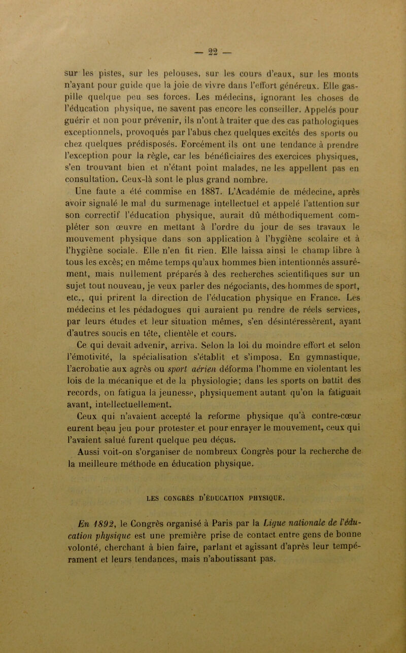 sur les pistes, sur les pelouses, sur les cours d’eaux, sur les monts n’ayant pour guide que la joie de vivre dans l’effort généreux. Elle gas- pille quelque peu ses forces. Les médecins, ignorant les choses de l’éducation physique, ne savent pas encore les conseiller. Appelés pour guérir et non pour prévenir, ils n’ont à traiter que des cas pathologiques exceptionnels, provoqués par l’abus chez quelques excités des sports ou chez quelques prédisposés. Forcément ils ont une tendance à prendre l’exception pour la règle, car les bénéficiaires des exercices physiques, s’en trouvant bien et n’étant point malades, ne les appellent pas en consultation. Ceux-là sont le plus grand nombre. Une faute a été commise en 1887. L’Académie de médecine, après avoir signalé le mal du surmenage intellectuel et appelé l’attention sur son correctif l’éducation physique, aurait dû méthodiquement com- pléter son œuvre en mettant à l’ordre du jour de ses travaux le mouvement physique dans son application à l’hygiène scolaire et à l’hygiène sociale. Elle n’en fit rien. Elle laissa ainsi le champ libre à tous les excès; en même temps qu’aux hommes bien intentionnés assuré- ment, mais nullement préparés à des recherches scientifiques sur un sujet tout nouveau, je veux parler des négociants, des hommes de sport, etc., qui prirent la direction de l’éducation physique en France. Les médecins et les pédadogues qui auraient pu rendre de réels services, par leurs études et leur situation mêmes, s’en désintéressèrent, ayant d’autres soucis en tête, clientèle et cours. Ce qui devait advenir, arriva. Selon la loi du moindre effort et selon l’émotivité, la spécialisation s’établit et s’imposa. En gymnastique, l’acrobatie aux agrès ou sport aérien déforma l’homme en violentant les lois de la mécanique et de la physiologie; dans les sports on battit des records, on fatigua la jeunesse, physiquement autant qu’on la fatiguait avant, intellectuellement. Ceux qui n’avaient accepté la reforme physique qu’à contre-cœur eurent beau jeu pour protester et pour enrayer le mouvement, ceux qui l’avaient salué furent quelque peu déçus. Aussi voit-on s’organiser de nombreux Congrès pour la recherche de la meilleure méthode en éducation physique. LES CONGRÈS D’ÉDUCATION PHYSIQUE. En 1892, le Congrès organisé à Paris par la Ligue nationale de l'édu- cation physique est une première prise de contact entre gens de bonne volonté, cherchant à bien faire, parlant et agissant d’après leur tempé- rament et leurs tendances, mais n’aboutissant pas.