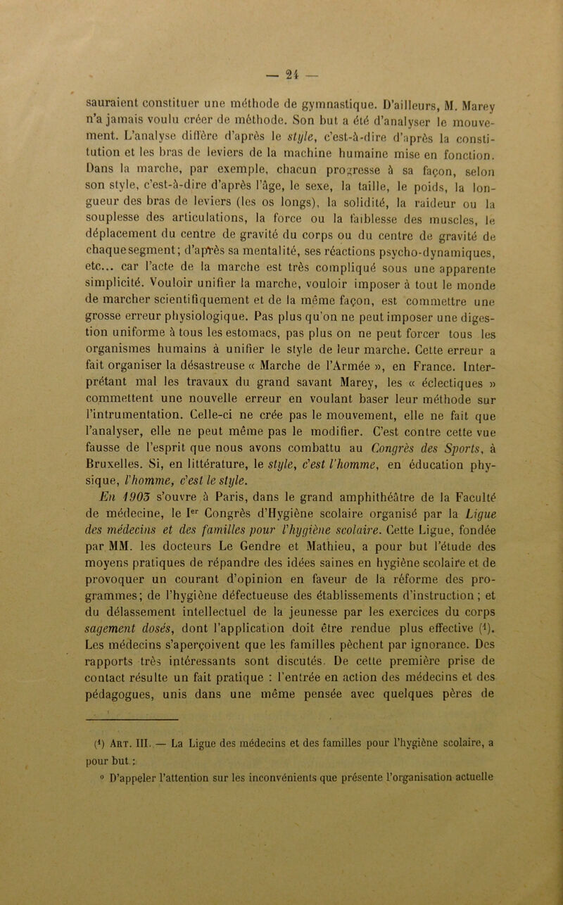 sauraient constituer une méthode de gymnastique. D’ailleurs, M. Marey n’a jamais voulu créer de méthode. Son but a été d’analyser le mouve- ment. L’analyse diffère d’après le style, c’est-à-dire d’après la consti- tution et les bras de leviers de la machine humaine mise en fonction. Dans la marche, par exemple, chacun progresse à sa façon, selon son style, c’est-à-dire d’après l’âge, le sexe, la taille, le poids, la lon- gueur des bras de leviers (les os longs), la solidité, la raideur ou la souplesse des articulations, la force ou la faiblesse des muscles, le déplacement du centre de gravité du corps ou du centre de gravité de chaquesegment; d’après sa mentalité, ses réactions psycho-dynamiques, etc... car l’acte de la marche est très compliqué sous une apparente simplicité. Vouloir unifier la marche, vouloir imposer à tout le monde de marcher scientifiquement et de la même façon, est commettre une grosse erreur physiologique. Pas plus qu’on ne peut imposer une diges- tion uniforme à tous les estomacs, pas plus on ne peut forcer tous les organismes humains à unifier le style de leur marche. Cette erreur a fait organiser la désastreuse « Marche de l’Armée », en France. Inter- prétant mal les travaux du grand savant Marey, les « éclectiques » commettent une nouvelle erreur en voulant baser leur méthode sur l’intrumentation. Celle-ci ne crée pas le mouvement, elle ne fait que l’analyser, elle ne peut même pas le modifier. C’est contre cette vue fausse de l’esprit que nous avons combattu au Congrès des Sports, à Bruxelles. Si, en littérature, le style, c'est l’homme, en éducation phy- sique, l'homme, c'est le style. En 1905 s’ouvre à Paris, dans le grand amphithéâtre de la Faculté de médecine, le Ier Congrès d’Hygiène scolaire organisé par la Ligue des médecins et des familles pour l'hygiène scolaire. Cette Ligue, fondée par MM. les docteurs Le Gendre et Mathieu, a pour but l’étude des moyens pratiques de répandre des idées saines en hygiène scolaire et de provoquer un courant d’opinion en faveur de la réforme des pro- grammes; de l’hygiène défectueuse des établissements d’instruction; et du délassement intellectuel de la jeunesse par les exercices du corps sagement dosés, dont l’application doit être rendue plus effective (i). Les médecins s’aperçoivent que les familles pèchent par ignorance. Des rapports très intéressants sont discutés. De cette première prise de contact résulte un fait pratique : l’entrée en action des médecins et des pédagogues, unis dans une même pensée avec quelques pères de p) Art. III. — La Ligue des médecins et des familles pour l’hygiène scolaire, a pour but ; 0 D’appeler l’attention sur les inconvénients que présente l’organisation actuelle