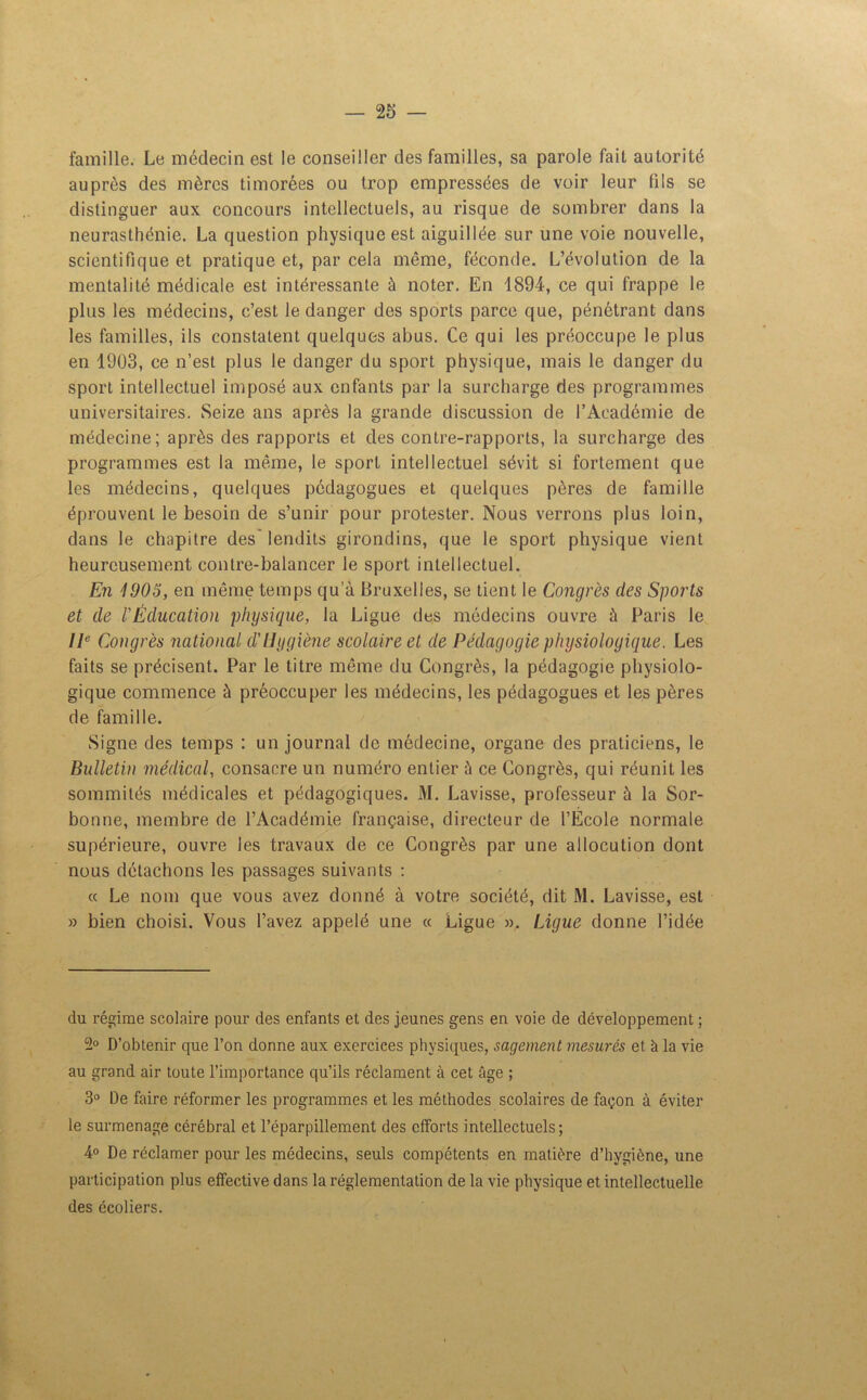 famille. Le médecin est le conseiller des familles, sa parole fait autorité auprès des mères timorées ou trop empressées de voir leur fils se distinguer aux concours intellectuels, au risque de sombrer dans la neurasthénie. La question physique est aiguillée sur une voie nouvelle, scientifique et pratique et, par cela même, féconde. L’évolution de la mentalité médicale est intéressante à noter. En 1894, ce qui frappe le plus les médecins, c’est le danger des sports parce que, pénétrant dans les familles, ils constatent quelques abus. Ce qui les préoccupe le plus en 1903, ce n’est plus le danger du sport physique, mais le danger du sport intellectuel imposé aux enfants par la surcharge des programmes universitaires. Seize ans après la grande discussion de l’Académie de médecine; après des rapports et des contre-rapports, la surcharge des programmes est la même, le sport intellectuel sévit si fortement que les médecins, quelques pédagogues et quelques pères de famille éprouvent le besoin de s’unir pour protester. Nous verrons plus loin, dans le chapitre des' lendits girondins, que le sport physique vient heureusement contre-balancer le sport intellectuel. En 1905, en même temps qu’à Bruxelles, se tient le Congrès des Sports et de l'Éducation physique, la Ligue des médecins ouvre à Paris le IIe Congrès national d'Hygiène scolaire et de Pédagogie physiologique. Les faits se précisent. Par le titre même du Congrès, la pédagogie physiolo- gique commence à préoccuper les médecins, les pédagogues et les pères de famille. Signe des temps : un journal de médecine, organe des praticiens, le Bulletin médical, consacre un numéro entier ù ce Congrès, qui réunit les sommités médicales et pédagogiques. M. Lavisse, professeur à la Sor- bonne, membre de l’Académie française, directeur de l’Ecole normale supérieure, ouvre les travaux de ce Congrès par une allocution dont nous détachons les passages suivants : a Le nom que vous avez donné à votre société, dit M. Lavisse, est » bien choisi. Vous l’avez appelé une « Ligue ». Ligue donne l’idée du régime scolaire pour des enfants et des jeunes gens en voie de développement ; 2° D’obtenir que l’on donne aux exercices physiques, sagement mesurés et à la vie au grand air toute l’importance qu’ils réclament à cet âge ; 3° De faire réformer les programmes et les méthodes scolaires de façon à éviter le surmenage cérébral et l’éparpillement des efforts intellectuels; 4° De réclamer pour les médecins, seuls compétents en matière d’hygiène, une participation plus effective dans la réglementation de la vie physique et intellectuelle des écoliers.