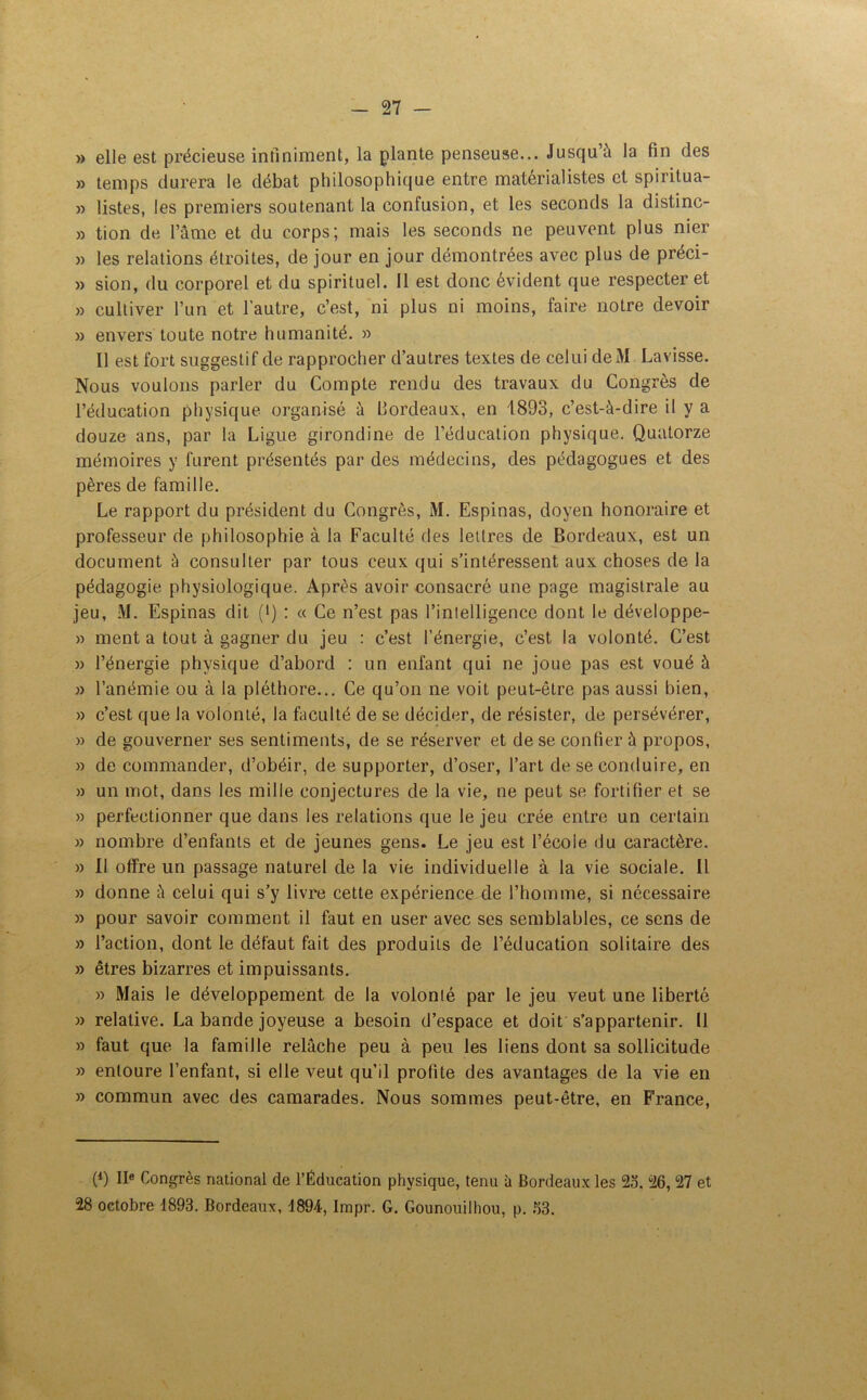 » elle est précieuse infiniment, la plante penseuse... Jusqu’à la fin des » temps durera le débat philosophique entre matérialistes et spiritua- » listes, les premiers soutenant la confusion, et les seconds la distinc- » tion de l’âme et du corps; mais les seconds ne peuvent plus nier » les relations étroites, de jour en jour démontrées avec plus de préci- » sion, du corporel et du spirituel. 11 est donc évident que respecter et » cultiver l’un et l’autre, c’est, ni plus ni moins, faire notre devoir » envers toute notre humanité. » Il est fort suggestif de rapprocher d’autres textes de celui deM Lavisse. Nous voulons parler du Compte rendu des travaux du Congrès de l’éducation physique organisé à Bordeaux, en 1893, c’est-à-dire il y a douze ans, par la Ligue girondine de l’éducation physique. Quatorze mémoires y furent présentés par des médecins, des pédagogues et des pères de famille. Le rapport du président du Congrès, M. Espinas, doyen honoraire et professeur de philosophie à la Faculté des lettres de Bordeaux, est un document à consulter par tous ceux qui s’intéressent aux choses de la pédagogie physiologique. Après avoir consacré une page magistrale au jeu, M. Espinas dit (*) : « Ce n’est pas l’intelligence dont le développe- » ment a tout à gagner du jeu : c’est l’énergie, c’est la volonté. C’est » l’énergie physique d’abord : un enfant qui ne joue pas est voué à » l’anémie ou à la pléthore... Ce qu’on ne voit peut-être pas aussi bien, » c’est que la volonté, la faculté de se décider, de résister, de persévérer, » de gouverner ses sentiments, de se réserver et de se confier à propos, » de commander, d’obéir, de supporter, d’oser, l’art de se conduire, en » un mot, dans les mille conjectures de la vie, ne peut se fortifier et se » perfectionner que dans les relations que le jeu crée entre un certain » nombre d’enfants et de jeunes gens. Le jeu est l’école du caractère. » Il offre lin passage naturel de la vie individuelle à la vie sociale. Il » donne à celui qui s’y livre cette expérience de l’homme, si necessaire » pour savoir comment il faut en user avec ses semblables, ce sens de » l’action, dont le défaut fait des produits de l’éducation solitaire des » êtres bizarres et impuissants. » Mais le développement de la volonté par le jeu veut une liberté » relative. La bande joyeuse a besoin d’espace et doit s’appartenir. 11 » faut que la famille relâche peu à peu les liens dont sa sollicitude » entoure l’enfant, si elle veut qu’il profite des avantages de la vie en » commun avec des camarades. Nous sommes peut-être, en France, (*) IIe Congrès national de l’Éducation physique, tenu à Bordeaux les 2o. 26, 27 et 28 octobre 1893. Bordeaux, 1894, Impr. G. Gounouilhou, p. 33.