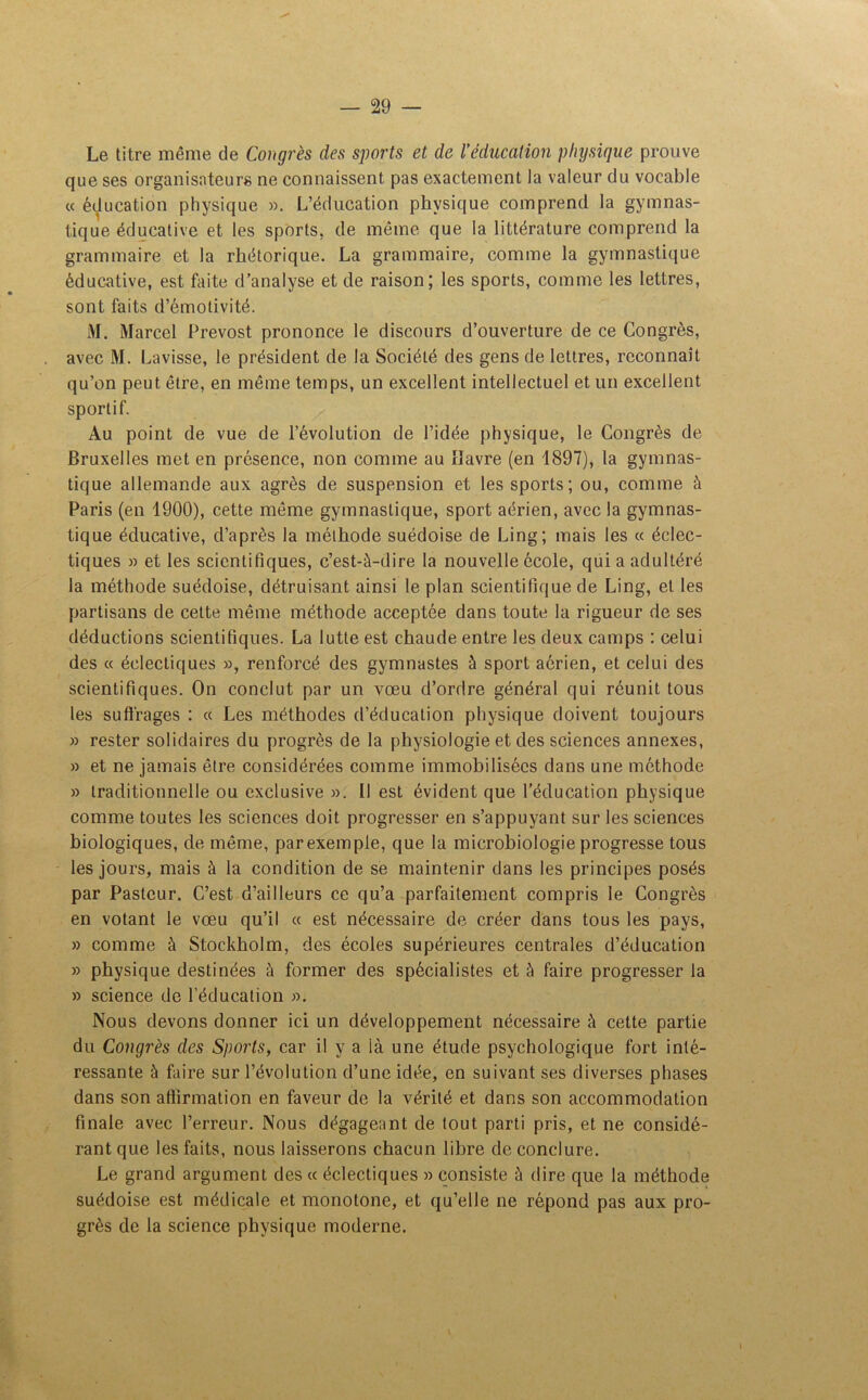 Le titre même de Congrès des sports et de l’éducation physique prouve que ses organisateurs ne connaissent pas exactement la valeur du vocable « éducation physique ». L’éducation physique comprend la gymnas- tique éducative et les sports, de même que la littérature comprend la grammaire et la rhétorique. La grammaire, comme la gymnastique éducative, est faite d’analyse et de raison; les sports, comme les lettres, sont faits d’émotivité. M. Marcel Prévost prononce le discours d’ouverture de ce Congrès, avec M. Lavisse, le président de la Société des gens de lettres, reconnaît qu’on peut être, en même temps, un excellent intellectuel et un excellent sportif. Au point de vue de l’évolution de l’idée physique, le Congrès de Bruxelles met en présence, non comme au Havre (en 1897), la gymnas- tique allemande aux agrès de suspension et les sports; ou, comme à Paris (en 1900), cette même gymnastique, sport aérien, avec la gymnas- tique éducative, d’après la méthode suédoise de Ling; mais les « éclec- tiques » et les scientifiques, c’est-à-dire la nouvelle école, qui a adultéré la méthode suédoise, détruisant ainsi le plan scientifique de Ling, et les partisans de cette même méthode acceptée dans toute la rigueur de ses déductions scientifiques. La lutte est chaude entre les deux camps : celui des « éclectiques », renforcé des gymnastes à sport aérien, et celui des scientifiques. On conclut par un vœu d’ordre général qui réunit tous les suffrages : « Les méthodes d’éducation physique doivent toujours » rester solidaires du progrès de la physiologie et des sciences annexes, » et ne jamais être considérées comme immobilisées dans une méthode » traditionnelle ou exclusive ». II est évident que l’éducation physique comme toutes les sciences doit progresser en s’appuyant sur les sciences biologiques, de même, parexemple, que la microbiologie progresse tous les jours, mais à la condition de se maintenir dans les principes posés par Pasteur. C’est d’ailleurs ce qu’a parfaitement compris le Congrès en votant le vœu qu’il « est nécessaire de créer dans tous les pays, » comme à Stockholm, des écoles supérieures centrales d’éducation » physique destinées à former des spécialistes et à faire progresser la » science de l’éducation ». Nous devons donner ici un développement nécessaire à cette partie du Congrès des Sports, car il y a ià une étude psychologique fort inté- ressante à faire sur l’évolution d’une idée, en suivant ses diverses phases dans son affirmation en faveur de la vérité et dans son accommodation finale avec l’erreur. Nous dégageant de tout parti pris, et ne considé- rant que les faits, nous laisserons chacun libre de conclure. Le grand argument des « éclectiques » consiste à dire que la méthode suédoise est médicale et monotone, et qu’elle ne répond pas aux pro- grès de la science physique moderne.