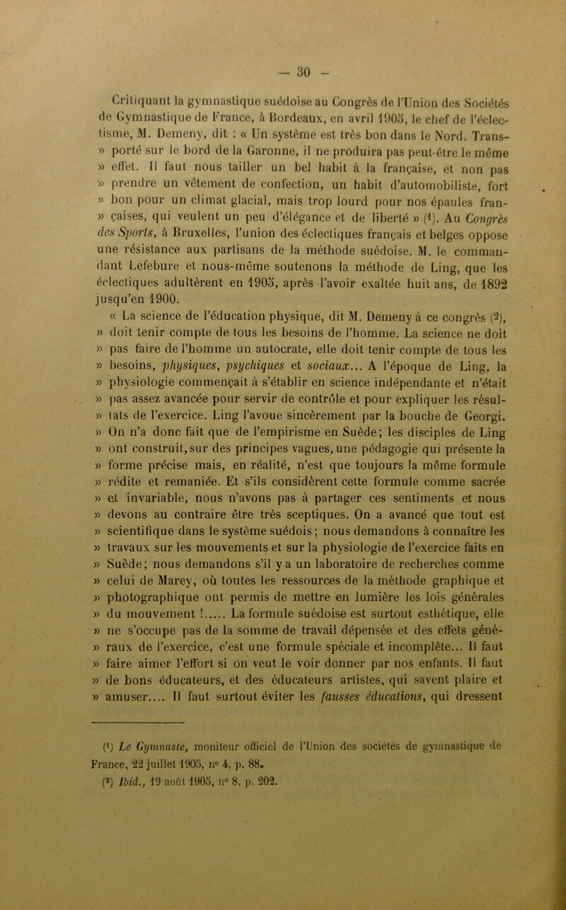 Critiquant la gymnastique suédoise au Congrès de l’Union des Sociétés de Gymnastique de France, à Bordeaux, en avril 1903, le chef de l’éclec- tisme, M. Demeny, dit : « Un système est très bon dans le Nord. Trans- » porté sur le bord de la Garonne, il ne produira pas peut-être le même » effet. Il faut nous tailler un bel habit à la française, et non pas » prendre un vêtement de confection, un habit d’automobiliste, fort » bon pour un climat glacial, mais trop lourd pour nos épaules fran- » çaises, qui veulent un peu d’élégance et de liberté » (4). Au Congrès des Sports, à Bruxelles, l’union des éclectiques français et belges oppose une résistance aux partisans de la méthode suédoise. M. le comman- dant Lefebure et nous-même soutenons la méthode de Ling, que les éclectiques adultèrent en 1903, après l’avoir exaltée huit ans, de 1892 jusqu’en 1900. « La science de l’éducation physique, dit M. Demeny à ce congrès (2), » doit tenir compte de tous les besoins de l’homme. La science ne doit » pas faire de l’homme un autocrate, elle doit tenir compte de tous les » besoins, physiques, psychiques et sociaux... A l’époque de Ling, la » physiologie commençait à s’établir en science indépendante et n’était » pas assez avancée pour servir de contrôle et pour expliquer les résul- » lats de l’exercice. Ling l’avoue sincèrement par la bouche de Georgi. » On n’a donc fait que de l’empirisme en Suède; les disciples de Ling » ont construit, sur des principes vagues, une pédagogie qui présente la » forme précise mais, en réalité, n’est que toujours la même formule » rédite et remaniée. Et s’ils considèrent cette formule comme sacrée » et invariable, nous n’avons pas à partager ces sentiments et nous » devons au contraire être très sceptiques. On a avancé que tout est » scientifique dans le système suédois ; nous demandons à connaître les » travaux sur les mouvements et sur la physiologie de l’exercice faits en » Suède; nous demandons s’il y a un laboratoire de recherches comme » celui de Marev, où toutes les ressources de la méthode graphique et » photographique ont permis de mettre en lumière les lois générales » du mouvement ! La formule suédoise est surtout esthétique, elle » ne s’occupe pas de la somme de travail dépensée et des effets géné- » raux de l’exercice, c’est une formule spéciale et incomplète... Il faut » faire aimer l’effort si on veut le voir donner par nos enfants. 11 faut » de bons éducateurs, et des éducateurs artistes, qui savent plaire et » amuser.... Il faut surtout éviter les fausses éducations, qui dressent (*) (*) Le Gymnaste, moniteur officiel de l’Union des sociétés de gymnastique de France, 22 juillet 1903, n° 4, p. 88. (2) Ibid., 19 août 1903, n° 8, p. 202.