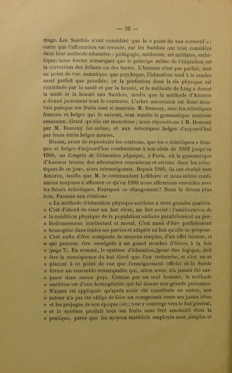 mage. Les Suédois n ont considéré <jue le « point de vue correctif »; outre que l'affirmation est erronée, car les Suédois ont tout considéré dans leur méthode éducative : pédagogie, médecine, art militaire, esthé- tique,* nous ferons remarquer que le principe même de l’éducation est la correction des défauts ou des fautes. L’homme n’est pas parfait, tant au point de vue somatique que psychique, l’éducation tend à le rendre aussi parfait que possible; or la perfection dans la vie physique est constituée par la santé et par la beauté, et la méthode de Ling a donné la santé et la beauté aux Suédois, tandis que la méthode d’Amoros a donné justement tout le contraire. L’arbre amorosien est donc mau- vais puisque ses fruits sont si mauvais. M. Demeny, avec les éclectiques français et belges qui le suivent, veut rendre la gymnastique suédoise amusante, disant qu’elle est monotone; nous répondrons à AL Demeny par AL Demeny lui-même, et aux éclectiques belges d’aujourd'hui par leurs écrits belges mêmes. Disons, avant de reproduire les citations, que les « éclectiques » fran- çais et belges d’aujourd’hui combattirent à nos côtés de 1902 jusqu’en 1900, au Congrès de l'éducation physique, à Paris, où la gymnastique d’Amoros trouva des adversaires convaincus et sérieux dans les éclec- tiques de ce jour, alors intransigeants. Depuis 1900, ils ont évolué vers Amoros, tandis que AL le commandant Lefebure et nous-même conti- nuons toujours à affirmer ce qu’en 1900 nous affirmions ensemble avec les futurs éclectiques. Pourquoi ce changement? Nous le dirons plus loin. Passons aux citations : « La méthode d’éducation physique suédoise a trois grandes qualités. » C’est d’abord de viser un but élevé, un but social : l’amélioration de » la condition physique de la population scolaire parallèlement au per- » fectionnement intellectuel et moral. C’est aussi d’être parfaitement » homogène dans toutes ses parties et adaptée au but quelle se propose. » C’est enfin d’être composée de moyens simples, d’un effet intense, et » qui peuvent être enseignés à un grand nombre d’élèves à la fois » (page 7). En résumé, le système d’éducation,§pour être logique, doit » être la conséquence du but élevé que l’on recherche, et c’est en se » plaçant à ce point de vue que l’enseignement officiel de la Suède » forme un ensemble remarquable qui, selon nous, n’a jamais été sur- » passé dans aucun pays. Conçue par un seul homme, la méthode » suédoise est d’une homogénéité qui lui donne une grande puissance. » N’ayant été appliquée qu’après avoir été constituée en entier, son » auteur n’a pas été obligé de faire un compromis entre ses justes idées » et les préjugés de son époque (sic); tout y converge vers le but’général, » et le système produit tous ses fruits sans être amoindri dans la » pratique, parce que les moyens matériels employés sont ^simples et