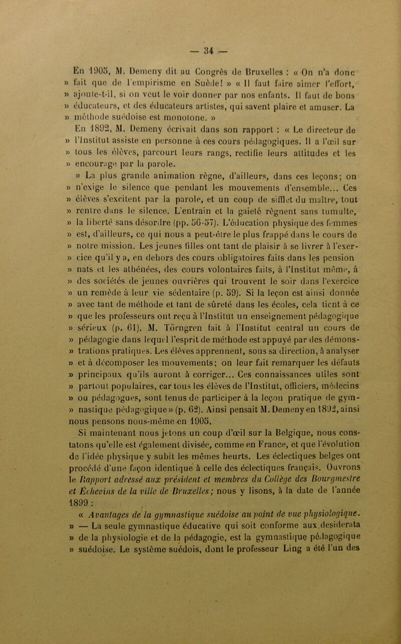 — 84 En 1905, M. Demcny dit au Congrès de Bruxelles : « On n’a donc » fait que de l'empirisme en Suède! » « Il faut faire aimer l'effort, » ajoute-t-il, si on veut le voir donner par nos enfants. Il faut de bons » éducateurs, et des éducateurs artistes, qui savent plaire et amuser. La » méthode suédoise est monotone. » En 1S92, M. Uemeny écrivait dans son rapport : « Le directeur de » l'Institut assiste en personne à ces cours pédagogiques. Il a l’œil sur » tous les élèves, parcourt leurs rangs, rectifie leurs altitudes et les » encourage par la parole. » La plus grande animation règne, d’ailleurs, dans ces leçons; on » n’exige le silence que pendant les mouvements d’ensemble... Ces » élèves s’excitent par la parole, et un coup de sifflet du maître, tout » rentre dans le silence. L’entrain et la gaieté régnent sans tumulte, » la liberté sans désordre (pp. 5G-57). L’éducation physique des femmes » est, d’ailleurs, ce qui nous a peut-être le plus frappé dans le cours de » notre mission. Les jeunes filles ont tant de plaisir à se livrer l’exer- » cice qu’il y a, en dehors des cours obligatoires faits dans les pension » nats et les athénées, des cours volontaires faits, à l’Institut même, à » des sociétés de jeunes ouvrières qui trouvent le soir dans l’exercice » un remède à leur vie sédentaire (p. 59). Si la leçon est ainsi donnée » avec tant de méthode et tant de sûreté dans les écoles, cela tient à ce » que les professeurs ont reçu à l’Institut un enseignement pédagogique » sérieux (p. 61). M. Torngren fait à l'Institut central un cours de » pédagogie dans lequel l’esprit de méthode est appuyé par des démons- » trations pratiques. Les élèves apprennent, sous sa direction, à analyser » et à décomposer les mouvements; on leur fait remarquer les défauts » principaux qu’ils auront à corriger... Ces connaissances utiles sont » partout populaires, car tous les élèves de l’Institut, officiers, médecins » ou pédagogues, sont tenus de participer à la leçon pratique de gym- » naslique pédagogique» (p. 63). Ainsi pensait M. Demeny en 1893,ainsi nous pensons nous-même en 1905. Si maintenant nous jetons un coup d’œil sur la Belgique, nous cons- tatons qu’elle est également divisée, comme en France, et que l'évolution de l’idée physique y subit les mêmes heurts. Les éclectiques belges ont procédé d’une façon identique à celle des éclectiques français. Ouvrons le Rapport adressé aux président et membres du Collège des Bourgmestre et Éclievins de la ville de Bruxelles; nous y lisons, à la date de l’année 1899 : « Avantages de la gymnastique suédoise au point de vue physiologique. » — La seule gymnastique éducative qui soit conforme aux desiderata » de la physiologie et de la pédagogie, est la gymnastique pédagogique » suédoise. Le système suédois, dont le professeur Ling a été l'un des
