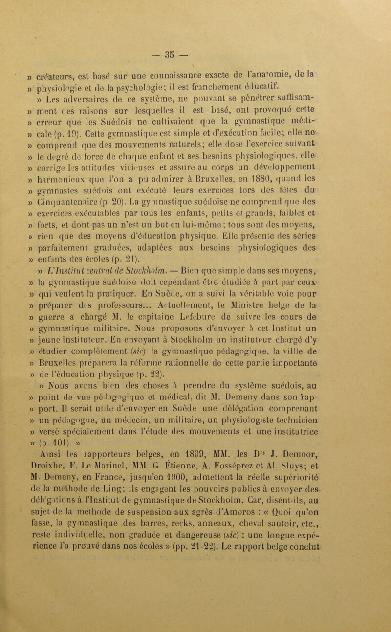 n créateurs, est basé sur une connaissance exacte de 1 anatomie, de la » physiologie et de la psychologie; il est franchement éducatif. » Les adversaires de ce système, ne pouvant se pénétrer suflisam- » ment des raisons sur lesquelles il est basé, ont provoqué cette » erreur que les Suédois ne cultivaient que la gymnastique medi- » cale (p. 10). Cette gymnastique est simple et d’exécution facile; elle ne » comprend que des mouvements naturels; elle dose l’exercice suivant » le degré de force de chaque enfant et ses besoins physiologiques, elle » corrige les attitudes vicieuses et assure au corps un développement » harmonieux que l’on a pu admirer à Bruxelles, en 1880, quand les » gymnastes suédois ont exécuté leurs exercices lors des fêles du » Cinquantenaire (p 20). La gymnastique suédoise ne comprend que des » exercices exécutables par tous les enfants, petits et grands, faibles et » forts, et dont pas un n’est un but en lui-même ; tous sont des moyens, d rien que des moyens d’éducation physique. Elle présente des séries » parfaitement graduées, adaptées aux besoins physiologiques des » enfants des écoles (p. 21). » L'Institut central de Stockholm. — Bien que simple dans ses moyens, » la gymnastique suédoise doit cependant être étudiée à part par ceux » qui veulent la pratiquer. En Suède, on a suivi la véritable voie pour » préparer des professeurs... A< tuellemcnt, le Ministre belge de la » guerre a chargé M. le capitaine Lefebure de suivre les cours de » gymnastique militaire. Nous proposons d’envoyer è cet Institut un » jeune instituteur. En envoyant à Stockholm un instituteur chargé d’y » étudier complètement (sir) la gymnastique pédagogique, la villle de » Bruxelles préparera la réforme rationnelle de cette partie importante » de l’cducation physique (p. 22). » Nous avons bien des choses :'i prendre du système suédois, au » point de vue pédagogique et médical, dit M. Üemeny dans son rap- » port. Il serait utile d’envoyer en Suède une délégation comprenant » un pédagogue, un médecin, un militaire, un physiologiste technicien » versé spécialement dans l’étude des mouvements et une institutrice » (p. 101). » Ainsi les rapporteurs belges, en 1899, MM. les Drs J. Demoor, Droixhe, F. Le Marinel, MM. G Etienne, A. Fosséprez et AL Sluys; et M. Demeny, en France, jusqu’en 1900, admettent la réelle supériorité de la méthode de Ling; ils engagent les pouvoirs publics à envoyer des déléguions à l’Institut de gymnastique de Stockholm. Car, disent-ils, au sujet de la méthode de suspension aux agrès d’Amoros : « Quoi qu’on fasse, la gymnastique des barres, recks, anneaux, cheval sautoir, etc., reste individuelle, non graduée et dangereuse (sic) : une longue expé- rience l’a prouvé dans nos écoles » (pp. 21-22). Le rapport belge conclut