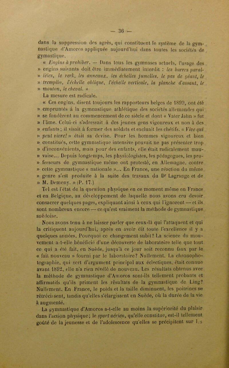 dans la suppression des agrès, qui constituent le système de la gym- nastique d’Amoros appliquée aujourd’hui dans toutes les sociétés de gy mastique. « liiu/ins à prohiber. — Dans tous les gymnases actuels, l’usage des » engins suivants doit être immédiatement interdit : les barres paral- » l'eles, le reri;, les anneaux, les échelles jumelles, le pas de géant, le » tremplin, l'échelle oblique, l'échelle verticale, la planche d'assaut, le » mouton, le cheval. » La mesure est radicale. « Ces engins, disent toujours les rapporteurs belges de 1890, ont été » empruntés à la gymnastique athlétique des sociétés allemandes qui » se fondèrent au commencement de ce siècle et dont « Vater Jahn » fut » lame. Celui-ci s’adressait à des jeunes gens vigoureux et non à des » enfants; il visait à former des soldats et excluait les chétifs. « Vive qui » peut vivre! » était sa devise. Pour les hommes vigoureux et bien » constitués, cette gymnastique intensive pouvait ne pas présenter trop » d’inconvénients, mais pour des enfants, elle était radicalement mau- » vaise... Depuis longtemps, les physiologistes, les pédagogues, les pro- » fesscurs de gymnastique même ont protesté, en Allemagne, contre » celle gymnastique « nationale »... En France, une réaction du même » genre s’eSt produite à la suite des travaux du Dr Lagrange et de » RI. Dèmeny. » (P. 17.) Tel est l'état de la question physique en ce moment même en France et en Belgique, au développement de laquelle nous avons cru devoir consacrer quelques pages, expliquant ainsi à ceux qui l'ignorent — et ils sont nombreux encore — ce qu’est vraiment la méthode de gymnastique suédoise. Nous avons tenu à ne laisser parler que ceux-là qui l’attaquent et qui la critiquent aujourd’hui, après en avoir dit toute l’excellence il y a quelques années. Pourquoi ce changement suhit? La science du mou- vement a-t-elle bénéficié d’une découverte de laboratoire telle que tout ce qui a été fait, en Suède, jusqu’à ce jour soit reconnu faux par le « fait nouveau » fourni par le laboratoire? Nullement. La chronopho- togiaphie, qui sert d’argument principal aux éclectiques, était connue avant 1892, elle n’a rien révélé de nouveau. Les résultats obtenus avec la méthode de gymnastique d’Amoros sont-ils tellement probants et affirmatifs qu’ils priment les résultats de la gymnastique de Ling? Nullement. En France, le poids et la taille diminuent, les poitrines se rétrécissent, tandis qu’elles s’élargissent en Suède, où la durée de la vie à augmenté. La gymnastique d’Amoros a-t-elle au moins la supériorité du plaisir dans l’action physique; le sport aérien, qu’elle constitue, est-il tellement goûté de la jeunesse et de l’adolescence qu’elles se précipitent sur Ls