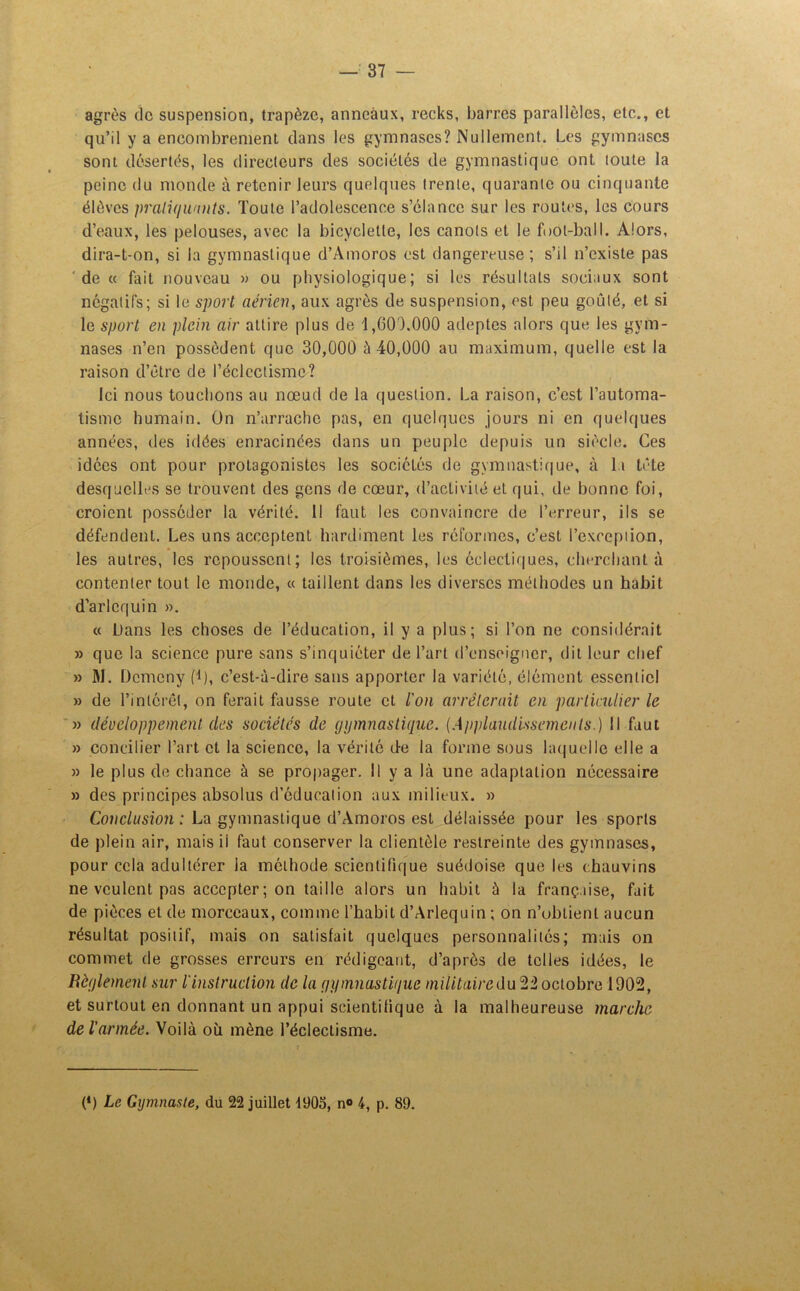agrès de suspension, trapèze, anneaux, recks, barres parallèles, etc., et qu’il y a encombrement clans les gymnases? Nullement. Les gymnases sont désertés, les directeurs des sociétés de gymnastique ont toute la peine du monde à retenir leurs quelques trente, quarante ou cinquante élèves pratiquants. Toute l’adolescence s’élance sur les routes, les cours d’eaux, les pelouses, avec la bicyclette, les canots et le fool-ball. Alors, dira-t-on, si la gymnastique d’Amoros est dangereuse; s’il n’existe pas de « fait nouveau » ou physiologique; si les résultats sociaux sont négatifs; si le sport aérien, aux agrès de suspension, est peu goûté, et si le sport en plein air attire plus de 1,000.000 adeptes alors que les gym- nases n’en possèdent que 30,000 à 40,000 au maximum, quelle est la raison d’être de l’éclectisme? Ici nous touchons au nœud de la question. La raison, c’est l’automa- tisme humain. Ün n’arrache pas, en quelques jours ni en quelques années, des idées enracinées clans un peuple depuis un siècle. Ces idées ont pour protagonistes les sociétés de gymnastique, à la tête desquelles se trouvent des gens de cœur, d’activité et qui, de bonne foi, croient posséder la vérité. 11 faut les convaincre de l’erreur, ils se défendent. Les uns acceptent hardiment les réformes, c’est l’exception, les autres, les repoussent; les troisièmes, les éclectiques, cherchant à contenter tout le monde, « taillent dans les diverses méthodes un habit d’arlequin ». ce Dans les choses de l’éducation, il y a plus; si l’on ne considérait » que la science pure sans s’inquiéter de l’art d’enseigner, dit leur chef » M. Dcmcny (i), c’est-à-dire sans apporter la variété, élément essentiel » de l’intérêt, on ferait fausse route et l'on arrêterait en particulier le » développement des sociétés de gymnastique. [Applaudissements.) Il faut » concilier l’art et la science, la vérité de la forme sous laquelle elle a » le plus de chance à se propager. Il y a là une adaptation nécessaire » des principes absolus d’éducation aux milieux. » Conclusion : La gymnastique d’Amoros est délaissée pour les sports de plein air, mais il faut conserver la clientèle restreinte des gymnases, pour cela adultérer la méthode scientifique suédoise que les chauvins ne veulent pas accepter ; on taille alors un habit à la française, fait de pièces et de morceaux, comme l’habit d’Arlequin ; on n’obtient aucun résultat positif, mais on satisfait quelques personnalités; mais on commet de grosses erreurs en rédigeant, d’après de telles idées, le Règlement sur l'instruction de la gymnastique militairedu22 octobre 1902, et surtout en donnant un appui scientifique à la malheureuse marche de l'armée. Voilà où mène l’éclectisme. (*) (*) Le Gymnaste, du 22 juillet 1905, n° 4, p. 89.
