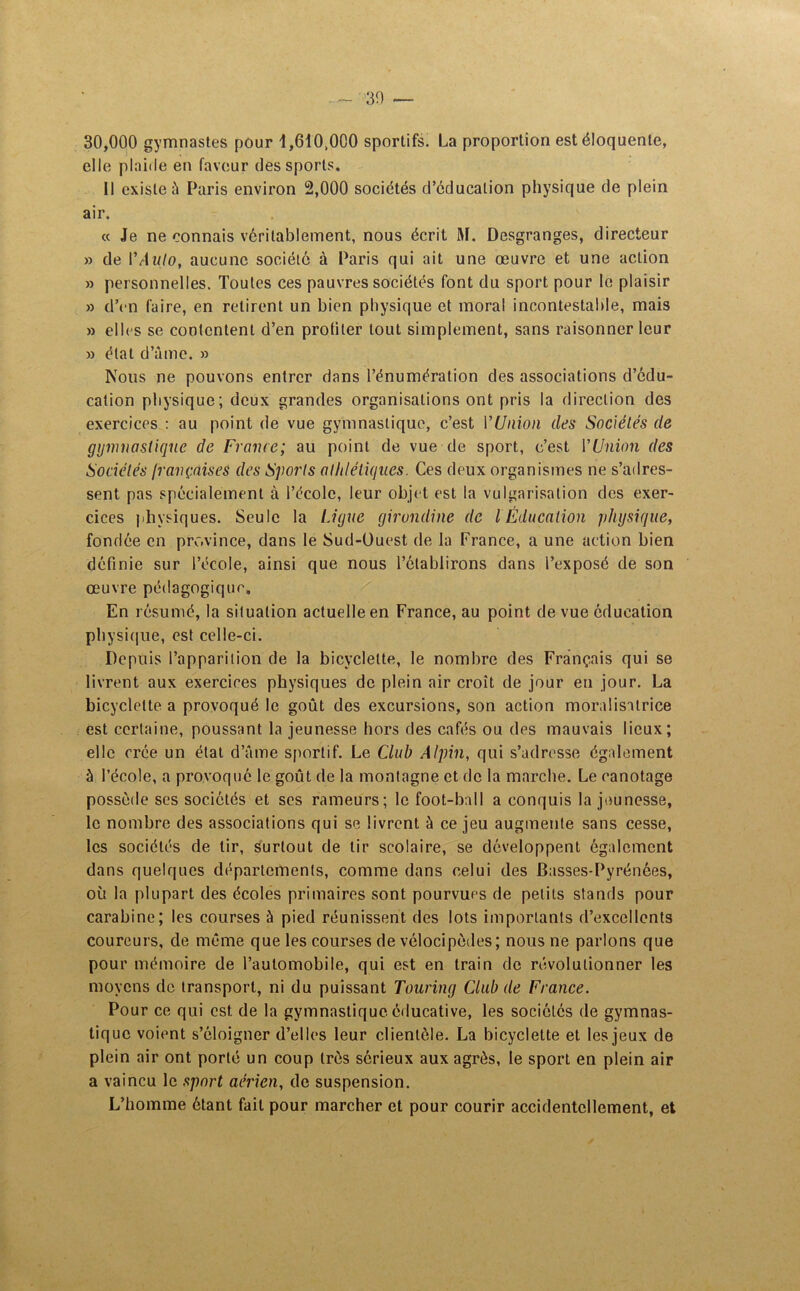 30,000 gymnastes pour 1,610,000 sportifs. La proportion est éloquente, elle plaide en faveur des sports. Il existe à Paris environ 2,000 sociétés d’éducation physique de plein air. « Je ne connais véritablement, nous écrit M. Desgranges, directeur » de YAulo, aucune société à Paris qui ait une œuvre et une action » personnelles. Toutes ces pauvres sociétés font du sport pour le plaisir » d’en faire, en retirent un bien physique et moral incontestable, mais » elles se contentent d’en protiler tout simplement, sans raisonner leur » état d’âme. » Nous ne pouvons entrer dans l’énumération des associations d’édu- cation physique; deux grandes organisations ont pris la direction des exercices : au point de vue gymnastique, c’est l'Union des Sociétés de gymnastique de France; au point de vue de sport, c’est YUnion des Sociétés /rançaises des Sports athlétiques. Ces deux organismes ne s’adres- sent pas spécialement à l’école, leur objet est la vulgarisation des exer- cices physiques. Seule la Ligue girondine de l Éducation physique, fondée en province, dans le Sud-Ouest de la France, a une action bien définie sur l’école, ainsi que nous l’établirons dans l’exposé de son œuvre pédagogique. En résumé, la situation actuelle en France, au point de vue éducation physique, est celle-ci. Depuis l’apparition de la bicyclette, le nombre des Français qui se livrent aux exercices physiques de plein air croît de jour en jour. La bicyclette a provoqué le goût des excursions, son action moralisatrice est certaine, poussant la jeunesse hors des cafés ou des mauvais lieux; elle crée un état d’âme sportif. Le Club Alpin, qui s’adresse également à l’école, a provoqué le goût de la montagne et de la marche. Le canotage possède ses sociétés et ses rameurs; le foot-ball a conquis la jeunesse, le nombre des associations qui se livrent à ce jeu augmente sans cesse, les sociétés de tir, surtout de tir scolaire, se développent également dans quelques départements, comme dans celui des Basses-Pyrénées, où la plupart des écoles primaires sont pourvues de petits stands pour carabine; les courses à pied réunissent des lots importants d’excellents coureurs, de même que les courses de vélocipèdes; nous ne parlons que pour mémoire de l’automobile, qui est en train de révolutionner les moyens de transport, ni du puissant Touring Club de France. Pour ce qui est de la gymnastique éducative, les sociétés de gymnas- tique voient s’éloigner d’elles leur clientèle. La bicyclette et les jeux de plein air ont porté un coup très sérieux aux agrès, le sport en plein air a vaincu le sport aérien, de suspension. L’homme étant fait pour marcher et pour courir accidentellement, et
