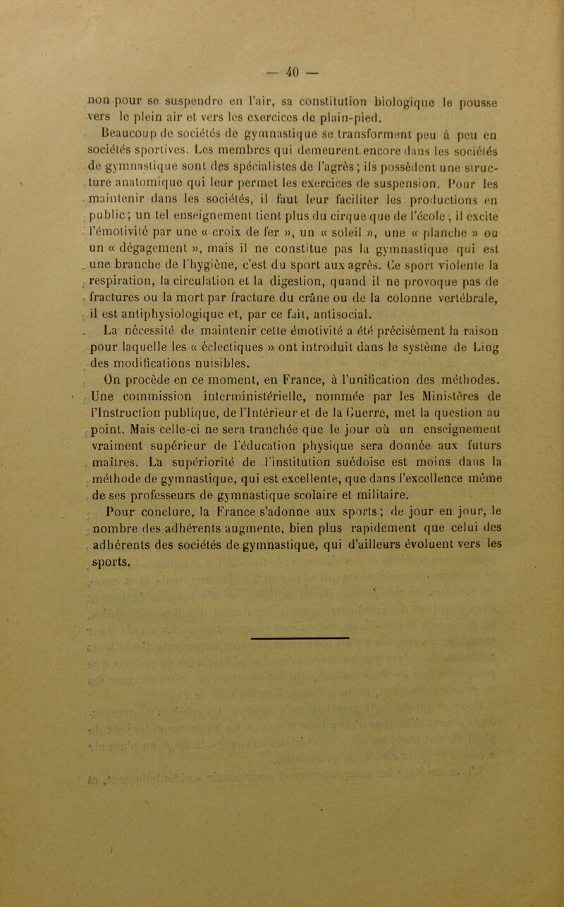 non pour se suspendre en l’air, sa constitution biologique le pousse vers le plein air et vers les exercices de plain-pied. Beaucoup de sociétés de gymnastique se transforment peu à peu en sociétés sportives. Les membres qui demeurent.encore dans les sociétés de gymnastique sont des spécialistes de l’agrôs ; ils possèdent une struc- ture anatomique qui leur permet les exercices de suspension. Pour les maintenir dans les sociétés, il faut leur faciliter les productions en public ; un tel enseignement tient plus du cirque que de l’école , il excite l’émotivité par une « croix de fer », un « soleil », une « planche » ou un « dégagement », mais il ne constitue pas la gymnastique qui est _ une branche de l’hygiène, c’est du sport aux agrès. Ce sport violente la respiration, la circulation et la digestion, quand il ne provoque pas de fractures ou la mort par fracture du crâne ou de la colonne vertébrale, il est antiphysiologique et, par ce fait, antisocial. La nécessité de maintenir cette émotivité a été précisément la raison pour laquelle les « éclectiques » ont introduit dans le système de Ling des modifications nuisibles. On procède en ce moment, en France, à l’unification des méthodes. Une commission interministérielle, nommée par les Ministères de l’Instruction publique, de l’Intérieur et de la Cuerrc, met la question au point. Mais celle-ci ne sera tranchée que le jour où un enseignement vraiment supérieur de l’éducation physique sera donnée aux futurs maîtres. La supériorité de l’institution suédoise est moins dans la méthode de gymnastique, qui est excellente, que dans l’excellence même de ses professeurs de gymnastique scolaire et militaire. Pour conclure, la France s’adonne aux sports; de jour en jour, le nombre des adhérents augmente, bien plus rapidement que celui des adhérents des sociétés de gymnastique, qui d’ailleurs évoluent vers les sports. trs • ■ J *' V I