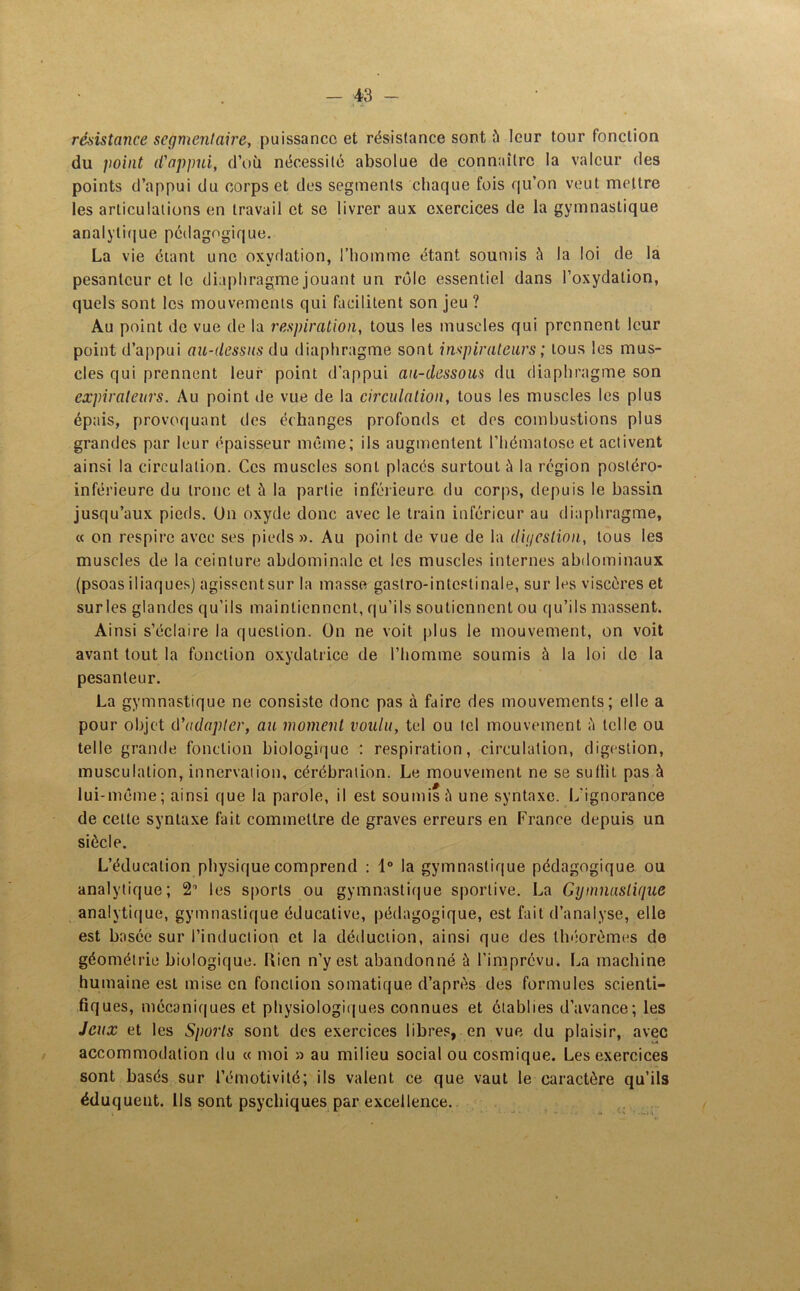 résistance segmentaire, puissance et résistance sont à leur tour fonction du point d'appui, d’où nécessité absolue de connaître la valeur des points d’appui du corps et des segments chaque fois qu’on veut mettre les articulations en travail et se livrer aux exercices de la gymnastique analytique pédagogique. La vie étant une oxydation, l’homme étant soumis à la loi de la pesanteur et le diaphragme jouant un rôle essentiel dans l’oxydation, quels sont les mouvements qui facilitent son jeu ? Au point de vue de la respiration, tous les muscles qui prennent leur point d’appui au-dessus du diaphragme sont inspirateurs ; tous les mus- cles qui prennent leur point d’appui au-dessous du diaphragme son expiraleurs. Au point de vue de la circulation, tous les muscles les plus épais, provoquant des échanges profonds et des combustions plus grandes par leur épaisseur même; ils augmentent l’hématose et activent ainsi la circulation. Ces muscles sont placés surtout à la région postéro- inférieure du tronc et à la partie inférieure du corps, depuis le bassin jusqu’aux pieds. On oxyde donc avec le train inférieur au diaphragme, « on respire avec ses pieds ». Au point de vue de la digestion, tous les muscles de la ceinture abdominale et les muscles internes abdominaux (psoas iliaques] agissentsur la masse gastro-intestinale, sur les viscères et sur les glandes qu’ils maintiennent, qu’ils soutiennent ou qu’ils massent. Ainsi s’éclaire la question. On ne voit plus le mouvement, on voit avant tout la fonction oxydatrice de l’homme soumis à la loi de la pesanteur. La gymnastique ne consiste donc pas à faire des mouvements; elle a pour objet d'adapter, au moment voulu, tel ou tel mouvement à telle ou telle grande fonction biologique : respiration, circulation, digestion, musculation, innervation, cérébraiion. Le mouvement ne se su (lit pas à lui-même; ainsi que la parole, il est soumis ü une syntaxe. L’ignorance de celle syntaxe fait commettre de graves erreurs en France depuis un siècle. L’éducation physique comprend : 1° la gymnastique pédagogique ou analytique; 2° les sports ou gymnastique sportive. La Gymnastique analytique, gymnastique éducative, pédagogique, est fait d’analyse, elle est basée sur l’induction et la déduction, ainsi que des théorèmes de géométrie biologique. Uien n’y est abandonné à l’imprévu. La machine humaine est mise en fonction somatique d’après des formules scienti- fiques, mécaniques et physiologiques connues et établies d’avance; les Jeux et les Sports sont des exercices libres, en vue du plaisir, avec accommodation du « moi » au milieu social ou cosmique. Les exercices sont basés sur l’émotivité; ils valent ce que vaut le caractère qu’ils éduquent, lis sont psychiques par excellence.