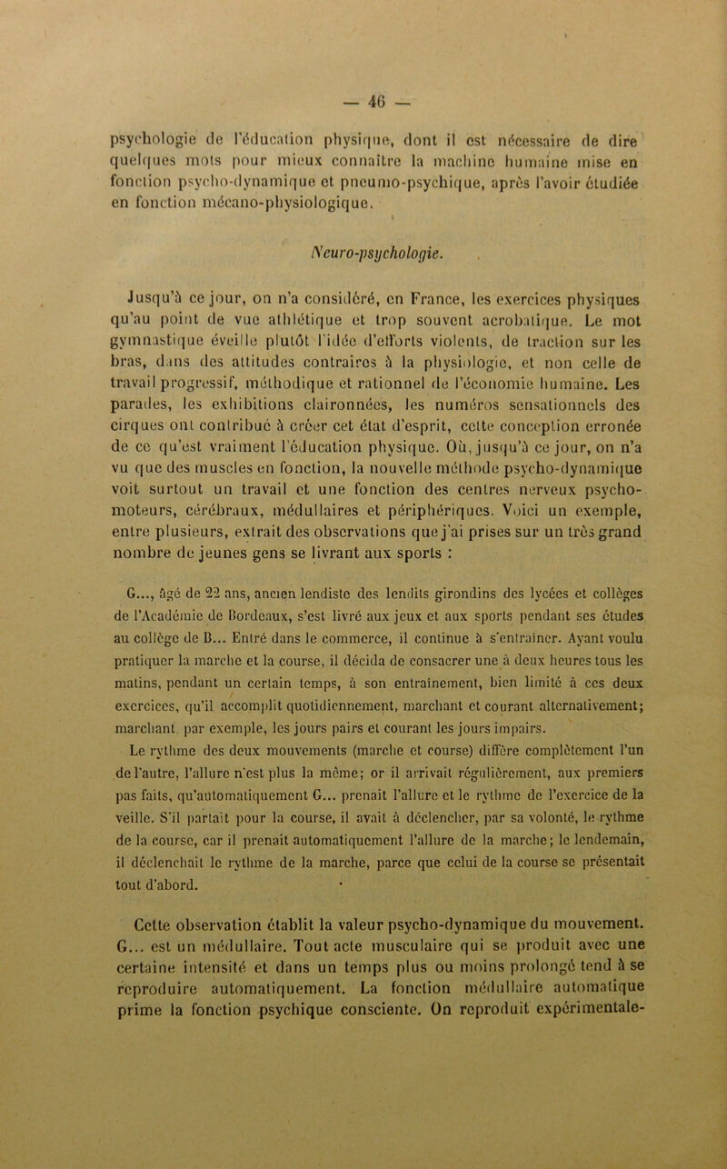 — 40 — psychologie de l’éducation physique, dont il est nécessaire de dire quelques mots pour mieux connaître la machine humaine mise en fonction psycho-dynamique et pncumo-psyeliique, après l’avoir étudiée en fonction mécano-physiologique. I Neuro-psychologie. Jusqu'à ce jour, on n’a considéré, en France, les exercices physiques qu’au point de vue athlétique et trop souvent acrobatique. Le mot gymnastique éveille plutôt l'idée d'efforts violents, de traction sur les bras, dans des attitudes contraires à la physiologie, et non celle de travail progressif, méthodique et rationnel de l’économie humaine. Les parades, les exhibitions claironnées, les numéros sensationnels des cirques ont contribue à créer cet état d’esprit, cette conception erronée de ce qu’est vraiment l’éducation physique. Où, jusqu’à ce jour, on n’a vu que des muscles en fonction, la nouvelle méthode psycho-dynamique voit surtout un travail et une fonction des centres nerveux psycho- moteurs, cérébraux, médullaires et périphériques. Voici un exemple, entre plusieurs, extrait des observations que j’ai prises sur un très grand nombre de jeunes gens se livrant aux sports : G..., ûgé de 22 ans, ancien lendistc des lendits girondins des lycées et colleges de l’Académie de Bordeaux, s’est livré aux jeux et aux sports pendant ses études au collège de B... Entré dans le commerce, il continue à s’entraîner. Ayant voulu pratiquer la marche et la course, il décida de consacrer une à deux heures tous les malins, pendant un certain temps, à son entrainement, bien limité à ces deux exercices, qu’il accomplit quotidiennement, marchant et courant alternativement; marchant par exemple, les jours pairs et courant les jours impairs. Le rythme des deux mouvements (marche et course) diffère complètement l’un de l’autre, l’allure n’est plus la meme; or il arrivait régulièrement, aux premiers pas faits, qu’automatiquement G... prenait l’allure et. le rythme de l’exercice de la veille. S’il partait pour la course, il avait à déclencher, par sa volonté, le rythme de la course, car il prenait automatiquement l’allure de la marche; le lendemain, il déclenchait le rythme de la marche, parce que celui de la course se présentait tout d’abord. Cette observation établit la valeur psycho-dynamique du mouvement. G... est un médullaire. Tout acte musculaire qui se produit avec une certaine intensité et dans un temps plus ou moins prolongé tend à se reproduire automatiquement. La fonction médullaire automatique prime la fonction psychique consciente. On reproduit expérimentale-