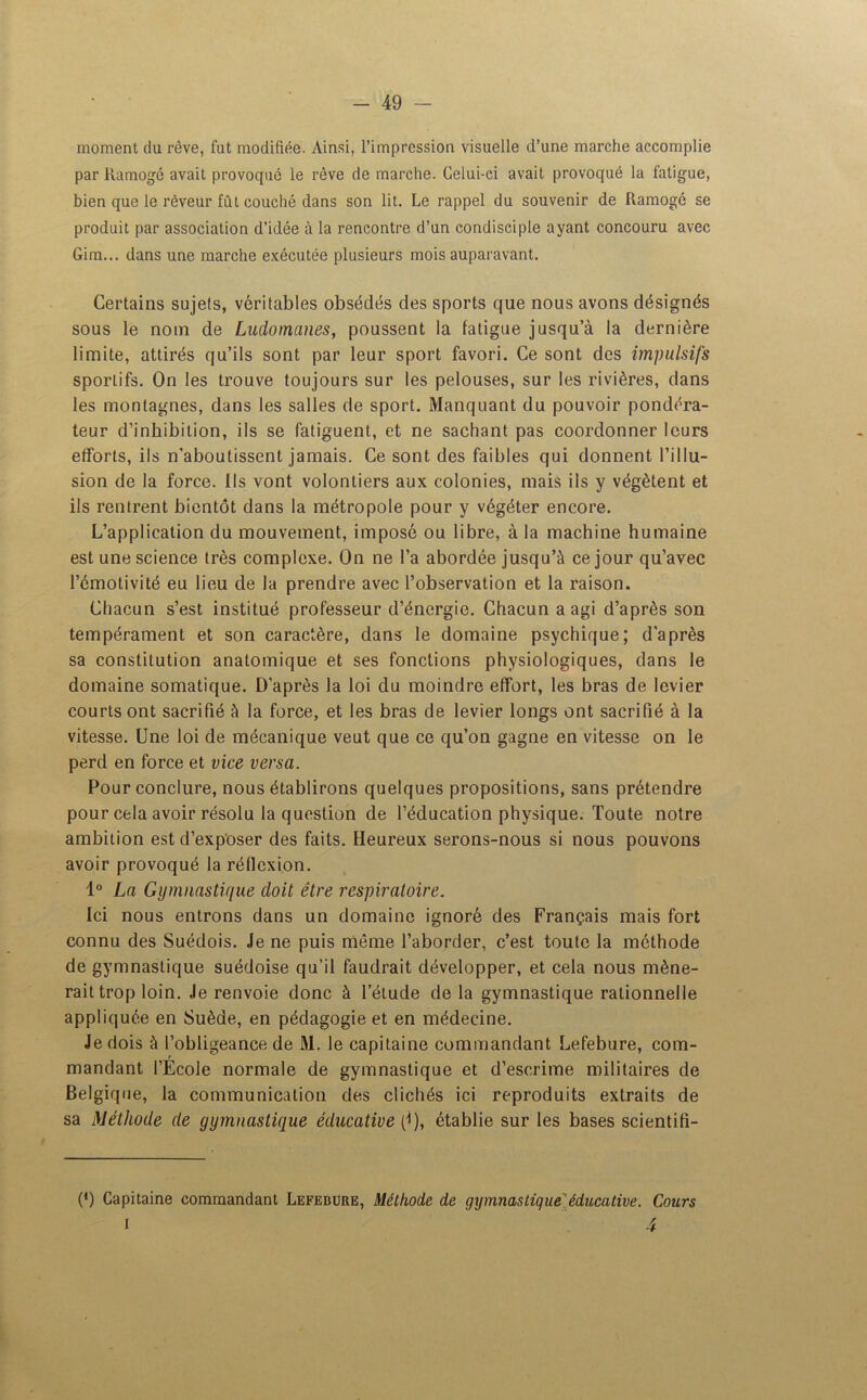 moment du rêve, fut modifiée. Ainsi, l’impression visuelle d’une marche accomplie par llamogé avait provoqué le rêve de marche. Celui-ci avait provoqué la fatigue, bien que le rêveur fût couché dans son lit. Le rappel du souvenir de Ramogô se produit par association d’idée à la rencontre d’un condisciple ayant concouru avec Gim... dans une marche exécutée plusieurs mois auparavant. Certains sujets, véritables obsédés des sports que nous avons désignés sous le nom de Ludomanes, poussent la fatigue jusqu’à la dernière limite, attirés qu’ils sont par leur sport favori. Ce sont des impulsifs sportifs. On les trouve toujours sur les pelouses, sur les rivières, dans les montagnes, dans les salles de sport. Manquant du pouvoir pondéra- teur d’inhibition, ils se fatiguent, et ne sachant pas coordonner leurs efforts, ils n’aboutissent jamais. Ce sont des faibles qui donnent l’illu- sion de la force. Ils vont volontiers aux colonies, mais ils y végètent et ils rentrent bientôt dans la métropole pour y végéter encore. L’application du mouvement, imposé ou libre, à la machine humaine est une science très complexe. On ne l’a abordée jusqu’à ce jour qu’avec l’émotivité eu lieu de la prendre avec l’observation et la raison. Chacun s’est institué professeur d’énergie. Chacun a agi d’après son tempérament et son caractère, dans le domaine psychique; d’après sa constitution anatomique et ses fonctions physiologiques, dans le domaine somatique. D’après la loi du moindre effort, les bras de levier courts ont sacrifié à la force, et les bras de levier longs ont sacrifié à la vitesse. Une loi de mécanique veut que ce qu’on gagne en vitesse on le perd en force et vice versa. Pour conclure, nous établirons quelques propositions, sans prétendre pour cela avoir résolu la question de l’éducation physique. Toute notre ambition est d’exposer des faits. Heureux serons-nous si nous pouvons avoir provoqué la réflexion. 1° La Gymnastique doit être respiratoire. Ici nous entrons dans un domaine ignoré des Français mais fort connu des Suédois. Je ne puis même l’aborder, c’est toute la méthode de gymnastique suédoise qu’il faudrait développer, et cela nous mène- rait trop loin. Je renvoie donc à l’étude delà gymnastique rationnelle appliquée en Suède, en pédagogie et en médecine. Je dois à l’obligeance de M. le capitaine commandant Lefebure, com- mandant l’Ecole normale de gymnastique et d’escrime militaires de Belgique, la communication des clichés ici reproduits extraits de sa Méthode de gymnastique éducative (i), établie sur les bases scientifi- (*) (*) Capitaine commandant Lefebure, Méthode de gymnastique'éducative. Cours