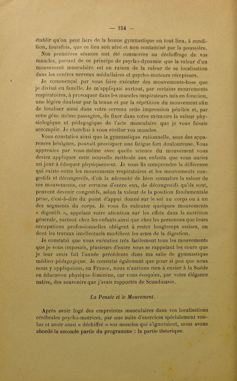 établir qu’on peut faire de la bonne gymnastique en tout lieu, à condi- tion, toutefois, que ce lieu soit aéré et non contaminé par la poussière. Nos premières séances ont été consacrées au décbilfrage de vos muscles, partant de ce principe de psycho-dynamie que la valeur d’un mouvement musculaire est en raison de la valeur de sa localisation dans les centres nerveux médullaires et psycho-moteurs récepteurs. Je commençai par vous faire exécuter des mouvements-base que je divisai en famille. Je m’appliquai surtout, par certains mouvements respiratoires, à provoquer dans h*s muscles inspirateurs mis en fonction, une légère douleur par la tenue et par la répétition du mouvement afin de localiser ainsi dans votre cerveau cette impression pénible et, par cette gène même passagère, de fixer dans votre mémoire la valeur phy- siologique et pédagogique de l’acte musculaire que je vous faisais accomplir. Je cherchai à vous révéler vos muscles. Vous constatiez ainsi que la gymnastique rationnelle, sous des appa- rences bénignes, pouvait provoquer une fatigue fort douloureuse. Vous appreniez par vous-même avec quelle science du mouvement vous deviez appliquer cette nouvelle méthode aux enfants que vous auriez un jour à éduquer physiquement. Je vous fis comprendre la différence qui existe entre les mouvements respiratoires et les mouvements con- gestifs et décongestifs, d’où la nécessité de bien connaître la valeur de ces mouvements, car certains d’entre eux, de décongestifs qu’ils sont, peuvent devenir congestifs, selon la valeur de la position fondamentale prise, c’est-à-dire du point d’appui donné sur le sol au corps ou à un des segments du corps. Je vous fis exécuter quelques mouvements « digestifs », appelant votre attention sur les effets dans la nutrition générale, surtout chez les enfants ainsi que chez les personnes que leurs occupations professionnelles obligent à rester longtemps assises, ou dont les travaux intellectuels modifient les actes de la digestion. Je constatai que vous exécutiez très facilement tous les mouvements que je vous imposais, plusieurs d’entre vous se rappelant les cours que je leur avais fait l’année précédente dans ma salle de gymnastique médico-pédagogique. Je constatai également que pour si peu que nous nous y appliquions, en France, nous n’aurions rien à envier à la Suède en éducation physique féminine, car vous évoquiez, par votre élégance native, des souvenirs que j’avais rapportés de Scandinavie. La Pensée et le Mouvement. Après avoir logé des empreintes musculaires dans vos localisations cérébrales psycho-motrices, par une suite d'exercices spécialement vou- lus et avoir ainsi « déchiffré » vos muscles qui s’ignoraient, nous avons abordé la seconde partie du programme : la partie théorique.