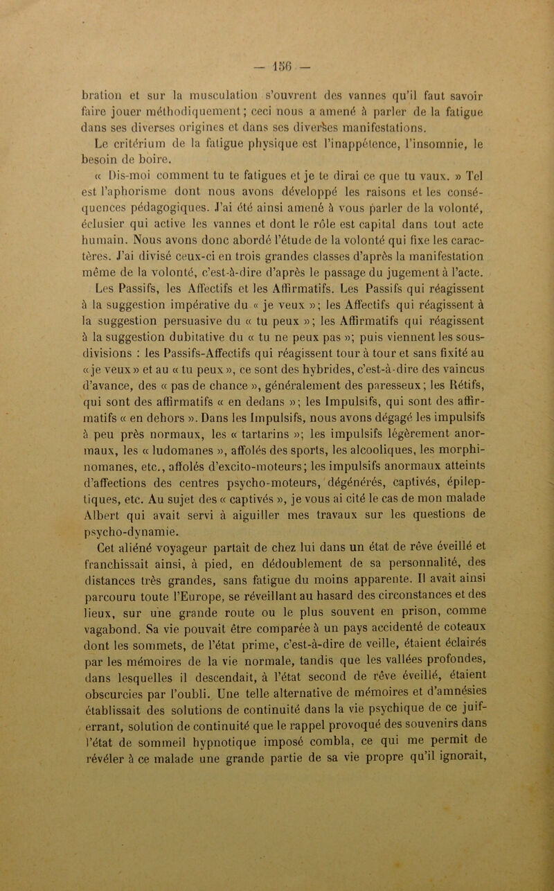 bration et sur la musculation s’ouvrent des vannes qu’il faut savoir faire jouer méthodiquement; ceci nous a amené à parler de la fatigue dans ses diverses origines et dans scs diverses manifestations. Le critérium de la fatigue physique est l’inappétence, l’insomnie, le besoin de boire. a Dis-moi comment tu te fatigues et je le dirai ce que tu vaux. » Tel est l’aphorisme dont nous avons développé les raisons et les consé- quences pédagogiques. J’ai été ainsi amené à vous parler de la volonté, éclusier qui active les vannes et dont le rôle est capital dans tout acte humain. Nous avons donc abordé l’étude de la volonté qui fixe les carac- tères. J’ai divisé ceux-ci en trois grandes classes d’après la manifestation même de la volonté, c’est-à-dire d’après le passage du jugement à l’acte. Les Passifs, les Affectifs et les Affirmatifs. Les Passifs qui réagissent à la suggestion impérative du « je veux »; les Affectifs qui réagissent à la suggestion persuasive du « tu peux »; les Affirmatifs qui réagissent à la suggestion dubitative du « tu ne peux pas »; puis viennent les sous- divisions : les Passifs-Affectifs qui réagissent tour à tour et sans fixité au «je veux» et au « tu peux», ce sont des hybrides, c’est-à-dire des vaincus d’avance, des « pas de chance », généralement des paresseux; les Rétifs, qui sont des affirmatifs « en dedans »; les Impulsifs, qui sont des affir- matifs « en dehors ». Dans les Impulsifs, nous avons dégagé les impulsifs à peu près normaux, les « tartarins »; les impulsifs légèrement anor- maux, les « ludomanes », affolés des sports, les alcooliques, les morphi- nomanes, etc., affolés d’excito-moteurs; les impulsifs anormaux atteints d’affections des centres psycho-moteurs, dégénérés, captivés, épilep- tiques, etc. Au sujet des « captivés », je vous ai cité le cas de mon malade Albert qui avait servi à aiguiller mes travaux sur les questions de psycho-dynamie. Cet aliéné voyageur partait de chez lui dans un état de rêve éveillé et franchissait ainsi, à pied, en dédoublement de sa personnalité, des distances très grandes, sans fatigue du moins apparente. Il avait ainsi parcouru toute l’Europe, se réveillant au hasard des circonstances et des lieux, sur une grande route ou le plus souvent en prison, comme vagabond. Sa vie pouvait être comparée à un pays accidenté de coteaux dont les sommets, de l’état prime, c’est-à-dire de veille, étaient éclairés par les mémoires de la vie normale, tandis que les vallées profondes, dans lesquelles il descendait, à l’état second de rêve éveillé, étaient obscurcies par l’oubli. Une telle alternative de mémoires et d amnésies établissait des solutions de continuité dans la vie psychique de ce juif- errant, solution de continuité que le rappel provoqué des souvenirs dans l’état de sommeil hypnotique imposé combla, ce qui me permit de révéler à ce malade une grande partie de sa vie propre qu’il ignorait,