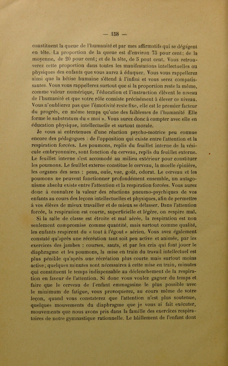 constituent la queue de l’humanité et par mes affirmatifs qui se dégagent en tête. La proportion de la queue est d’environ 75 pourcent; de la moyenne, de 20 pour cent; et de la tête, de 5 pout cent. Vous retrou- verez cette proportion dans toutes les manifestations intellectuelles ou physiques des enfants que vous aurez à éduquer. Vous vous rappellerez ainsi que la bêtise humaine s’étend à l’infini et vous serez compatis- santes. Vous vous rappellerez surtout que si la proportion reste la même, comme valeur numérique, l’éducation et l’instruction élèvent le niveau de l’humanité et que votre rôle consiste précisément à élever ce niveau. Vous n’oublierez pas que l’émotivité reste fixe, elle est le premier facteur du progrès, en même temps qu’une des faiblesses de l’humanité Elle forme le substratum du « moi ». Vous aurez donc à compter avec elle en éducation physique, intellectuelle et surtout morale. Je vous ai entretenues d’une réaction psycho-motrice peu connue encore des pédagogues : de l’opposition qui existe entre l’attention et la respiration forcées. Les poumons, replis du feuillet interne de la vési- cule embryonnaire, sont fonction du cerveau, replis du feuillet externe. Le feuillet interne s’est accomodé au milieu extérieur pour constituer les poumons. Le feuillet externe constitue le cerveau, la moelle épinière, les organes des sens : peau, ouïe, vue, goût, odorat. Le cerveau et les poumons ne peuvent fonctionner profondément ensemble, un antago- nisme absolu existe entre l’attention et la respiration forcées. Vous aurez donc à connaître la valeur des réactions pneumo-psychiques de vos enfants au cours des leçons intellectuelles et physiques, afin de permettre à vos élèves de mieux travailler et de mieux se délasser. Dans l’attention forcée, la respiration est courte, superficielle et légère, on respire mal. Si la salle de classe est étroite et mal aérée, la respiration est non seulement compromise comme quantité, mais surtout comme qualité, les enfants respirent du « tout à l’égout» aérien. Vous avez également constaté qu’après une récréation tant soit peu active et animée, par les exercices des jambes : courses, sauts, et par les cris qui font jouer le diaphragme et les poumons, la mise en train du travail intellectuel est plus pénible qu’après une récréation plus courte mais surtout moins active; quelques minutes sont nécessaires à cette mise en train, minutes qui constituent le temps indispensable au déclenchement de la respira- tion en faveur de l’attention. Si donc vous voulez gagner du temps et faire que le cerveau de l’enfant emmagasine le plus possible avec le minimum de fatigue, vous provoquerez, au cours même de votre leçon, quand vous constaterez que l’attention n’est plus soutenue, quelques mouvements du diaphragme que je vous ai fait exécuter, mouvements que nous avons pris dans la famille des exercices respira- toires de notre gymnastique rationnelle. Le bâillement de l’enfant dont