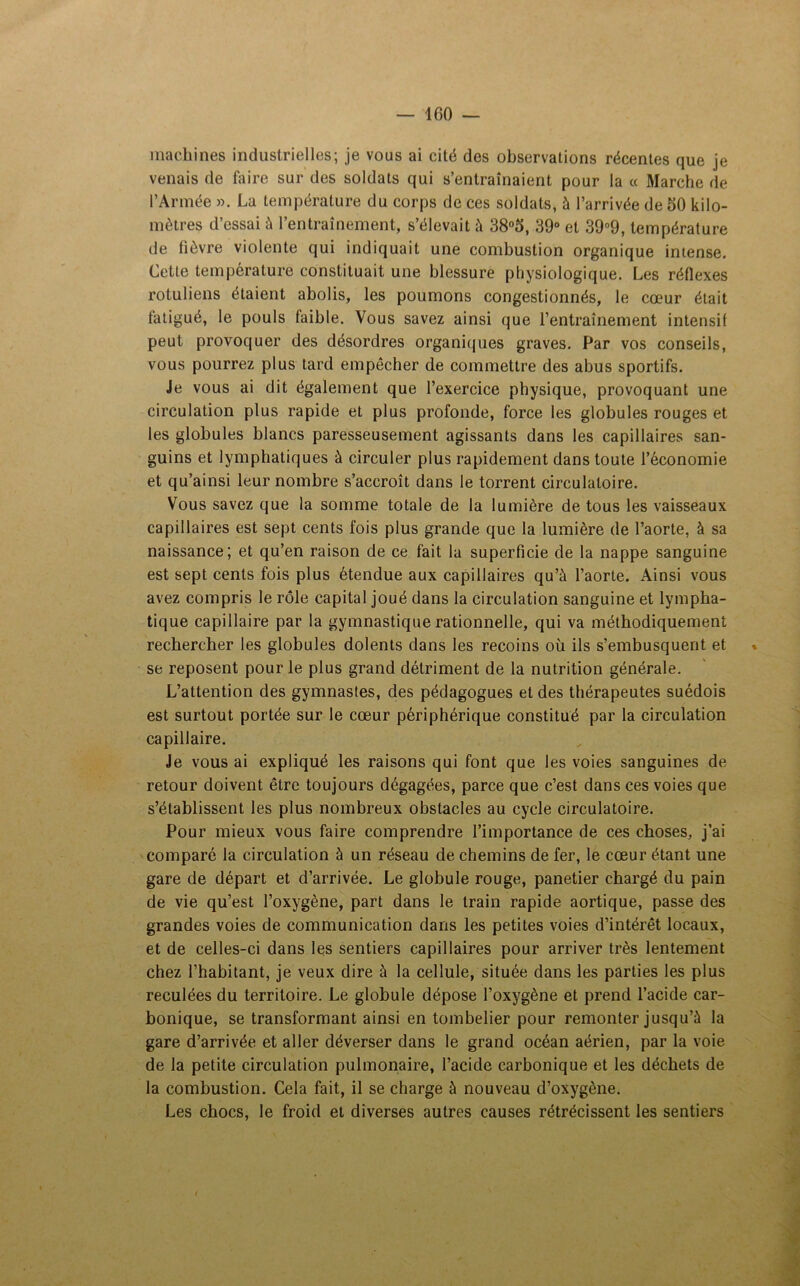 machines industrielles; je vous ai cité des observations récentes que je venais de faire sur des soldats qui s’entraînaient pour la « Marche de l’Armée ». La température du corps de ces soldats, à l’arrivée de 50 kilo- mètres d’essai à l’entraînement, s’élevait à 38°5, 39° et 39°9, température de lièvre violente qui indiquait une combustion organique intense. Cette température constituait une blessure physiologique. Les réflexes rotuliens étaient abolis, les poumons congestionnés, le cœur était fatigué, le pouls faible. Vous savez ainsi que l’entraînement intensif peut provoquer des désordres organiques graves. Par vos conseils, vous pourrez plus tard empêcher de commettre des abus sportifs. Je vous ai dit également que l’exercice physique, provoquant une circulation plus rapide et plus profonde, force les globules rouges et les globules blancs paresseusement agissants dans les capillaires san- guins et lymphatiques à circuler plus rapidement dans toute l’économie et qu’ainsi leur nombre s’accroît dans le torrent circulatoire. Vous savez que la somme totale de la lumière de tous les vaisseaux capillaires est sept cents fois plus grande que la lumière de l’aorte, à sa naissance; et qu’en raison de ce fait la superficie de la nappe sanguine est sept cents fois plus étendue aux capillaires qu’à l’aorte. Ainsi vous avez compris le rôle capital joué dans la circulation sanguine et lympha- tique capillaire par la gymnastique rationnelle, qui va méthodiquement rechercher les globules dolents dans les recoins où ils s’embusquent et » se reposent pour le plus grand détriment de la nutrition générale. L’attention des gymnastes, des pédagogues et des thérapeutes suédois est surtout portée sur le cœur périphérique constitué par la circulation capillaire. Je vous ai expliqué les raisons qui font que les voies sanguines de retour doivent être toujours dégagées, parce que c’est dans ces voies que s’établissent les plus nombreux obstacles au cycle circulatoire. Pour mieux vous faire comprendre l’importance de ces choses, j’ai comparé la circulation à un réseau de chemins de fer, le cœur étant une gare de départ et d’arrivée. Le globule rouge, panetier chargé du pain de vie qu’est l’oxygène, part dans le train rapide aortique, passe des grandes voies de communication dans les petites voies d’intérêt locaux, et de celles-ci dans les sentiers capillaires pour arriver très lentement chez l’habitant, je veux dire à la cellule, située dans les parties les plus reculées du territoire. Le globule dépose l’oxygène et prend l’acide car- bonique, se transformant ainsi en tombelier pour remonter jusqu’à la gare d’arrivée et aller déverser dans le grand océan aérien, par la voie de la petite circulation pulmonaire, l’acide carbonique et les déchets de la combustion. Cela fait, il se charge à nouveau d’oxygène. Les chocs, le froid et diverses autres causes rétrécissent les sentiers