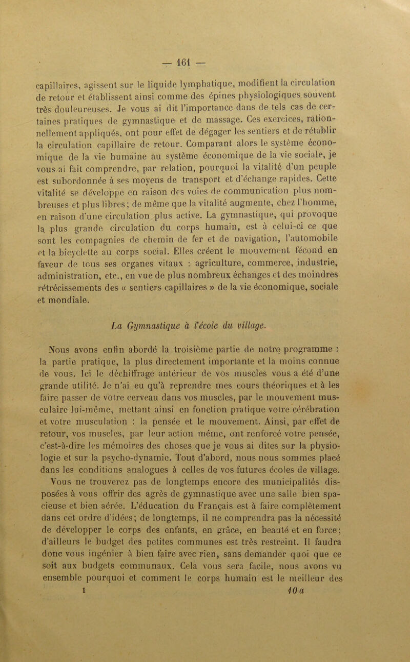 capillaires, agissent sur le liquide lymphatique, modifient la circulation de retour et établissent ainsi comme des épines physiologiques souvent très douleureuses. Je vous ai dit l’importance dans de tels cas de cer- taines pratiques de gymnastique et de massage. Ces exercices, ration- nellement appliqués, ont pour effet de dégager les sentiers et de rétablir la circulation capillaire de retour. Comparant alors le système écono- mique de la vie humaine au système économique de la vie sociale, je vous ai fait comprendre, par relation, pourquoi la vitalité d un peuple est subordonnée à ses moyens de transport et d’échange rapides. Cette vitalité se développe en raison des voies de communication plus nom- breuses et plus libres ; de même que la vitalité augmente, chez l’homme, en raison d'une circulation plus active. La gymnastique, qui provoque la plus grande circulation du corps humain, est à celui-ci ce que sont les compagnies de chemin de fer et de navigation, l’automobile et la bicyclette au corps social. Elles créent le mouvement fécond en faveur de tous ses organes vitaux : agriculture, commerce, industrie, administration, etc., en vue de plus nombreux échanges et des moindres rétrécissements des « sentiers capillaires » de la vie économique, sociale et mondiale. La Gymnastique à l’école du village. Nous avons enfin abordé la troisième partie de notre programme : la partie pratique, la plus directement importante et la moins connue de vous. Ici le déchiffrage antérieur de vos muscles vous a été d’une grande utilité. Je n’ai eu qu’à reprendre mes cours théoriques et à les faire passer de votre cerveau dans vos muscles, par le mouvement mus- culaire lui-même, mettant ainsi en fonction pratique votre cérébration et votre musculation : la pensée et le mouvement. Ainsi, par effet de retour, vos muscles, par leur action même, ont renforcé votre pensée, c’est-à-dire les mémoires des choses que je vous ai dites sur la physio- logie et sur la psycho-dynamie. Tout d’abord, nous nous sommes placé dans les conditions analogues à celles de vos futures écoles de village. Vous ne trouverez pas de longtemps encore des municipalités dis- posées à vous offrir des agrès de gymnastique avec une salle bien spa- cieuse et bien aérée. L’éducation du Français est à faire complètement dans cet ordre d’idées; de longtemps, il ne comprendra pas la nécessité de développer le corps des enfants, en grâce, en beauté et en force; d’ailleurs le budget des petites communes est très restreint. Il faudra donc vous ingénier à bien faire avec rien, sans demander quoi que ce soit aux budgets communaux. Cela vous sera facile, nous avons vu ensemble pourquoi et comment le corps humain est le meilleur des i 10 a