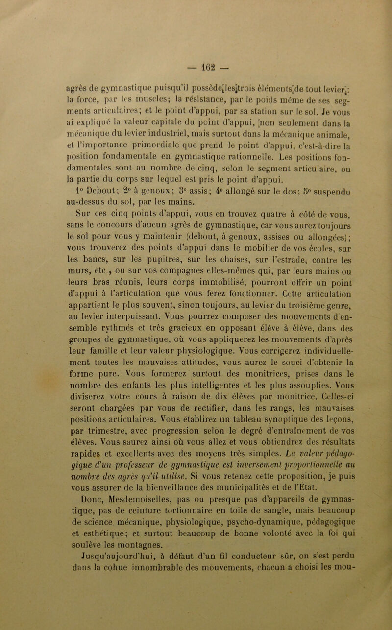 agrès de gymnastique puisqu’il possèdejesjtrois élémenls'de tout levier;: la force, par les muscles; la résistance, par le poids même de ses seg- ments articulaires; et le point d’appui, par sa station sur le sol. Je vous ai expliqué la valeur capitale du point d’appui, [non seulement dans la mécanique du levier industriel, mais surtout dans la mécanique animale, et l’importance primordiale que prend le point d’appui, c’est-à-dire la position fondamentale en gymnastique rationnelle. Les positions fon- damentales sont au nombre de cinq, selon le segment articulaire, ou la partie du corps sur lequel est pris le point d’appui. 1° Debout; 2° à genoux; 3° assis; 4° allongé sur le dos; 5° suspendu au-dessus du sol, par les mains. Sur ces cinq points d’appui, vous en trouvez quatre à côté de vous, sans le concours d’aucun agrès de gymnastique, car vous aurez toujours le sol pour vous y maintenir (debout, à genoux, assises ou allongées); vous trouverez des points d’appui dans le mobilier de vos écoles, sur les bancs, sur les pupitres, sur les chaises, sur l’estrade, contre les murs, etc., ou sur vos compagnes elles-mêmes qui, par leurs mains ou leurs bras réunis, leurs corps immobilisé, pourront offrir un point d’appui à l’articulation que vous ferez fonctionner. Cette articulation appartient le plus souvent, sinon toujours, au levier du troisième genre, au levier interpuissant. Vous pourrez composer des mouvements d'en- semble rythmés et très gracieux en opposant élève à élève, dans des groupes de gymnastique, où vous appliquerez les mouvements d’après leur famille et leur valeur physiologique. Vous corrigerez individuelle- ment toutes les mauvaises attitudes, vous aurez le souci d’obtenir la forme pure. Vous formerez surtout des monitrices, prises dans le nombre des enfants les plus intelligentes et les plus assouplies. Vous diviserez votre cours à raison de dix élèves par monitrice. Ctdles-ci seront chargées par vous de rectifier, dans les rangs, les mauvaises positions articulaires. Vous établirez un tableau synoptique des leçons, par trimestre, avec progression selon le degré d’entrainement de vos élèves. Vous saurez ainsi où vous allez et vous obtiendrez des résultats rapides et excellents avec des moyens très simples. La valeur pédago- gique d'un professeur de gymnastique est inversement proportionnelle au nombre des agrès qu'il utilise. Si vous retenez cette proposition, je puis vous assurer de la bienveillance des municipalités et de l’Etat. Donc, Mesdemoiselles, pas ou presque pas d’appareils de gymnas- tique, pas de ceinture tortionnaire en toile de sangle, mais beaucoup de science mécanique, physiologique, psycho-dynamique, pédagogique et esthétique; et surtout beaucoup de bonne volonté avec la foi qui soulève les montagnes. Jusqu’aujourd’hui, à défaut d’un fil conducteur sûr, on s’est perdu dans la cohue innombrable des mouvements, chacun a choisi les mou-