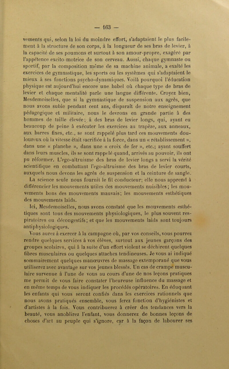 vements qui, selon la loi du moindre effort, s’adaptaient le plus facile- ment à la structure de son corps, à la longueur de ses bras de levier, à la capacité de ses poumons et surtout à son amour-propre, exagéré par l’appétence excito-motrice de son cerveau. Aussi, chaque gymnaste ou sportif, par la composition même de sa machine animale, a exalté les exercices de gymnastique, les sports ou les systèmes qui s’adaptaient le mieux à ses fonctions psycho-dynamiques. Voilà pourquoi l’éducation physique est aujourd’hui encore une babel où chaque type de bras de levier et chaque mentalité parle une langue différente. Croyez bien, Mesdemoiselles, que si la gymnastique de suspension aux agrès, que nous avons subie pendant cent ans, disparaît de notre enseignement pédagogique et militaire, nous le devrons en grande partie à des hommes de taille élevée; à des bras de levier longs, qui, ayant eu beaucoup de peine, à exécuter les exercices au trapèze, aux anneaux, aux barres fixes, etc., se sont rappelé plus tard ces mouvements dou- loureux où la vitesse était sacrifiée à la force, dans un « rétablissement », dans une « planche », dans une « croix de fer », etc.; ayant souffert dans leurs muscles, ils se sont rappelé quand, arrivés au pouvoir, ils ont pu réformer. L’ego-altruisme des bras de levier longs a servi la vérité scientifique en combattant l’ego-altruisme des bras de levier courts, auxquels nous devons les agrès de suspension et la ceinture de sangle. La science seule nous fournit le fil conducteur; elle nous apprend à différencier les mouvements utiles des mouvements nuisibles; les mou- vements bons des mouvements mauvais; les mouvements esthétiques des mouvements laids. Ici, Mesdemoiselles, nous avons constaté que les mouvements esthé- tiques sont tous des mouvements physiologiques, le plus souvent res- piratoires ou décongestifs; et que les mouvements laids sont toujours antiphysiologiques. Vous aurez à exercer à la campagne où, par vos conseils, vous pourrez rendre quelques services à vos élèves, surtout aux jeunes garçons des groupes scolaires, qui à la suite d’un effort violent se déchirent quelques fibres musculaires ou quelques attaches tendineuses. Je vous ai indiqué sommairement quelques manœuvres de massage extemporané que vous utiliserez avec avantage sur vos jeunes blessés. Un cas de crampe muscu- laire survenue à l’une de vous au cours d’une de nos leçons pratiques me permit de vous faire constater l’heureuse influence du massage et en même temps de vous indiquer les procédés opératoires. En éduquant les enfants qui vous seront confiés dans les exercices rationnels que nous avons pratiqués ensemble, vous ferez fonction d’hygiénistes et d’artistes à la fois. Vous contribuerez à créer des tendances vers la beauté, vous anoblirez l’enfant, vous donnerez de bonnes leçons de choses d’art au peuple qui s’ignore, car à la façon de labourer ses