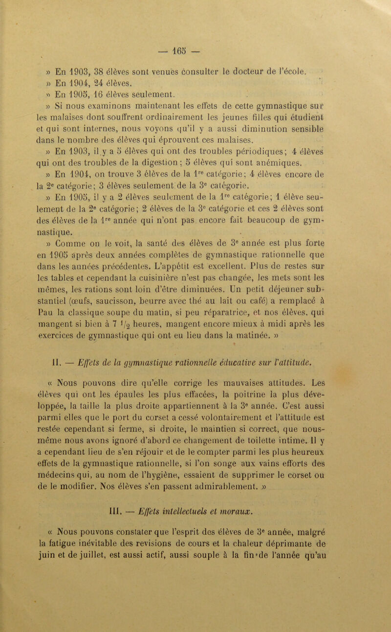 » En 1903, 38 élèves sont venues consulter le docteur de l’école. » En 1904, 24 élèves. '•> En 1905, 16 élèves seulement. » Si nous examinons maintenant les effets de cette gymnastique sur les malaises dont souffrent ordinairement les jeunes filles qui étudient et qui sont internes, nous voyons qu’il y a aussi diminution sensible dans le nombre des élèves qui éprouvent ces malaises. » En 1903, il y a 5 élèves qui ont des troubles périodiques; 4 élèves qui ont des troubles de la digestion ; 5 élèves qui sont anémiques. » En 1904, on trouve 3 élèves de la lre catégorie; 4 élèves encore de la 2e catégorie; 3 élèves seulement de la 3e catégorie. » En 1905, il y a 2 élèves seulement de la lre catégorie; 1 élève seu- lement de la 2° catégorie; 2 élèves de la 3e catégorie et ces 2 élèves sont des élèves de la lre année qui n’ont pas encore fait beaucoup de gym- nastique. » Comme on le voit, la santé des élèves de 3e année est plus forte en 1905 après deux années complètes de gymnastique rationnelle que dans les années précédentes. L’appétit est excellent. Plus de restes sur les tables et cependant la cuisinière n’est pas changée, les mets sont les mêmes, les rations sont loin d’être diminuées. Un petit déjeuner sub- stantiel (œufs, saucisson, beurre avec thé au lait ou café) a remplacé à Pau la classique soupe du matin, si peu réparatrice, et nos élèves, qui mangent si bien à 7 1/2 heures, mangent encore mieux à midi après les exercices de gymnastique qui ont eu lieu dans la matinée. » 11. — Effets de la gymnastique rationnelle éducative sur l'attitude. « Nous pouvons dire qu’elle corrige les mauvaises attitudes. Les élèves qui ont les épaules les plus effacées, la poitrine la plus déve- loppée, la taille la plus droite appartiennent à la 3e année. C’est aussi parmi elles que le port du corset a cessé volontairement et l’attitude est restée cependant si ferme, si droite, le maintien si correct, que nous- même nous avons ignoré d’abord ce changement de toilette intime. 11 y a cependant lieu de s’en réjouir et de le compter parmi les plus heureux effets de la gymnastique rationnelle, si l’on songe aux vains efforts des médecins qui, au nom de l’hygiène, essaient de supprimer le corset ou de le modifier. Nos élèves s’en passent admirablement. » 111. — Effets intellectuels et moraux. « Nous pouvons constater que l’esprit des élèves de 3e année, malgré la fatigue inévitable des révisions de cours et la chaleur déprimante de juin et de juillet, est aussi actif, aussi souple à la fm*de l’année qu’au